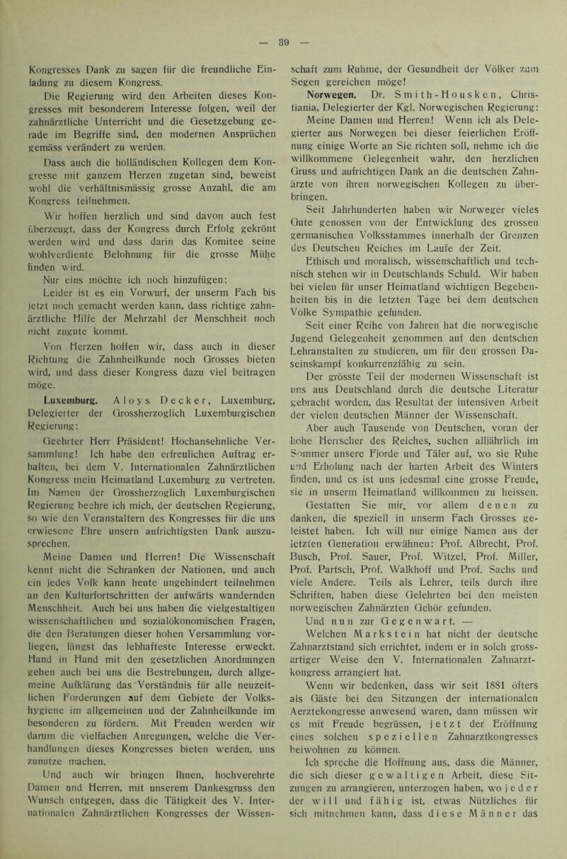Kongresses Dank zu sagen fiir die freundliche Ein- ladung zu diesem Kongress. Die Regierung wird den Arbeiten dieses Kon- gresses mit besonderem Interesse folgen, weil der zahnarztliche Unterricht und die Gesetzgebung ge- rade im Begriffe sind, den rnodernen Anspriichen gemass verandert zu werden. Dass auch die hollandischen Kollegen dem Kon- gresse mit ganzem Herzen zugetan sind, beweist wohl die verhaltnismassig grosse Anzahl, die am Kongress teilnehmen. Wir hofien herzlich und sind davon auch test iiberzeugt, dass der Kongress durch Erfolg gekront werden wird und dass darin das Komitee seine wohlverdiente Belohnung fiir die grosse Miihe linden wird. Nur eins inochte ich noch hinzufiigen: Leider ist es ein Vorwurf, der unserm Fach bis jetzt noch gemacht werden kann. dass richtige zahn- arztliche Hilfe der Mehrzahl der Menschheit noch nicht zugute kommt. Von Herzen hoffen wir, dass auch in dieser Richtung die Zahnheilkunde noch Grosses bieten wird, und dass dieser Kongress dazu viel beitragen moge. Luxemburg. Aloys Decker, Luxemburg, Delegierter der Grossherzoglich Luxemburgischen Regierung: Geehrter Herr President! Hochansehnliche Ver- sammlung! Ich habe den erfreulichen Auftrag er- halten, bei dem V. Internationalen Zahnarztlichen Kongress mein Heimatland Luxemburg zu vertreten. Im Namen der Grossherzoglich Luxemburgischen Regierung beehre ich mich, der deutschen Regierung, so wie den Veranstaltern des Kongresses {iir die uns erwiescnc Ehre unsern aufrichtigsten Dank auszu- sprechen. Meine Damen und Herren! Die Wissenschaft kennt nicht die Schranken der Nationen, und auch ein jedes Volk kann heute ungehindert teilnehmen an den Kulturfortschritten der aufwarts wandernden Menschheit. Auch bei uns haben die vielgestaltigen wissenschaftlichen und sozialokonomischen Fragen, die den Beratungen dieser hohen Versammlung vor- liegen, liingst das lebhafteste Interesse erweckt. Hand in Hand mit den gesetzlichen Anordnungen gehen auch bei uns die Bestrebungen, durch allge- meine Aufklarung das'Verstandnis fiir alle neuzeit- lichen Forderungen auf dem Gebiete der Volks- hygiene im allgemeinen und der Zahnheilkunde im besonderen zu fordern. Mit Freuden werden wir darum die vielfachen Anregungen, welche die Ver- handlungen dieses Kongresses bieten werden, uns zunutze machen. Und auch wir bringen Ihnen. hochverehrte Damen und Herren, mit unserem Dankesgruss den Wunsch entgegen, dass die Tiitigkeit des V. Inter- nationalen Zahnarztlichen Kongresses der Wissen- schaft zum Ruhme, der Gesundheit der Volker zum Segen gereichen moge! Norwegen. Dr. Smith-Housken, Chris- tiania, Delegierter der Kgl. Norwegischen Regierung: Meine Damen und Herren! Wenn ich als Dele- gierter aus Norwegen bei dieser feierlichen Eroff- nung einige Worte an Sie richten soli, nehme ich die willkommene Gelegenheit wahr, den herzlichen Gruss und aufrichtigen Dank an die deutschen Zahn- arzte von ihren norwegischen Kollegen zu iiber- bringen. Seit Jahrhunderten haben wir Norweger vieles Gute genossen von der Entwicklung des grossen germanischen Volksstammes innerhalb der Grenzen des Deutschen Reiches im Laufe der Zeit. Ethisch und moralisch, wissenschaftlich und tech- nisch stehen wir in Deutschlands Schuld. Wir haben bei vielen fiir unser Heimatland wichtigen Begeben- heiten bis in die letzten Tage bei dem deutschen Volke Sympathie gefunden. Seit einer Reihe von Jahren hat die norwegische Jugend Gelegenheit genommen auf den deutschen Lehranstalten zu studieren, um fiir den grossen Da- seinskampf konkurrenzfahig zu sein. Der grosste Teil der rnodernen Wissenschaft ist uns aus Deutschland durch die deutsche Literatur gebracht worden, das Resultat der intensiven Arbeit der vielen deutschen Manner der Wissenschaft. Aber auch Tausende von Deutschen, voran der liohe Herrscher des Reiches, suchen alljahrlich im Sommer unsere Fjorde und Taler auf, wo sie Ruhe und Erholung nach der harten Arbeit des Winters finden, und cs ist uns jedesmal eine grosse Freude, sie in unserm Heimatland willkommen zu heissen. Gestatten Sie mir, vor allem denen zu dankeri, die speziell in unserm Fach Grosses ge- leistet haben. Ich will nur einige Namen aus der letzten Generation erwahnen: Prof. Albrecht, Prof. Busch, Prof. Sauer, Prof. Witzel, Prof. Miller, Prof. Partsch, Prof. Walkhoff und Prof. Sachs und viele Andere. Teils als Lehrer, teils durch ihre Schriften, haben diese Gelehrten bei den meisten norwegischen Zahniirzten Gehor gefunden. Und nun zur Gegenwart. — Welchen Markstein hat nicht der deutsche Zahnarztstand sich errichtet, indem er in solch gross- artiger Weise den V. Internationalen Zahnarzt- kongress arrangiert hat. Wenn wir bedenken, dass wir seit 1881 ofters als Gaste bei den Sitzungen der internationalen Aerztekongresse anwesend waren, dann miissen wir es mit Freude begriissen, jetzt der Eroffnung eines solchen s p e z i e 11 e n Zahnarztkongresses beiwohnen zu konnen. Ich spreche die Hoffnung aus, dass die Manner, die sich dieser g e w a 11 i g e n Arbeit, diese Sit- zungen zu arrangieren, unterzogen haben, wo j e d e r der will und f a h i g ist, etwas Niitzliches fiir sich mitnehmen kann, dass diese Manner das