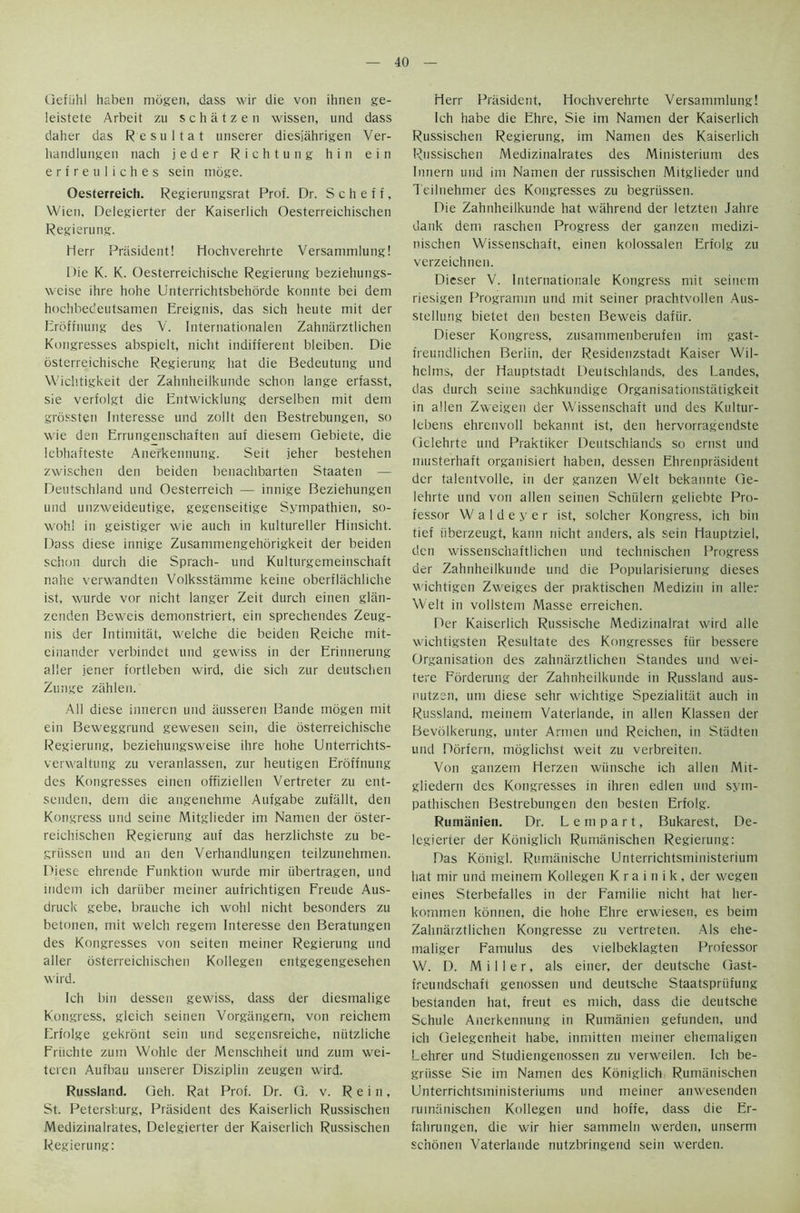 Gefiihl haben mogen, dass wir die von ihnen ge- leistete Arbeit zu schatzen wissen, und dass daher das Resultat unserer diesjahrigen Ver- liandlungen nach jeder Richtung hin ein erfreuliches sein moge. Oesterreich. Regierungsrat Prof. Dr. S c h e f f, Wien, Delegierter der Kaiserlich Oesterreichischen Regierung. Herr Prasident! Hochverehrte Versammlung! Die K. K. Oesterreichische Regierung beziehungs- weise ihre hohe Unterrichtsbehorde konnte bei dem hodibedeutsamen Ereignis, das sich heute mit der Erdffnung des V. Internationalen Zahnarztlichen Kongresses abspielt, nicht indifferent bleiben. Die osterreichische Regierung hat die Bedeutung und Wichtigkeit der Zahnheilkunde schon lange erfasst, sie verfolgt die Entwicklung derselben mit dem grossten Interesse und zollt den Bestrebungen, so wie den Errungenschaften auf diesem Gebiete, die lebhafteste Anerkennung. Seit jeher bestehen zwischen den beiden benaclibarten Staaten — Deutschland und Oesterreich — innige Beziehungen und unzweideutige, gegenseitige Sympathies so- wohl in geistiger wie auch in kultureller Hinsicht. Dass diese innige Zusammengehorigkeit der beiden schon durch die Sprach- und Kulturgemeinschaft nahe verwandten Volksstamme keine oberfltichliche ist, wurde vor nicht langer Zeit durch einen glan- zcnden Beweis demonstriert, ein sprechendes Zeug- nis der Intimitat, welche die beiden Reiche mit- cinander verbindet und gewiss in der Erinnerung aller jener fortleben wird, die sich zur deutschen Zunge zahleii. All diese inneren und fiusseren Bande mogen mit ein Beweggrund gewesen sein, die osterreichische Regierung, beziehungsweise ihre hohe Unterrichts- verwaltung zu veranlassen, zur heutigen Eroffnung des Kongresses einen offiziellen Vertreter zu ent- senden, dem die angenehme Aufgabe zufiillt, den Kongress und seine Mitglieder im Namen der oster- reichischen Regierung auf das herzlichste zu be- griissen und an den Verhandlungen teilzunehmen. Diese ehrende Eunktion wurde mir iibertragen, und indem ich dariiber meiner aufrichtigen Freude Aus- druck gebe, brauche ich wohl nicht besonders zu betonen, mit welch regem Interesse den Beratungen des Kongresses von seiten meiner Regierung und aller dsterreichischen Kollegen entgegengesehen wird. Ich bin dessen gewiss, dass der diesmalige Kongress, gleich seinen Vorgangern, von reichem Erfolge gekront sein und segensreiche, niitzliche Fruchte zum Wohle der Menschheit und zum wei- teren Aufbau unserer Disziplin zeugen wird. Russland. Geh. Rat Prof. Dr. G. v. Rein, St. Petersburg, Prasident des Kaiserlich Russischen Medizinalrates, Delegierter der Kaiserlich Russischen Regierung: Herr Prasident, Hochverehrte Versammlung! Ich habe die Ehre, Sie im Namen der Kaiserlich Russischen Regierung, im Namen des Kaiserlich Russischen Medizinalrates des Ministerium des lunern und im Namen der russischen Mitglieder und Teilnehmer des Kongresses zu begrtissen. Die Zahnheilkunde hat wiihrend der letzteu Jahre dank dem raschen Progress der ganzen medizi- nischen Wissenschaft, einen kolossalen Erfolg zu verzeichnen. Dieser V. Internationale Kongress mit seinem riesigen Programm und mit seiner prachtvollen Aus- stellung bietet den besten Beweis dafiir. Dieser Kongress, zusammenberufen im gast- freundlichen Berlin, der Residenzstadt Kaiser Wil- helms, der Hauptstadt Deutschlands, des Landes, das durch seine sachkundige Organisationstatigkeit in alien Zweigen der Wissenschaft und des Kultur- lebens ehrenvoll bekannt ist, den hervorragendste Gelehrte und Praktiker Deutschlands so ernst und musterhaft organisiert haben, dessen Ehrenprasident dcr talentvolle, in der ganzen Welt bekannte Ge- lehrte und von alien seinen Schiilern geliebte Pro- fessor W a 1 d e y e r ist, soldier Kongress, ich bin tief iiberzeugt, kann nicht anders, als sein Hauptziel, den wissenschaftlichen und technischen Progress der Zahnheilkunde und die Popularisierung dieses wichtigen Zweiges der praktischen Medizin in aller Welt in vollstem Masse erreichen. Der Kaiserlich Russische Medizinalrat wird alle wichtigsten Resultate des Kongresses fiir bessere Organisation des zahnarztlichen Standes und wei- tere Forderung der Zahnheilkunde in Russland aus- nutzen, um diese sehr wichtige Spezialitiit auch in Russland. meinem Vaterlande, in alien Klassen der Bevolkerung, unter Armen und Reichen, in Stiidten und Dorfern, moglichst weit zu verbreiten. Von ganzem Herzen wiinsche ich alien Mit- gliedern des Kongresses in ihren edlen und syin- pathischen Bestrebungen den besten Erfolg. Rumanien. Dr. L e m p a r t, Bukarest, De- legierter der Kdniglich Rumanischen Regierung: Das Konigl. Rumanische Unterrichtsministerium hat mir und meinem Kollegen K ra i n i k , der wegen eines Sterbefalles in der Eamilie nicht hat her- kommen konnen, die hohe Ehre erwiesen, es beim Zahnarztlichen Kongresse zu vertreten. Als ehe- maliger Famulus des vielbeklagten Professor W. D. Miller, als einer, der deutsche Gast- freundschaft genossen und deutsche Staatspriifung bestanden hat, freut es mich, dass die deutsche Schule Anerkennung in Rumanien gefunden, und ich Gelegenheit habe, inmitten meiner ehemaligen Lehrer und Studiengenossen zu verweilen. Ich be- griisse Sie im Namen des Kdniglich Rumiinischen Unterrichtsministeriums und meiner anwesenden rumanischen Kollegen und hoffe, dass die Er- fnhrungen, die wir hier sammeln werden, unserm scnonen Vaterlande nutzbringend sein werden.