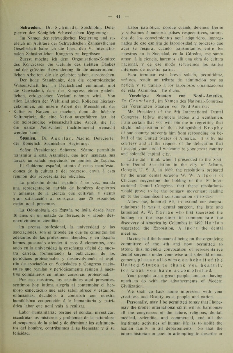 Schweden. Dr. S c h m i d t, Stockholm, Dele- gierter der Koniglich Schwedischen Regierung: Ini Naitien der schwedischen Regierung uiid zu- gleich im Auftrage der Schwedischen Zahnarztlichen Oesellschaft habe ich die Ehre, den V. Internatio- nalen Zahnarztlichen Kongress zu begriissen. Zuerst inochte ich dem Organisations-Komitee des Kongrcsses die Qefiihle des tiefsten Dankes und der grossten Bewunderung fur die ausserordent- lichen Arbeiten, die sie geleistet haben, aussprechen. Der hohe Standpunkt, den die odontologische Wissenschaft hier in Deutschland einnimmt, gibt die Gcwissheit, dass der Kongress einen gedeih- liclien. crtolgreichen Verlauf nehrnen wird. Von alien Landern der Welt sind auch Kollegen hierher- gekomrnen, urn unsere Arbeit der Menschheit, der * Kultur zu Nutzen zu machen, denn die hochste Kulturarbeit, die eine Nation auszufiihren hat, ist die selbstiindige wissenschaftliche Arbeit, die fiir die gauze Menschheit fruchtbringend gemacht werden kann. Spanien. Dr. Aguilar, Madrid, Delegierter der Koniglich Spanischen Regierung: Senor Presidente: Senores: Seame permitido transmitir a esta Asamblea, que hoy inaugura sus tareas, un saludo respetuoso en nombre de Espaiia. El Gobierno espanol, atento a estas manifesta- ciones de la cultura y del progreso, envia a esta reunion dos representantes oficiales. La profesion dental espanola a su vez, manda una representation nutrida de hombres despiertos y amantes de la ciencia que cultivan, y siento gran satisfaccion al consignar que 25 espanoles estan aqui presentes. La Odontologia en Espana se halla desde hace 10 anos en un estado de floreciente y rapido des- envolvimiento cientifico. L^ prensa profesional, la universidad y las asociaciones, son el tripode en que se cimentan los adelantos de las profesiones liberales, y en Espana hemos procurado atender a esos 3 elementos, cre- ando en la universidad la ensenanza oficial de nues- tra carrera, formentando la publication de los pcriodicos profesionales y desenvolviendo el espi- ritu de asociacion en Sociedades y Congreso nacio- nales que regulan y periodicamente reunen a nues- tios companeros en intimo consorcio profesional. Por eso nosotros, los espanoles aqui presentes, sentimos hoy inlima alegria al contemplar el her- moso espectaculo que este salon ofrece y estamos, eutusiastas, decididos a contribuir con nuestra humildisinia cooperation a la humanitaria y patri- otica labor que aqui vais a realizar. Labor humanitaria: porque el sondar, investigar, escudrinar los misterios y problemas de la naturaleza al ocuparnos de la salud y de dteminuir los sufrimien- tos del hombre, contribuirnos a su bienestar y a su ielicidad. Labor patriotica: porque cuando dejemos Berlin y volvamos a nuestros paises respectativos, satura- dos de los conocimientos aqui adquiridos, impreg- nados de ese espiritu de laboriosidad y progreso que aqui se respira; cuando transmitamos entre los nuestros en la Sociedad, en la Catedra, ese santo amor a la ciencia, haremos alii una obra de cultura nacional, y de ese modo serviremos los santos intereses de nuestra palria. Para terminar este breve saludo, permitidme, senores, rendir un tributo de admiration por su pericia y su trabajo a los laboriosos organizadores de esta Asamblea. He dicho. Vereinigte Staaten von Nord - Amerika. Dr. Crawford, im Namen des Nalional-Komitees der Vereinigten Staaten von Nord-Atnerika: Mr. President of the 5th International Dental Congress, fellow members ladies and gentlemen. I am certain that you will join me in regretting that slight indisposition of the distinguished Brophy of our country prevents him from responding on be- half of the United States of America. It is by his courtesy and at the request of the delegation that I accept your cordial welcome to your great country and splendid capital city. Little did i think when I presended to the Sout- hern Dental Association in the city of Atlanta, Georgia, U. S. A. in 1889, the resolutions prepared by the great dental surgeon W. W. Allport of Chicago, suggesting the holding of the Ist Inter- national Dental Congress, that these resolutions- would prove to be the primary movement leading up to the magnificent consummation of to-day. Allow me, honored Sir, to extend our congra- tulations: It was a dental surgeon, the late and lamented A. W. Harlan who first suggested the holding of the exposition to commemorate the discovery of America by Columbus in 1492. Harlan suggested the Exposition, Allport the dental meeting. Having had the honour of being on the organizing committee of the 4th and now permitted to attend this splendid convocation of representalive dental surgeons under your wise and splendid mana- gement, please allow me on behalf of the United States to thank you heartily for what you have accomplished. Your people are a great people, and are having much to do with the advancements of Modern Civilization. We shail go back home impressed with your greatness and Beauty as a people and nation. Personally, may I be permitted to say that I hope- may the proper international spirit will so harmonize all the congresses of the future, religious, dental, medical, scientific, and commercial, and all the legitimate activities of human life as to uplift the human family in all departements. So that the future historian or poet in attempting to describe or