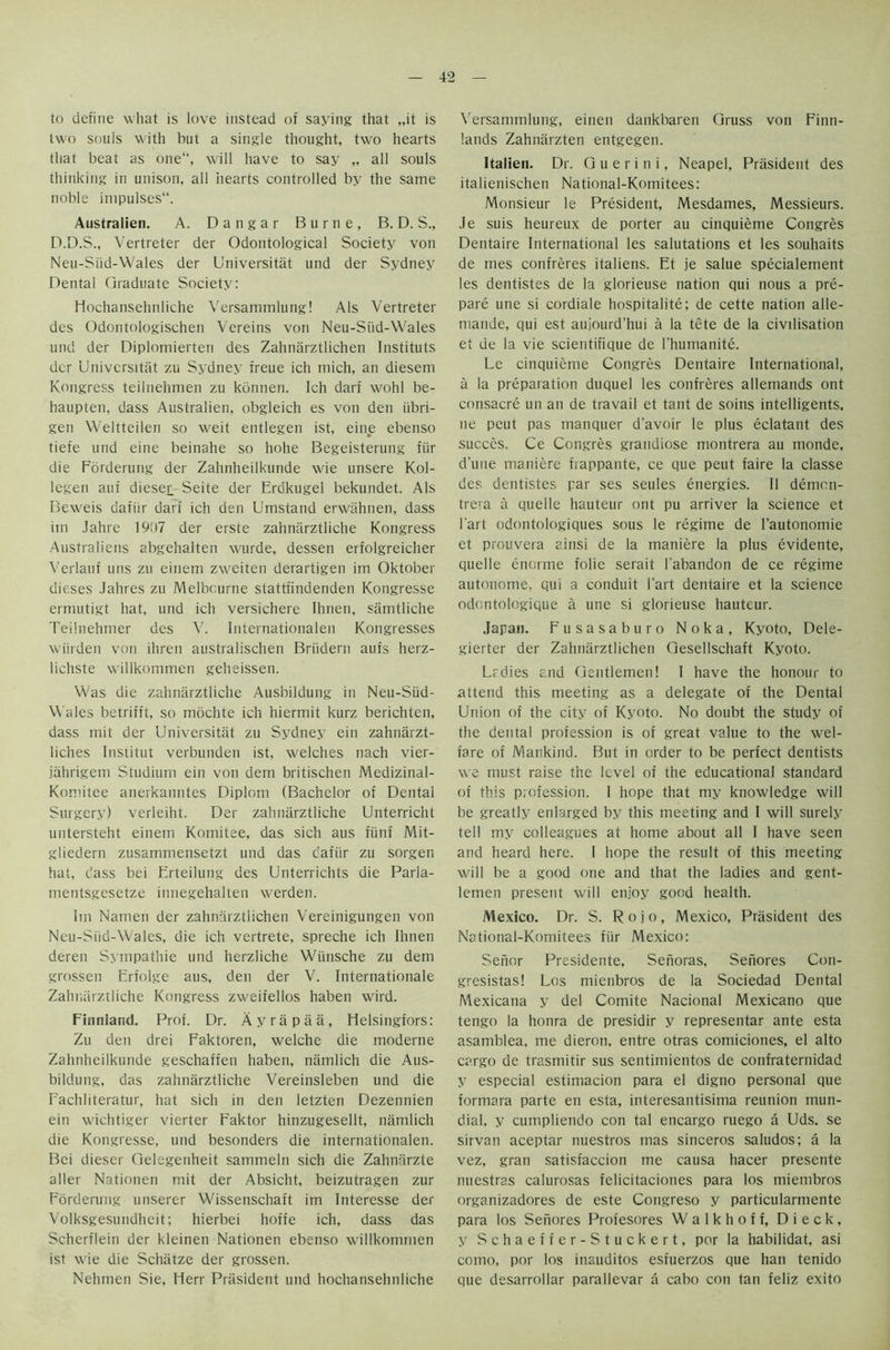 to define wliat is love instead of saying that „it is two souis with but a single thought, two hearts that beat as one“, will have to say „ all souls thinking in unison, all hearts controlled by the same noble impulses. Australien. A. Dangar Burne, B. D. S., D.D.S., Vertreter der Odontological Society von Neu-Siid-Wales der Universitat und der Sydney Dental Graduate Society: Hochansehnliche Versammlung! Als Vertreter des Odontologischen Vereins von Neu-Siid-Wales und der Diplomierten des Zahnarztlichen Instituts der Universitat zu Sydney freue ich mich, an diesem Kongress teilnehmen zu kbnnen. Ich darf wohl be- haupten, dass Australien, obgleich es von den iibri- gen Weltteilen so weit entlegen ist, eine ebenso tiefe und eine beinahe so hohe Begeisterung fiir die Forderung der Zahnheilkunde wie unsere Kol- legen auf dieses Seite der Erdkugel bekundet. Als Beweis dafiir darf ich den Umstand erwiihnen, dass iin Jahre 1907 der erste zahnarztliche Kongress Australiens abgehalten wurde, dessen erfolgreicher Verlauf uns zu einem zweiten derartigen im Oktober dieses Jahres zu Melbourne stattt'indenden Kongresse ermutigt hat, und ich versichere Ihnen, samtliche Teilnehmer des V. Internationalen Kongresses warden von ihren australischen Briidern aufs herz- lichste willkommen geheissen. Was die zahnarztliche Ausbildung in Neu-Siid- Wales betrifft, so mochte ich hiermit kurz berichten, dass mit der Universitat zu Sydney ein zahnarzt- liches Institut verbunden ist, welches nach vier- jahrigem Studium ein von dem britischen Medizinal- Komitee anerkanntes Diplom (Bachelor of Dental Surgery) verleiht. Der zahnarztliche Unterricht untersteht einem Komitee, das sich aus fiinf Mit- giiedern zusammensetzt und das dafiir zu sorgen hat, dass bei Frteilung des Unterrichts die Parla- mentsgesetze irmegehalten werden. Im Namen der zahnarztlichen Vereinigungen von Neu-Siid-Wales, die ich vertrete, spreche ich Ihnen deren Sympathie und herzliche Wiinsche zu dem grossen Erfolge aus, den der V. Internationale Zahnarztliche Kongress zweifellos haben wird. Finnlatul. Prof. Dr. Ay rap a a, Helsingfors: Zu den drei Faktoren, welche die moderne Zahnheilkunde geschaffen haben, namlich die Aus- bildung, das zahnarztliche Vereinsleben und die Fachliteratur, hat sich in den letzten Dezennien ein wichtiger vierter Faktor hinzugesellt, namlich die Kongresse, und besonders die internationalen. Bei dieser Gelegenheit sammeln sich die Zahmirzte alien Nationen mit der Absicht, beizutragen zur Forderung unserer Wissenschaft im Interesse der Volksgesundheit; hierbei hoffe ich, dass das Scherflein der kleinen Nationen ebenso willkommen ist wie die Schatze der grossen. Nehmen Sie, Herr President und hochansehnliche Versammlung, einen dankbaren Gruss von Finn- lands Zahnarzten entgegen. Italien. Dr. G u e r i n i, Neapel, Prasident des italienischen National-Komitees: Monsieur le President, Mesdames, Messieurs. Je suis heureux de porter au cinquieme Congres Dentaire International les salutations et les souhaits de mes confreres italiens. Et je salue specialement les dentistes de la glorieuse nation qui nous a pre- pare une si cordiale hospitalite; de cette nation alle- rnande, qui est aujourd’hui a la tete de la civilisation et de la vie scientifique de l'humanite. Lc cinquieme Congres Dentaire International, a la preparation duquel les confreres allemands ont consacre un an de travail et tant de soins intelligents, lie peut pas manquer d'avoir le plus eclatant des succes. Ce Congres grandiose montrera au monde, dune maniere frappante, ce que peut faire la classe des dentistes par ses seules energies. II demen- trera a quelle hauteur ont pu arriver la science et Part odontologiques sous le regime de l’autonomie et prouvera ainsi de la maniere la plus evidente, quelle enorme folie serait labandon de ce regime autonome, qui a conduit Part dentaire et la science odontologique a une si glorieuse hauteur. Japan. Fusasaburo N o k a , Kyoto, Dele- gierter der Zahnarztlichen Gesellschaft Kyoto. Lrdies and Gentlemen! I have the honour to attend this meeting as a delegate of the Dental Union of the city of Kyoto. No doubt the study of the dental profession is of great value to the wel- fare of Mankind. But in order to be perfect dentists we must raise the level of the educational standard of this profession. I hope that my knowledge will be greatly enlarged by this meeting and I will surely tell my colleagues at home about all I have seen and heard here. 1 hope the result of this meeting will be a good one and that the ladies and gent- lemen present will enjoy good health. Mexico. Dr. S. Rojo, Mexico, Prasident des National-Komitees fiir Mexico: Senor Presidente, Senoras, Seiiores Con- gresistas! Los mienbros de la Sociedad Dental Mexicana y del Comite Nacional Mexicano que tengo la honra de presidir y representar ante esta asamblea, me dieron. entre otras comiciones, el alto cargo de trasmitir sus sentimientos de confraternidad y especial estimacion para el digno personal que formara parte en esta, interesantisima reunion mun- dial, y cumpliendo con tal encargo ruego a Uds. se sirvan aceptar nuestros mas sinceros saludos; a la vez, gran satisfaccion me causa hacer presente nuestras calurosas felicitaciones para los miembros organizadores de este Congreso y particularmente para los Seiiores Profesores Walkhoff, Dieck, y Schaeffer-Stuckert, por la habilidat, asi como, por los inauditos esfuerzos que han tenido que desarrollar parallevar a cabo con tan feliz exito