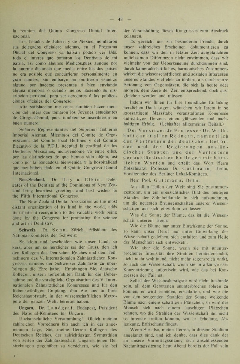 la reunion del Quinto Congreso Dental Inter- nacional. Los Estados de Jalisco y de Mexico, nombraron sus delegados oficiales; ademas, en el Programa Oficial del Congreso ya habran podido ver Uds. todo el interes que tomaron los Dentistas de mi patria. asi como algunos Medicos,pues aunque por la enorme distancia que media entre los dos paises no era posible que concurrieran personalmente en gran numero, sin embargo no omitieron esfuerzo alguno por hacerse presentes 6 bien enviando alguna memoria 6 cuando menos haciendo su ins- cripcion personal, para ser acredores a las publica- ciones oficiales del Congreso. Alta satisfaccion me causa tambien hacer men- cion del inters que tomaron los Jovenes estudiantes de Cirugia-Dental, pues tambien se inscribieron en buen numero. Senores Representantes del Supremo Gobierno Imperial Aleman, Miembros del Comite de Orga- nizacion, del Comite local Berlines y del Comite Ejecutivo de la F.D.I., aceptad la gratitud de los Dentistas Mexicanos, incluyendome yo entre ellos, por las distinciones de que hemos sido objeto, asi como por la bondadosa bienvenida y la hospitalidad que nos habeis dado en el Quinto Congreso Dental Internacional. Neu-Seeland. Dr. Hay u. Elkin, Dele- gates of the Dentists of the Dominions of New Zea- land bring heartiest greetings and best wishes to the Fifth International Congress. The New Zealand Dental Association as the most distant organization of its kind in the world, adds its tribute of recognition to the valuable work being done by the Congress for promoting the science and art of Dentistry. Schweiz. Dr. S e n n, Zurich, President des National-Komitees der Schweiz: So klein und bescheiden wie unser Land, so kurz, aber urn so herzlicher sei der Gruss, den ich den Kollegen des Deutschen Reiches und den Teil- nehmern des V. Internationalen Zahnarztlichen Kon- gresses narnens der Schweizer Zahnarzte zu iiber- brirgen die Ehre habe. Empfangen Sie, deutsche Kollegen, unsern tiefgefiihlten Dank fiir die Ueber- nahtne und die vorzugliche Organisation des V. Inter- nationalen Zahnarztlichen Kongresses und fiir den liebenswiirdigen Empfang, den Sie uns in Ihrer Reichshauptstadt, in der wissenschaftlichen Metro- pole der ganzen Welt, bereitet haben. Ungarn. Dr. L a n d g r a f, Budapest, President des National-Komitees fiir Ungarn: Hochansehnliche Versammlung! Gleich meinen zahlreichen Vorrednern bin auch ich in der ange- nehmen Lage, Sie, meine Herren Kollegen des Deutschen Reiches, der aufrichtigsfpn Sympathien von seiten der Zahnarzteschaft Ungarns jenen Be- strebungen gegeniiber zu versichern, wie sie bei der Veranstaltung dieses Kongresses zum Ausdruck gelangen. Es gereicht uns zur besonderen Freude, durch unser zahlreiches Erscheinen dokumentieren zu konnen, dass wir den in letzter Zeit aufgetauchten unliebsamen Differenzen nicht zustimmen, dass wir vielmehr von der Ueberzeugung durchdrungen sind, durch kameradschaftliches, harmonisches Zusammen- wirken die wissenschaftlichen und sozialen Interessen unseres Standes viel eher zu fordern, als durch starre Betonung von Gegensatzen, die sich ia heute oder morgen, dem Zuge der Zeit etitsprechend, doch aus- gleichen werden und miissen. Indem wir Ihnen fiir Ihre t'reundliche Einladung herzlichen Dank sagen, wiinschen wir Ihrem in so grossartigem Massstabe veranstalteten Kongresse aufrichtigen Herzens einen glanzenden und nach- haltigen Erfolg. (Lebhafter allgemeiner Beifall.) DerVorsitzende Professor Dr. Walk- hoff dankt alien Rednern, namentlich den Vertretern der deutschen Behor- den und der Regierungen auslan- discher Staaten und den Vertretern der auslandischen Kollegen mit herz- lichen Worten und erteilt das Wort Herrn Hofzahnarzt Professor Dr. G u 11 m a n n , Berlin, Vorsitzender des Berliner Lokal-Komitees. Herr Prof. Guttmann, Berlin: Aus alien Teilen der Welt sind Sie zusammen- gestromt, um ein iibersichtliches Bild des heutigen Standes der Zahnheilkunde in sich aufzunehmen, um die neuesten Errungenschaften unserer Wissen- schaften auf sich einwirken zu lassen. Was die Sonne der Blume, das ist die Wissen- schaft unserem Beruf. Wie die Blume nur unter Einwirkung der Sonne, so kann unser Beruf nur unter Einwirkung der Wissenschaft gedeihen, sich entfalten und zum Heile der Menschheit sich entwickeln. Wie aber die Sonne, wenn sie mit ununter- brochener Intensitat ihre Strahlen herniedersendet, nicht mehr wohltuend, nicht mehr segensreich wirkt, so auch die Wissenschaft, wenn sie in allzu grosser Konzentrierung aufgetischt wird, wie das bei Kon- gressen der Fall ist. Selbst der Wissensdurstigste wird nicht imstande sein, all dem Gebotenen ununterbrochen folgeti zu konnen, er wird ermiiden, erschlaffen, und wie die von den sengenden Strahlen der Sonne welkende Blume nach einem schattigen Pliitzchen, so wird der Mensch sich nach einem lauschigen Platzchen sehnen, wo die Strahlen der Wissenschaft ihn nicht so intensiv treffen konnen, wo er Erholung, Ab- lenkung, Erfrischung findet. Wenn Sie also, meine Herren, in diesem Stadium angelangt sind, und ich denke, dass dies dank der an unsere Vormittagssitzung sich anschliessenden Nachmittagssitzung heut Abend bereits der Fall sein 9