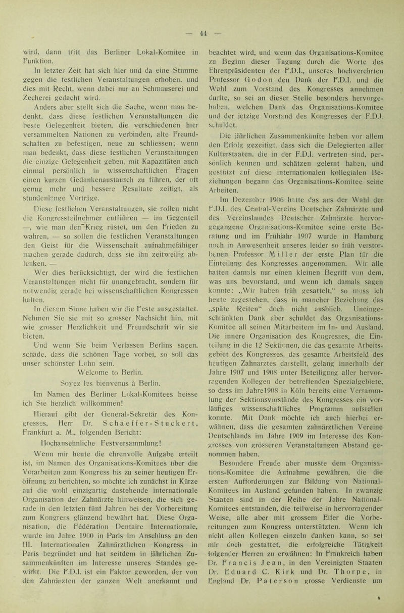 wird, dann tritt das Berliner Lokal-Komitee in Funktion. In letzter Zeit hat sich hier und da eine Stiinme gegen die festlichen Veranstaltungen erhoben, und dies mit Recht, wenn dabei nur an Schmauserei und Zecherei gedacht wird. Anders aber stellt sich die Sache, wenn man be- denkt, dass diese festlichen Veranstaltungen die beste Oelegcnheit bieten, die verschiedenen hier versanmielten Nationen zu verbinden, alte Freund- schaften zu befestigen, neue zu schliessen; wenn man bedenkt, dass diese festlichen Veranstaltungen die einzige Gelegenheit geben, mit Kapazitaten auch einmal personlich in wissenschaftlichen Fragen einen kurzen Oedankenaustausch zu fiihren, der oft genug mehr und bessere Resultate zeitigt, als stundenhnge Vortrage. Diese festlichen Veranstaltungen, sie sollen nicht die Kongressteilnehmer entfiihren — im Gegenteil —, wie man deiEKrieg riistet, urn den Frieden zu wahren, — so sollen die festlichen Veranstaltungen den Geist fiir die Wissenschaft aufnahmefiihiger machen gerade dadurch, dass sie ihn zeitweilig ab- lcnken. — Wer dies beriicksichtigt, der wird die festlichen Veranstaltungen nicht fiir unangebracht, sondern fiir notwendig gerade bei wissenschaftlichen Kongressen ha 1 ten. In diesem Sinne haben wir die Feste ausgestaltet. Nehmen Sie sie mit so grosser Nachsicht hin, mit wie grosser Herzlichkeit und Freundschaft wir sie bitten. Und wenn Sie beirn Verlassen Berlins sagen, schade, dass die schonen Tage vorbei, so soil das unser schonster Lohn sein. Welcome to Berlin. Soyez les bienvenus a Berlin. Im Namen des Berliner Lokal-Komitees heisse ich Sie herzlich willkommen! Hierauf gibt der General-Sekretar des Kon- gresses, Herr Dr. Schaeffer-Stuckert, Frankfurt a. M„ folgenden Bericht: Hochansehnliche Festversammlung! Wenn mir heute die ehrenvolle Aufgabe erteilt ist, im Namen des Organisations-Komitees iiber die Vorarbeiten zum Kongress bis zu seiner heutigen Er- offnung zu berichten, so mochte ich zuniichst in Kiirze auf die wohl einzigartig dastehende internationale Organisation der Zahniirzte hinweisen, die sich ge- rade in den letzten fiinf Jahren bei der Vorbereitung zum Kongress glanzend bewahrt hat. Diese Orga- nisation, die Federation Dentaire Internationale, wurde im Jahre 1900 in Paris im Anschluss an den III. Internationalen Zahnarztlichen Kongress in Paris begriindet und hat seitdem in jahrlichen Zu- sammenkiinften im Interesse unseres Standes ge- wirkt. Die F.D.I. ist ein Faktor geworden, der von den Zahnaizten der ganzen Welt anerkannt und beachtet wird, und wenn das Organisations-Komitee zu Beginn dieser Tagung durch die Worte des Ehrenpriisidenten der F.D.I., unseres hochverehrten Professor God on den Dank der F.D.I. und die Wahl zum Vorstand des Kongresses annehmen uurfte, so sei an dieser Stelle besonders hervorge- hoben, welchen Dank das Organisations-Komitee und der jetzige Vorstand des Kongresses der F.D.I. schuldet. Die jahrlichen Zusammenkiinfte haben vor allem den Erfolg gezeitigt, cass sich die Delegierten aller Kulturstaaten, die in der F.D.I. vertreten sind, per- sonlich kennen und schatzen gelernt haben, und gestiitzt ruf diese internationalen kollegialen Be- ziehungen begann c’as Organisations-Komitee seine Arbeiten. Im Dezembsr 19(16 hatte das aus der Wahl der F.D.I. des Cential-Vereins Deutscher Zahnarzte und des Vereinsbundes Deutscher Zahniirzte hervor- gegangene Organisations-Komitee seine erste Be- ratung und im Friihjahr 1907 wurde in Hamburg noth in Anwesenheit unseres leider so friih verstor- btnen Professor Miller der erste Plan fiir die Einteilung des Kongresses angenommen. Wir alle hatten damals nur einen kleinen Begriff von dem, was uns bevorsland, und wenn ich damals sagen konnte: „Wir haben friih gesattelt,'- so muss ich heute zugestehen, cass in mancher Beziehung das „spiite Reiten doch nicht ausblieb. Uneinge- schiiinkten Dank aber schuldet das Organisations- Komitee all seinen Mitarbeitern im In- und Ausland. Die innere Organisation des Kongresses, die Ein- teilung in die 12 Sektionen, die das gesamte Arbeits- gebiet des Kongresses, das gesamte Arbeitsfeld des heutigen Zahnarztes daistellt, gelang innerhalb der Jahre 1907 und 1908 unter Beteiligung aller hervor- ragenden Kollegen der betrefienden Spezialgebiete, so dass im Jahrel908 in Kohl bereits eine Versamm- lung der Sektionsvorstande des Kongresses ein vor- liiufiges wissenschaftliches Programm aufstellen konnte. Mit Dank mochte ich auch hierbei er- wahnen, dass die gesamten zahnarztlichen Vereine Deutschlands im Jahre 1909 im Interesse des Kon- gresses von grosseren Veranstaltungen Abstand ge- nommen haben. Besondere Freude aber musste dem Organisa- tions-Komitee die Aufnahme gewahren, die die ersten Aufforderungen zur Bildung von National- Komitees im Ausland gefunden haben. In zwanzig 'Staaten sind in der Reihe der Jahre National- Kornitees entstanden, die teilweise in hervorragender Weise, alle aber mit grossem Eifer die Vorbe- reitungen zum Kongress unterstiitzten. Wenn ich nicht alien Kollegen einzeln danken kann, so sei mir docli gestattet, die erfolgreiche Tatigkeit folgencer Herren zu erwahnen: In Frankreich haben Dr. Francis Jean, in den Vereinigten Staaten Dr. Eduard C. Kirk und Dr. Thorpe, in England Dr. Paterson grosse Verdienste um
