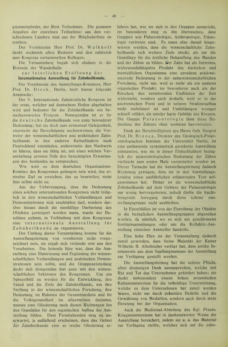 gressmitglieder, der Rest Teilnehrner. Die genauen Angaben der einzelnen Teilnehrner aus den ver- schiedenen Landern sind aus der Mitgliederliste zu ersehen. Der Vorsitzende Herr Prof. Dr. W a 1 k h o f f dankt nochmals alien Rednern und den zahlreich zum Kongress versammelten Kollegen. Die Versammlung begab sich alsdann in die Rotunde der Wandelhalle zur feierlichen Eroffnung der Internationalen Ausstellung fur Zahnheilkunde. Der Vorsitzende des Ausstellungs-Komitees, Hen- Prof. Dr. D i e c k , Berlin, hielt hierzu folgende Ansprache: Der V. Internationale Zahnarztliche Kongress ist der erste, welcher auf deutschem Boden abgehalten wird und bedeutet fiir die Zahnheilkunde ein be- merkenswertes Ereignis. Naturgemass ist er fiir die d e u t s c h e Zahnheilkunde von ganz besonderer Bedeutung; hat sie doch zum erstenmal Qelegenheit, einerseits die Berechtigung nachzuweisen, die Ver- treter der wissenschaftlichen und praktischen Zahn- heilkunde in den anderen Kulturlandern nach Deutschland einzuladen, andererseits den Nachweis zu fiihren, dass sie fahig ist, mit einer solchen Ver- anstaltung grossen Stils den berechtigten Erwartun- gen des Auslandes zu entsprechen. Wie weit es dem deutschen Organisations- Komitee des Kongresses gelungen sein wird, das er- sirebte Ziel zu erreichen, das zu beurteilen, steht ihm selbst nicht zu. Aus der Ueberzeugung, dass die Bedeutung eines solchen internationalen Kongresses nicht ledig- lich in den wissenschaftlichen Verhandlungen und Demonstrationen sich erschopfen darf, sondern dar- iiber hinaus durch die sinnfallige Darbietung des Objektes gesteigert werden muss, wurde der Be- schluss gefasst, in Verbindung mit dem Kongresse eine in ter nation ale Ausstellung fiir Zahnheilkunde zu organisieren. Der Umfang dieser Veranstaltung konnte fiir die Ausstellungsleitung von vornherein nicht vorge- zeichnet sein, sie ergab sich vielmehr erst aus den Vorarbeiten. Die leitende Idee war, dass die Aus- stellung eine lllustrierung und Erganzung der wissen- schaftlichen Verhandlungen und praktischen Demon- strationen sein sollte, und die Qruppeneinteilung deckt sich demgemass fast ganz mit den wissen- schaftlichen Sektionen des Kongresses. Um ein Spiegelbild zu werden fiir die Entwicklung, den Stand und die Ziele der Zahnheilkunde, um ihre Stellung in der wissenschaftlichen Forschung, ihre Bedeutung im Rahmen der Gesamtmedizin und fiir die Volksgesundheit im allgemeinen darzutun, musste eine Gliederung nach diesen Richtuugen hin den Grundplan fiir den organischen Aufbau der Aus- stellung bilden. Dem Fernstehenden mag es un- erwartet, ia auffallend erscheinen, dass das Gebiet der Zahnheilkunde eine so reiche Gliederung er- fahren hat, wie sie sich in den Gruppen ausspricht, im besonderen mag es ihn iiberraschen, dass Gruppen wie Palaeontologie, Anthropologie, Ethno- logie vertreten sind. Es muss aber darauf hinge- wiesen werden, dass die wissenschaftliche Zahn- heilkunde sich weitere Ziele steckt, als nur die Grundlage fiir die iirztliche Behandlung des Mundes und der Ziihne zu bilden. Der Zahn hat als hiirtestes, widerstandsfahigstes Produkt des tierischen und menschlichen Organismus eine geradezu pradomi- nierende Bedeutung in der naturwissenschaftlichen Forschung, nicht nur, weil er mehr als ein anderes organisches Produkt, im besonderen auch als der Knochen, den zerstorenden Einfliissen der Zeit widersteht, sondern auch deshalb, weil er in der anatomischen Form und in seinem Strukturaufbau mehr stabilisiert ist und Umbildungen weniger schnell erfahrt, als minder harte Gebilde des Korpers. Die Gruppe Palaeontologie lasst diese Be- deutung des Zahnes ohne weiteres hervortieten. Dank der Bereitwilligkeit des Herrn Geh. Bergrat Prof. Dr. Branca, Direktor des Geologisch-Paiae- ontologischen Instituts der Universitat Beilin, ist eine umfassende systematised geordnete Ausstellung entstanden, wie sie in dieser Einheitlichkeit beziig- lich der palaeontologischen Bedeutung der Ziihne vielleicht zum ersten Male veranstaltet worden ist. Dieser Tatsache hat die Ausstellungsleitung dadurch Rechnung getragen, dass sie in den Ausstellungs- katalog einen ausfiihrlichen erliiuternden Text attf- genommen hat. Bisher ist die wissenschaftliche Zahnheilkunde auf dem Gebiete der Palaeontologie nur wenig hervorgetreten, jedoch diirfte die frucht- bringende Anregung durch diese schone aus- stellungsgruppe nicht ausbleiben. In Einzelfallen ist von der Einreihung der Objekte in die beziiglichen Ausstellungsgruppen abgesehen worden, da namlich, wo es sich um geschlossene Institutssammlungen Oder um die Kollektiv-Aus- stellung einzelner Aussteller handelte. Eine hohe Ehre ist der Veranstaltung dadurch zuteil geworden, dass Seine Majestiit der Kaiser Wilhelm II. Allerhochst verfiigt hat, dass antike In- strumente aus dem Saalburgmuseum der Ausstellung zur Verfiigung gestellt werden. Die Ausstellungsleitung hat die schone Pflicht, alien denjenigen Dank auszusprechen, w^elche mit Rat und Tat das Unternehmen gefordert haben; sie dankt insbesondere einem hohen preussischen Kultusministerium fiir die tatkraftige Unterstiitzung, welche es dem Unternehmen hat zuteil werden lassen, nicht nur durch pekuniare Beihilfe und die Gewahrung von Medaillen, sondern auch durch stete Beratung bei der Organisation. Auch die Medizinal-Abteilung des Kgl. Preuss. Kriegsministeriums hat in dankenswerter Weise die Ausstellung bereichert, indent sie u. a. das Material zur Verfiigung stellte, welches sich auf die zahn-