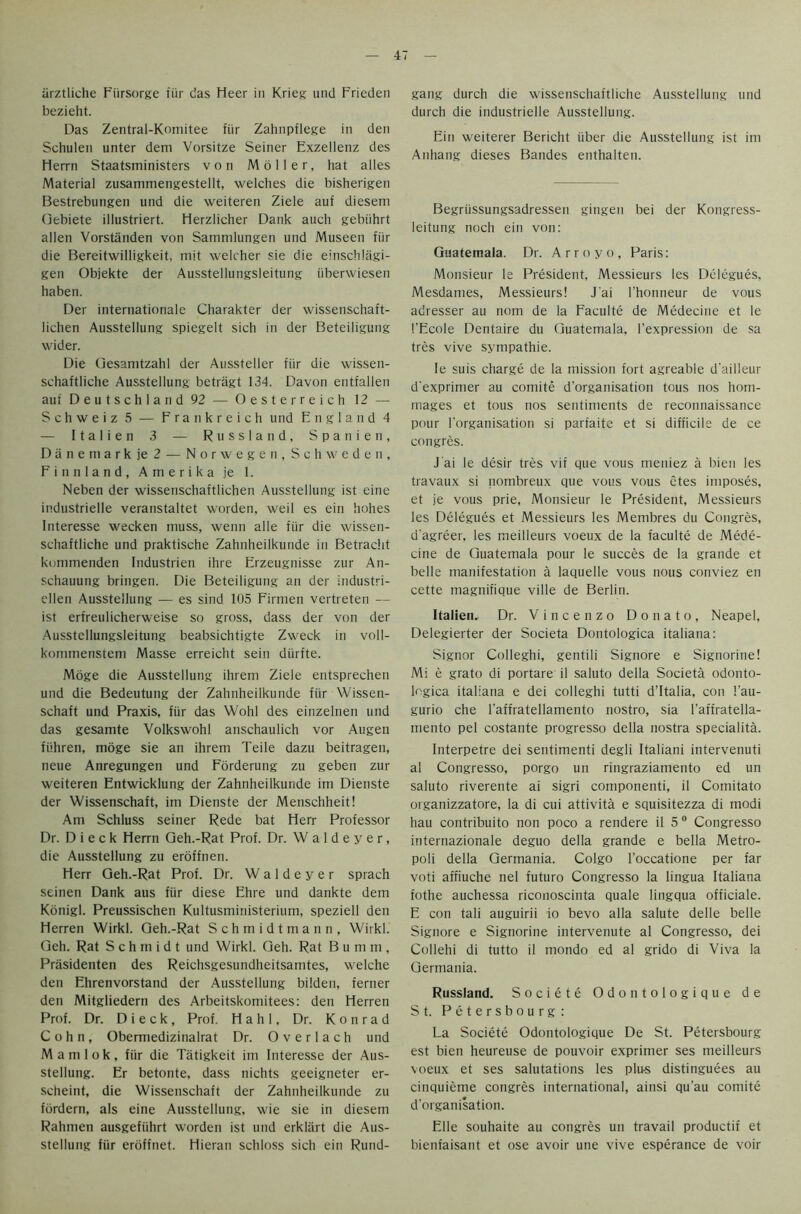 iirztliche Fiirsorge fur das Heer in Krieg und Frieden bezieht. Das Zentral-Komitee fiir Zahnpflege in den Schulen unter dem Vorsitze Seiner Exzellenz des Herrn Staatsministers von M 6 i 1 e r, hat alles Material zusammengestellt, welches die bisherigen Bestrebungen und die weiteren Ziele auf diesem Gebiete illustriert. Herzlicher Dank auch gebiihrt alien Vorstanden von Sanimlungen und Museen fiir die Bereitwilligkeit, mit welcher sie die einschlagi- gen Objekte der Ausstellungsleitung iiberwiesen haben. Der internationale Charakter der wissenschaft- lichen Ausstellung spiegelt sich in der Beteiligung wider. Die Gesamtzahl der Aussteller fiir die wissen- schaftliche Ausstellung betriigt 134. Davon entfallen aui Deutschland 92 — Oesterreich 12 — Schweiz 5 — Frankreich und England 4 — Italien 3 — Russland, Spanien, Danemark je 2 — Norwegen, Schweden, Finn land, Amerika je 1. Neben der wissenschaftlichen Ausstellung ist eine industrielle veranstaltet wordeti, weil es ein hohes Interesse wecken muss, wenn alle fiir die wissen- schaftliche und praktische Zahnheilkunde in Betracht kommenden Industrien ihre Erzeugnisse zur An- schauung bringen. Die Beteiligung an der Industri- ellen Ausstellung — es sind 105 Firmen vertreten — ist ert'reulicherweise so gross, dass der von der Ausstellungsleitung beabsichtigte Zweck in voll- kommensteni Masse erreicht sein diirfte. Moge die Ausstellung ihrem Ziele entsprechen und die Bedeutung der Zahnheilkunde fiir Wissen- schaft und Praxis, fiir das Wohl des einzelnen und das gesamte Volkswohl anschaulich vor Augen fiihren, moge sie an ihrem Teile dazu beitragen, neue Anregungen und Forderung zu geben zur weiteren Entwicklung der Zahnheilkunde im Dienste der Wissenschaft, im Dienste der Menschheit! Am Schluss seiner Rede bat Herr Professor Dr. D i e c k Herrn Geh.-Rat Prof. Dr. W a 1 d e y e r, die Ausstellung zu eroffnen. Herr Geh.-Rat Prof. Dr. W a 1 d e y e r sprach seinen Dank aus fiir diese Ehre und dankte dem Konigl. Preussischen Kultusministerium, speziell den Herren Wirkl. Geh.-Rat Schmidtmann, Wirkl. Geh. Rat Schmidt und Wirkl. Geh. Rat B u m m , Prasidenten des Reichsgesundheitsamtes, welche den Ehrenvorstand der Ausstellung bilden, ferner den Mitgliedern des Arbeitskomitees: den Herren Prof. Dr. D i e c k, Prof. Hahl, Dr. Konrad Cohn, Obermedizinalrat Dr. O v e r 1 a c h und M a m 1 o k , fiir die Tatigkeit im Interesse der Aus- stellung. Er betonte, dass nichts geeigneter er- seheint, die Wissenschaft der Zahnheilkunde zu fordern, als eine Ausstellung, wie sie in diesem Rahmen ausgefiihrt worden ist und erklart die Aus- stellung fiir eroffnet. Hieran schloss sich ein Rund- gang durch die wissenschaftliche Ausstellung und durch die industrielle Ausstellung. Ein weiterer Bericht iiber die Ausstellung ist im Anhang dieses Bandes enthalten. Begriissungsadressen gingen bei der Kongress- leitung noch ein von: Guatemala. Dr. Arroyo, Paris: Monsieur le President, Messieurs les Delegues, Mesdames, Messieurs! J'ai l’honneur de vous adresser au nom de la Faculte de Medecine et le I’Ecole Dentaire du Guatemala, 1’expression de sa tres vive sympathie. Ie suis charge de la mission fort agreable d'ailleur d'exprimer au comite d’organisation tous nos hom- mages et tous nos sentiments de reconnaissance pour l'organisation si parfaite et si difficile de ce congres. J’ai le desir tres vif que vous meniez a bien les travaux si nombreux que vous vous etes imposes, et je vous prie, Monsieur le President, Messieurs les Delegues et Messieurs les Membres du Congres, d'agreer, les meilleurs voeux de la faculte de Mede- cine de Guatemala pour le succes de la grande et belle manifestation a laquelle vous nous conviez en cette magnifique ville de Berlin. Italien.. Dr. Vincenzo Donato, Neapel, Delegierter der Societa Dontologica italiana: Signor Colleghi, gentili Signore e Signorine! Mi e grato di portare il saluto della Societa odonto- logica italiana e dei colleghi tutti d’ltalia, con !’au- gurio che l’affratellamento nostro, sia l’affratella- mento pel costante progresso della nostra speciality Interpetre dei sentimenti degli Italiani intervenuti al Congresso, porgo un ringraziamento ed un saluto riverente ai sigri componenti, il Comitato organizzatore, la di cui attivita e squisitezza di modi hau contribuito non poco a rendere il 5 0 Congresso internazionale deguo della grande e bella Metro- poli della Germania. Colgo l’occatione per far voti affiuche nel future Congresso la lingua Italiana fothe auchessa riconoscinta quale lingqua officiale. E con tali auguirii io bevo alia salute delle belle Signore e Signorine intervenute al Congresso, dei Collehi di tutto il mondo ed al grido di Viva la Germania. Russland. Societe Odontologique de St. Petersbourg: La Societe Odontologique De St. Petersbourg est bien heureuse de pouvoir exprimer ses meilleurs voeux et ses salutations les plus distinguees au cinquieme congres international, ainsi qu’au comite d’organisation. Elle souhaite au congres un travail productif et bienfaisant et ose avoir une vive esperance de voir