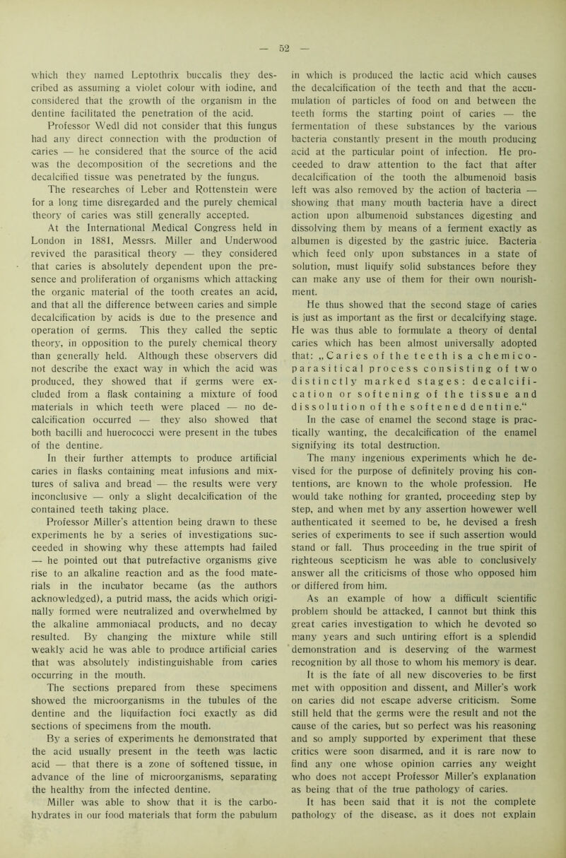 which they named Leptothrix buccalis they des- cribed as assuming a violet colour with iodine, and considered that the growth of the organism in the dentine facilitated the penetration of the acid. Professor Wedl did not consider that this fungus had any direct connection with the production of caries — he considered that the source of the acid was the decomposition of the secretions and the decalcified tissue was penetrated by the fungus. The researches of Leber and Rottenstein were for a long time disregarded and the purely chemical theory of caries was still generally accepted. At the International Medical Congress held in London in 1881, Messrs. Miller and Underwood revived the parasitical theory — they considered that caries is absolutely dependent upon the pre- sence and proliferation of organisms which attacking the organic material of the tooth creates an acid, and that all the difference between caries and simple decalcification by acids is due to the presence and operation of germs. This they called the septic theory, in opposition to the purely chemical theory than generally held. Although these observers did not describe the exact way in which the acid was produced, they showed that if germs were ex- cluded from a flask containing a mixture of food materials in which teeth were placed — no de- calcification occurred — they also showed that both bacilli and huerococci were present in the tubes of the dentine.. In their further attempts to produce artificial caries in flasks containing meat infusions and mix- tures of saliva and bread — the results were very inconclusive — only a slight decalcification of the contained teeth taking place. Professor Miller's attention being drawn to these experiments he by a series of investigations suc- ceeded in showing why these attempts had failed — he pointed out that putrefactive organisms give rise to an alkaline reaction and as the food mate- rials in the incubator became (as the authors acknowledged), a putrid mass, the acids which origi- nally formed were neutralized and overwhelmed by the alkaline ammoniacal products, and no decay resulted. By changing the mixture while still weakly acid he was able to produce artificial caries that was absolutely indistinguishable from caries occurring in the mouth. The sections prepared from these specimens showed the microorganisms in the tubules of the dentine and the liquifaction foci exactly as did sections of specimens from the mouth. By a series of experiments he demonstrated that the acid usually present in the teeth was lactic acid — that there is a zone of softened tissue, in advance of the line of microorganisms, separating the healthy from the infected dentine. Miller was able to show that it is the carbo- hydrates in our food materials that form the pabulum in which is produced the lactic acid which causes the decalcification of the teeth and that the accu- mulation of particles of food on and between the teeth forms the starting point of caries — the fermentation of these substances by the various bacteria constantly present in the mouth producing acid at the particular point of infection. He pro- ceeded to draw attention to the fact that after decalcification of the tooth the albumenoid basis left was also removed by the action of bacteria — showing that many mouth bacteria have a direct action upon albumenoid substances digesting and dissolving them by means of a ferment exactly as albumen is digested by the gastric juice. Bacteria which feed only upon substances in a state of solution, must liquify solid substances before they can make any use of them for their own nourish- ment. He thus showed that the second stage of caries is just as important as the first or decalcifying stage. He was thus able to formulate a theory of dental caries which has been almost universally adopted that: „ Caries of the teeth is a chemico- parasitical process consisting of two distinctly marked stages: decalcifi- cation or softening of the tissue and dissolution of the softened dentin e.“ In the case of enamel the second stage is prac- tically wanting, the decalcification of the enamel signifying its total destruction. The many ingenious experiments which he de- vised for the purpose of definitely proving his con- tentions, are known to the whole profession. He would take nothing for granted, proceeding step by step, and when met by any assertion howewer well authenticated it seemed to be, he devised a fresh series of experiments to see if such assertion would stand or fall. Thus proceeding in the true spirit of righteous scepticism he was able to conclusively answer all the criticisms of those who opposed him or differed from him. As an example of how a difficult scientific problem should be attacked, I cannot but think this great caries investigation to which he devoted so many years and such untiring effort is a splendid demonstration and is deserving of the warmest recognition by all those to whom his memory is dear. It is the fate of all new discoveries to be first met with opposition and dissent, and Miller’s work on caries did not escape adverse criticism. Some still held that the germs were the result and not the cause of the caries, but so perfect was his reasoning and so amply supported by experiment that these critics were soon disarmed, and it is rare now to find any one whose opinion carries any weight who does not accept Professor Miller’s explanation as being that of the true pathology of caries. It has been said that it is not the complete pathology of the disease, as it does not explain