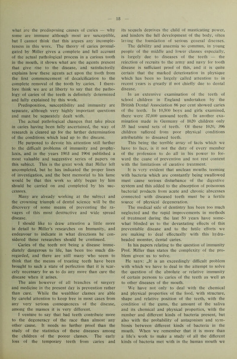 what are the predisposing causes of caries — why some are immune although most are susceptible, but I cannot think that this argues any incomple- teness in this work. The theory of caries promul- gated by Miller gives a complete and full account of the actual pathological process in a carious tooth in the mouth, it shows what are the agents present that give rise to the disease, and satisfactorily explains how these agents act upon the tooth from the first commencement of decalcification to the complete removal of the tooth by caries. 1 there- fore think we are at liberty to say that the patho- logy of caries of the teeth is definitely determined and fully explained by this work. Predisposition, susceptibility and immunity are separate, although very highly important questions and must be separately dealt with. The actual pathological changes that take place in caries having been fully ascertained, the way of research is cleared up for the further determination of the conditions which lead up to the disease. He purposed to devote his attention still further to the difficult problems of immunity and prophy- laxis, and in the years 1903 and 1904 published a most valuable and suggestive series of papers on this subject. This is the great work that Miller left uncompleted, but he has indicated the proper lines of investigation, and the best memorial to his fame would be that this work so ably begun by him should be carried on and completed by his suc- cessors. Many are already working at the subject and the crowning triumph of dental science will be the discovery of some means of preventing the ra- vages of this most destructive and wide spread disease. I should like to draw attention a little more in detail to Miller’s researches on Immunity, and endeavour to indicate in what directions he con- sidered these researches should be continued. Caries of the teeth not being a disease imme- diately dangerous to life, has been too much dis- regarded, and there are still many who seem to think that the means of treating teeth have been brought to such a state of perfection that it is scar- cely necessary for us to do any more than cure the disease when it arises. The aim however of all branches of surgery and medicine in the present day is prevention rather than cure. While the wealthier classes are able by careful attention to keep free in most cases from any very serious consequences of the disease, among the masses it is very different. I venture to say that bad teeth contribute more to the degeneracy of the race than almost any other cause. It needs no further proof than the study of the statistics of these diseases among the children of the poorer classes. The early loss of the temporary teeth from caries and its sequels deprives the child of masticating power, and hinders the full development of the body, often laying the foundation of serious general diseases. The debility and anaemia so commun, in young people of the middle and lower classes especially, is largely due to diseases of the teeth — the rejection of recruits to the army and navy for tooth disease is sufficiant proof of this, and it is quite certain that the marked deterioration in physique which has been so largely called attention to in recent years is greatly if not chiefly due to dental disease. In an extensive examination of the teeth of school children in England undertaken by the British Dental Association 86 per cent showed caries of the teeth. In 10,500 boys and girls examined, there were 37,000 unsound teeth. In another exa- mination made in Germany of 1020 children only 35 had sound sets of teeth. Of these 1020, 396 children suffered from poor physical conditions attributable to diseased teeth. This being the terrible array of facts which we have to face, is it not the duty of every member of the profession to do all in his power to for- ward the cause of prevention and not rest content with the limitations of curative treatment. It is very evident that unclean mouths teeming with bacteria which are constantly being swallowed must cause serious disturbance of the digestive system and this added to the absorption of poisonous bacterial products from acute and chronic abscesses connected with diseased teeth must be a fertile source of physical degeneration. The medical side of dentistry has been too much neglected and the rapid improvements in methods of treatment during the last 50 years have some- what blinded us to the devastating effects of this preventable disease and to the futile efforts we are making to deal effectually with this hydra- headed monster, dental caries. In his papers relating to the question of immunity Prof. Miller thus states the complexity of the pro- blem given us to solve. He says: „It is an exceedingly difficult problem with which we have to deal in the attempt to solve the question of the absolute or relative immunity of certain persons to caries of the teeth as well as to other diseases of the mouth. We have not only to deal with the chemical and physical properties of the food, with structure, shape and relative position of the teeth, with the condition of the gums, the amount of the saliva and its chemical and physical properties, with the number and different kinds of bacteria present, but also with the probability of antagonism and sym- biosis between different kinds of bacteria in the mouth. When we remember that it is more than a life’s work to make a study of all the different kinds of bacteria met with in the human mouth we