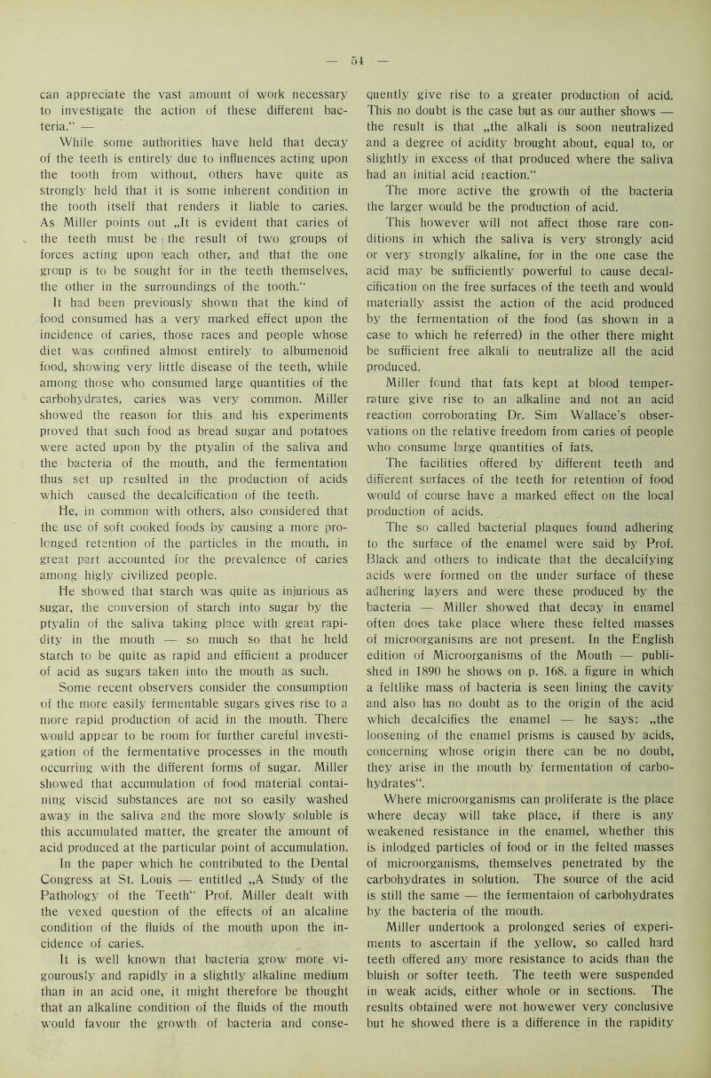 can appreciate the vast amount of work necessary to investigate the action of these different bac- teria. — While some authorities have held that decay of the teeth is entirely due to influences acting upon the tooth from without, others have quite as strongly held that it is some inherent condition in the tooth itself that renders it liable to caries. As Miller points out „It is evident that caries of the teeth must be the result of two groups of forces acting upon each other, and that the one group is to be sought for in the teeth themselves, the other in the surroundings of the tooth. It had been previously shown that the kind of food consumed has a very marked effect upon the incidence of caries, those races and people whose diet was confined almost entirely to albumenoid food, showing very little disease of the teeth, while among those who consumed large quantities of the carbohydrates, caries was very common. Miller showed the reason for this and his experiments proved that such food as bread sugar and potatoes were acted upon by the ptyalin of the saliva and the bacteria of the mouth, and the fermentation thus set up resulted in the production of acids which caused the decalcification of the teeth. lie, in common with others, also considered that the use of soft cooked foods by causing a more pro- longed retention of the particles in the mouth, in great part accounted for the prevalence of caries among higly civilized people. He showed that starch was quite as injurious as sugar, the conversion of starch into sugar by the ptyalin of the saliva taking place with great rapi- dity in the mouth — so much so that he held starch to be quite as rapid and efficient a producer of acid as sugars taken into the mouth as such. Some recent observers consider the consumption of the more easily fermentable sugars gives rise to a more rapid production of acid in the mouth. There would appear to be room for further careful investi- gation of the fermentative processes in the mouth occurring with the different forms of sugar. Miller showed that accumulation of food material contai- ning viscid substances are not so easily washed away in the saliva and the more slowly soluble is this accumulated matter, the greater the amount of acid produced at the particular point of accumulation. In the paper which he contributed to the Dental Congress at St. Louis — entitled „A Study of the Pathology of the Teeth Prof. Miller dealt with the vexed question of the effects of an alcaline condition of the fluids of the mouth upon the in- cidence of caries. It is well known that bacteria growr more vi- gourously and rapidly in a slightly alkaline medium than in an acid one, it might therefore be thought that an alkaline condition of the fluids of the mouth would favour the growth of bacteria and conse- quently give rise to a greater production of acid. This no doubt is the case but as our auther shows — the result is that „the alkali is soon neutralized and a degree of acidity brought about, equal to, or slightly in excess of that produced where the saliva had an initial acid reaction. The more active the growth of the bacteria the larger would be the production of acid. This however will not affect those rare con- ditions in which the saliva is very strongly acid or very strongly alkaline, for in the one case the acid may be sufficiently powerful to cause decal- cification on the free surfaces of the teeth and would materially assist the action of the acid produced by the fermentation of the food (as shown in a case to which he referred) in the other there might be sufficient free alkali to neutralize all the acid produced. Miller found that fats kept at blood temper- rature give rise to an alkaline and not an acid reaction corroborating Dr. Sim Wallace's obser- vations on the relative freedom from caries of people who consume large quantities of fats. The facilities offered by different teeth and different surfaces of the teeth for retention of food would of course have a marked effect on the local production of acids. The so called bacterial plaques found adhering to the surface of the enamel were said by Prof. Black and others to indicate that the decalcifying acids were formed on the under surface of these adhering layers and were these produced by the bacteria — Miller showed that decay in enamel often does take place where these felted masses of microorganisms are not present. In the English edition of Microorganisms of the Mouth — publi- shed in 1890 he shows on p. 168. a figure in which a feltlike mass of bacteria is seen lining the cavity and also has no doubt as to the origin of the acid which decalcifies the enamel — he says: „the loosening of the enamel prisms is caused by acids, concerning whose origin there can be no doubt, they arise in the mouth by fermentation of carbo- hydrates. Where microorganisms can proliferate is the place where decay will take place, if there is any weakened resistance in the enamel, whether this is inlodged particles of food or in the felted masses of microorganisms, themselves penetrated by the carbohydrates in solution. The source of the acid is still the same — the fermentaion of carbohydrates by the bacteria of the mouth. Miller undertook a prolonged series of experi- ments to ascertain if the yellow, so called hard teeth offered any more resistance to acids than the bluish or softer teeth. The teeth were suspended in weak acids, either whole or in sections. The results obtained were not howewer very conclusive but he showed there is a difference in the rapidity