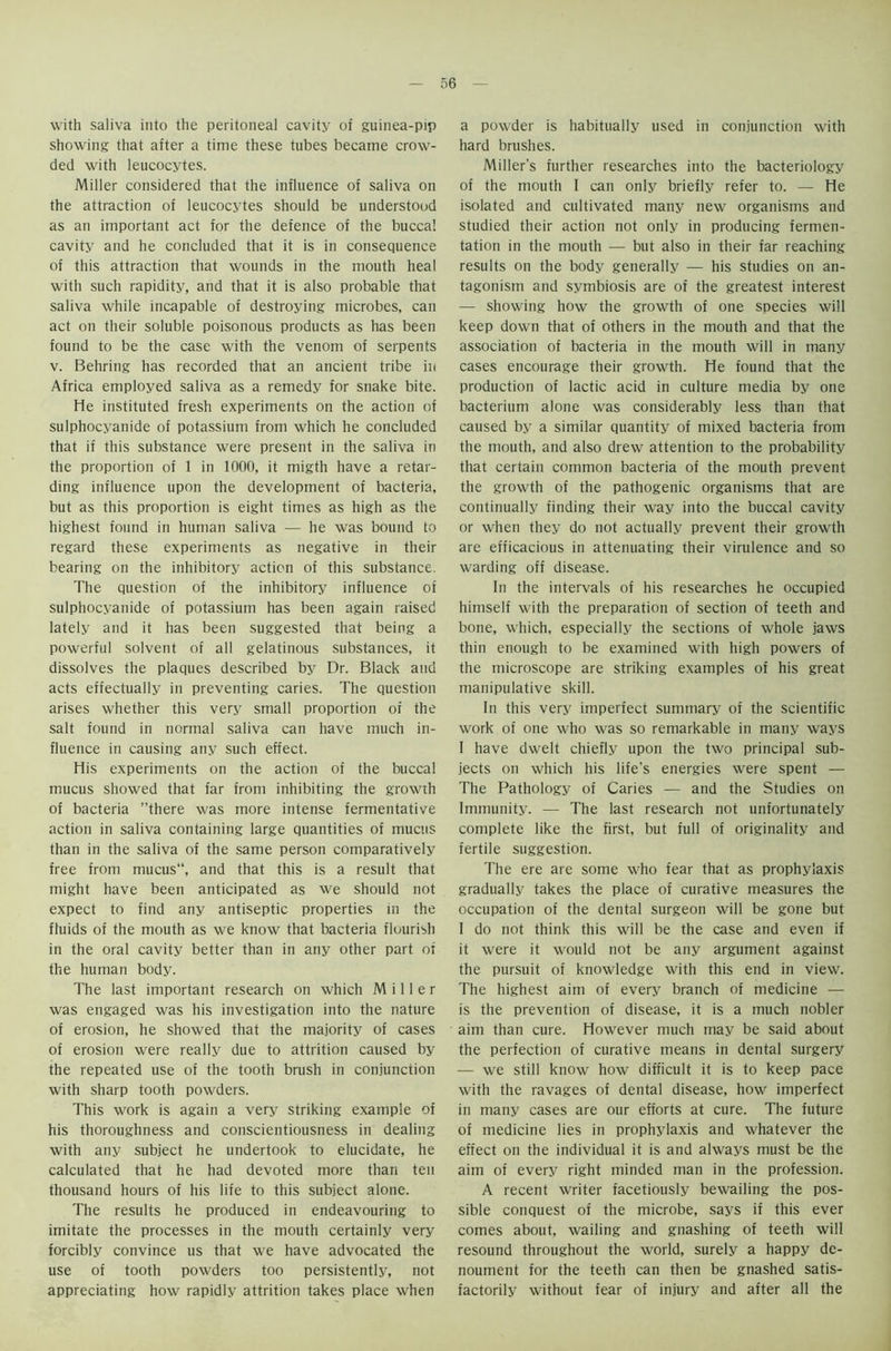 with saliva into the peritoneal cavity of guinea-pip showing that after a time these tubes became crow- ded with leucocytes. Miller considered that the influence of saliva on the attraction of leucocytes should be understood as an important act for the defence of the buccal cavity and he concluded that it is in consequence of this attraction that wounds in the mouth heal with such rapidity, and that it is also probable that saliva while incapable of destroying microbes, can act on their soluble poisonous products as has been found to be the case with the venom of serpents v. Behring has recorded that an ancient tribe in Africa employed saliva as a remedy for snake bite. He instituted fresh experiments on the action of sulphocyanide of potassium from which he concluded that if this substance were present in the saliva in the proportion of 1 in 1000, it migth have a retar- ding influence upon the development of bacteria, but as this proportion is eight times as high as the highest found in human saliva — he was bound to regard these experiments as negative in their bearing on the inhibitory action of this substance. The question of the inhibitory influence oi sulphocyanide of potassium has been again raised lately and it has been suggested that being a powerful solvent of all gelatinous substances, it dissolves the plaques described by Dr. Black and acts effectually in preventing caries. The question arises whether this very small proportion of the salt found in normal saliva can have much in- fluence in causing any such effect. His experiments on the action of the buccal mucus showed that far from inhibiting the growth of bacteria ’’there was more intense fermentative action in saliva containing large quantities of mucus than in the saliva of the same person comparatively free from mucus“, and that this is a result that might have been anticipated as we should not expect to find any antiseptic properties in the fluids of the mouth as we know that bacteria flourish in the oral cavity better than in any other part of the human body. The last important research on which Miller was engaged was his investigation into the nature of erosion, he showed that the majority of cases of erosion were really due to attrition caused by the repeated use of the tooth brush in conjunction with sharp tooth powders. This work is again a very striking example of his thoroughness and conscientiousness in dealing with any subject he undertook to elucidate, he calculated that he had devoted more than ten thousand hours of his life to this subject alone. The results he produced in endeavouring to imitate the processes in the mouth certainly very forcibly convince us that we have advocated the use of tooth powders too persistently, not appreciating how rapidly attrition takes place when a powder is habitually used in conjunction with hard brushes. Miller’s further researches into the bacteriology of the mouth 1 can only briefly refer to. — He isolated and cultivated many new organisms and studied their action not only in producing fermen- tation in the mouth — but also in their far reaching results on the body generally — his studies on an- tagonism and symbiosis are of the greatest interest — showing how the growth of one species will keep down that of others in the mouth and that the association of bacteria in the mouth will in many cases encourage their growth. He found that the production of lactic acid in culture media by one bacterium alone was considerably less than that caused by a similar quantity of mixed bacteria from the mouth, and also drew attention to the probability that certain common bacteria of the mouth prevent the growth of the pathogenic organisms that are continually finding their way into the buccal cavity or when they do not actually prevent their growth are efficacious in attenuating their virulence and so warding off disease. In the intervals of his researches he occupied himself with the preparation of section of teeth and bone, which, especially the sections of whole jaws thin enough to be examined with high powers of the microscope are striking examples of his great manipulative skill. In this very imperfect summary of the scientific work of one who was so remarkable in many ways I have dwelt chiefly upon the two principal sub- jects on which his life's energies were spent — The Pathology of Caries — and the Studies on Immunity. — The last research not unfortunately complete like the first, but full of originality and fertile suggestion. The ere are some who fear that as prophylaxis gradually takes the place of curative measures the occupation of the dental surgeon will be gone but I do not think this will be the case and even if it were it would not be any argument against the pursuit of knowledge with this end in view. The highest aim of every branch of medicine — is the prevention of disease, it is a much nobler aim than cure. However much may be said about the perfection of curative means in dental surgery — we still know how difficult it is to keep pace with the ravages of dental disease, how imperfect in many cases are our efforts at cure. The future of medicine lies in prophylaxis and whatever the effect on the individual it is and always must be the aim of every right minded man in the profession. A recent writer facetiously bewailing the pos- sible conquest of the microbe, says if this ever comes about, wailing and gnashing of teeth will resound throughout the world, surely a happy de- noument for the teeth can then be gnashed satis- factorily without fear of injury and after all the