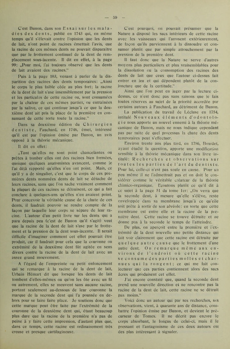 C'est Bunon, dans son Essai sur les mala- dies des dents, publie en 1743 qui, en meme temps qu’il s’elevait contre l'opinion que les dents de lait, n’ont point de racines emettait l’avis, que la racine de ces memes dents ne pouvait disparaitre que par le frottement continuel de la dent de rem- placement sous-jacente. II dit en effet, a la page 99: „Pour moi, j'ai toujours observe que les dents de lait avaient des racines. Puis a la page 103, venant a parler de la dis- parition des racines des dents temporaires: „Ainsi le corps le plus faible cede au plus fort; la racine de la dent de lait s'use insensiblement par la pression et les particules de cette racine ou, sont consumees par la chaleur de ces memes parties, ou entrainees par la salive, ce qui continue jusqu’a ce que la deu- xieme dent ait pris la place de la premiere en con- sumant de cette sorte toute la racine. Dans sa deuxieme edition du C h i r u r g i e n dentiste, Fauchard, en 1746, etnet, interesse qu'il est par l’opinion emise par Bunon, un avis oppose a la theorie mecanique. II dit en effet: „Tant qu’elles ne sont point chancelantes ou pretes a tornber elles ont des racines bien formees, quoique quelques anatomistes avancent, comme je l’ai deja rapporte qu'elles n’en ont point. Mais, ce qu’il y a de singulier, c’est que le corps de ces pre- mieres dents nommees dents de lait se detache de leurs racines, sans que l’on sache vraiment comment la plupart de ces racines se detruisent, ce qui a fait conclure a quelques-uns qu'elles n’en avaient point. Pour concevoir la veritable cause de la chute de ces dents, il faudrait pouvoir se rendre compte de la fagon par laquelle leur corps se separe de leur ra- cine. L'auteur d’un petit livre sur les dents qui a paru depuis peu (c’est de Bunon qu'il s’agit) veut que la racine de la dent de lait s’use par le frotte- ment et la pression de la dent sous-jacente. II serait difficile d'imaginer comment cet effet pourrait etre produit, car il faudrait pour cela que la couronne ou extremite de la deuxieme dent fut agitee en sens divers contre la racine de la dent de lait avec un assez grand mouvement. A 1'egard de l'cmpreinte ou petit enfoncement qui se remarque a la racine de la dent de lait, Urbain Hemart dit que lorsque les dents de lait tonibent d’elles-memes ou qu'on les ote avec un fil ou autrement, elles se meuvent sans aucune racine, portant seulement au-dessous de leur couronne la marque de la seconde dent qui l’a poussee en de- hors pour se faire faire place. Je soutiens done que cette marque peut etre faite par l’extremite de la couronne de la deuxieme dent qui, etant beaucoup plus dure que la racine de la premiere n’a pas de peine a y faire cette impression, d'autant plus que, dans ce temps, cette racine est ordinairement tres creuse et presque cartilagiueuse. C’est pourquoi, on pourrait presumer que la Nature a dispose les sues interieurs de cette racine avec les vaisseaux qui l'arrosent exterieurement, de fagon qu’ils parviennent a la dissoudre et con- sumer plutot que par simple attouchement par la pression de la premiere dent. 11 faut done que la Nature se serve d’autres moyens plus particulars et plus vraisemblables pour la dissolution ou la consomption des racines des dents de lait que ceux que l’auteur ci-dessus fait entrer en jeu et qui dependent plutot de la con- joncture que de la certitude. Ainsi que Ton peut en juger par la lecture ci- dessus, ce n'est done pas sans raisons que je fais toutes reserves au sujet de la priorite accordee par certains auteurs a Fauchard, au detriment de Bunon. La publication du travail de Lecluse en 1754, intitule Nouveaux elements d’odontolo- g i e nous apporte un nouvel ennemi a la theorie me- canique de Bunon, mais ne nous indique cependant pas par suite de quel processus la chute des dents temporaires peut s'effectuer. Environ trente ans plus tard, en 1786, Bourdet, ayant etudie la question, apporte une modification sensible a la theorie mecanique dans son livre in- titule: Recherches et observations sur toutes les parties de l'art du dentiste. Pour lui, celle-ci n’est pas seule en cause. Pour un peu meme il ne l'admettrait pas et on doit le con- siderer corhme le veritable createur de la theorie chimico-organique. Ecoutons plutot ce qu'il dit a cc sujet a la page 51 du tome ler: „On verra que la seconde dent, a mesure qu’elle s’eleve, reste enveloppee dans sa membrane jusqu'a ce qu’elle soit prete a sortir de son alveole: en sorte que cette membrane est entre elle et la racine de la pre- miere dent. Cette racine se trouve detruite et ne donne pas a la seconde le temps de l’atteindre. De plus, on apergoit entre la premiere et I'ex- tremite de la dent nouvelle une petite distance qui fait voir clairement que cette racine est detruite par q u e 1 q u e autre cause que le frottement d'une autre dent. On remarque meme aux en- virons de 1’ e n droit ou cette racine se consume des parties molles et char- n u e s qui la rongent; ce qui me fait con- jecturer que ces parties contiennent alors des sues acres qui produisent cet effet. J’ai encore constate que, quand la seconde dent prend une nouvelle direction et ne rencontre pas la racine de la dent de lait, cette racine ne se detruit pas moins. Voici done un auteur qui par ses recherches, ses observations, vient, a quarante ans de distance, com- battre l'opinion emise par Bunon, et devient le pre- curseur de Tomes. Il ne decrit pas encore le corps absorbant, le fongus de celui-ci, mais il le pressant et l'antagonisme de ces deux auteurs est des plus interessant a signaler.