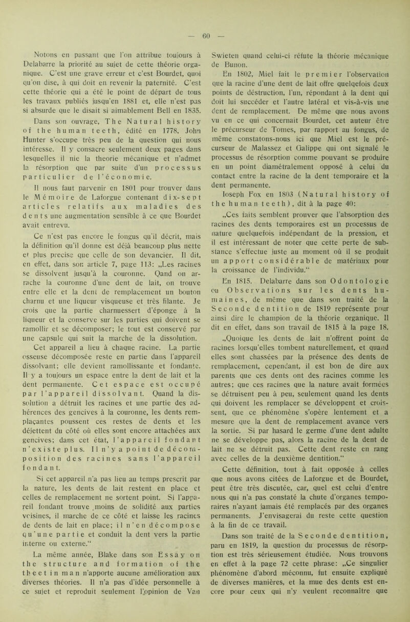 CO Notons en passant que Ton attribue toujours a Delabarre la priorite au sujet de cette theorie orga- nique. C’est line grave erreur et c’est Bourdet, quoi qu'on dise, a qui doit en revenir la paternite. C’est cette theorie qui a ete le point de depart de tous les travaux publies jusqu’en 1881 et, elle n’est pas si absurde que le disait si aimablement Bell en 1835. Dans son ouvrage, The Natural history of the human teeth, edite en 1778, John Hunter s'occupe tres peu de la question qui nous interesse. 11 y consacre seulement deux pages dans lesquelles il nie la theorie mecanique et n'admet la resorption que par suite d'un processus particulier de I’economie. II nous faut parvenir en 1801 pour trouver dans le Memoire de Laforgue contenant d i x- s e p t articles relatifs aux maladies des dents une augmentation sensible a ce que Bourdet avait entrevu. Ce n'est pas encore le fongus qu'il decrit, mais la definition qu’il donne est deja beaucoup plus nette et plus precise que celle de son devancier. II dit, en effet, dans son article 7, page 113: „Les racines se dissolvent jusqu’a la couronne. Qand on ar- rache la couronne d’une dent de lait, on trouve entre elle et la deni de remplacement un bouton charnu et une liqueur visqueuse et tres filante. Je crois que la partie charnuessert d’eponge a la liqueur et la conserve sur les parties qui doivent se ramollir et se decomposer; le tout est conserve par une capsule qui suit la marche de la dissolution. Cet appareil a lieu a chaque racine. La partie osseuse decomposee reste en partie dans l'appareil dissolvant; elle devient ramollissante et fondante. II y a toujours un espace entre la dent de lait et la dent permanente. Cet espace est occupe par l’appareil dissolvant. Quand la dis- solution a detruit les racines et une partie des ad- herences des gencives a la couronne, les dents rem- plaqantes poussent ces restes de dents et les dejettent du cote ou elles sont encore attachees aux gencives; dans cet etat, l’appareil fondant n’existe plus. II n’ya point de decom- position des racines sans l'appareil fondant. Si cet appareil n’a pas lieu au temps prescrit par la nature, les dents de lait restent en place et cclles de remplacement ne sortent point. Si l’appa- reil fondant trouve . moins de solidite aux parties voisines, il marche de ce cote et laisse les racines de dents de lait en place; il n’en decompose qu’une partie et conduit la dent vers la partie interne ou externe.“ La meme annee, Blake dans son Essay on the structure and formation of the theet in man n’apporte aucune amelioration aux diverses theories. 11 n’a pas d’idee personnelle a ce sujet et reproduit seulement ljapinion de Van Swieten quand celui-ci refute la theorie mecanique de Bunon. En 1802, Miel fait le premier 1’observation que la racine d’une dent de lait offre quelqefois deux points de destruction, l’un, repondant a la dent qui doit lui succeder et l’autre lateral et vis-a-vis une dent de remplacement. De meme que nous avons vu en ce qui concernait Bourdet, cet auteur etre le precurseur de Tomes, par rapport au fongus, de meme constatons-nous ici que Miel est le pre- curseur de Malassez et Galippe qui ont signale !e processus de resorption comme pouvant se produire en un point diametralement oppose a celui du contact entre la racine de la dent temporaire et la dent permanente. Ioseph Fox en 1803 (Natural history of the human teeth), dit a la page 40: „Ces faits semblent prouver que 1‘absorption des racines des dents temporaires est un processus de nature quelquefois independant de la pression, et il est interessant de noter que cette perte de sub- stance s’effectue juste au moment ou il se produit un apport considerable de materiaux pour la croissance de l’individu. En 1815. Delabarre dans son Odontologie ou Observations sur les dents h u - maines, de meme que dans son traite de la Seconde dentition de 1819 represente pour ainsi dire le champion de la theorie organique. 11 dit en effet, dans son travail de 1815 a la page 18. ..Quoique les dents de lait n’offrent point de racines lorsqu’elles tombent naturellement, et quand elles sont chassees par la presence des dents de remplacement, cependant, il est bon de dire aux parents que ces dents ont des racines comme les autres; que ces racines que la nature avait formees se detruisent peu a peu, seulement quand les dents qui doivent les remplacer se developpent et crois- sent, que ce phenomene s’opere lentement et a mesure que la dent de remplacement avarice vers la sortie. Si par hasard le germe d’une dent adulte ne se developpe pas, alors la racine de la dent de lait ne se detruit pas. Cette dent reste en rang avec celles de la deuxieme dentition. Cette definition, tout a fait opposee a cedes que nous avons citees de Laforgue et de Bourdet, peut etre tres discutee, car, quel est celui d’entre nous qui n’a pas constate la chute d’organes tempo- raires n’ayant jamais ete remplaces par des organes permanents. J’envisagerai du reste cette question a la fin de ce travail. Dans son traite de la Seconde dentition, paru en 1819, la question du processus de resorp- tion est tres serieusement etudiee. Nous trouvons en effet a la page 72 cette phrase: „Ce singulier phenomene d’abord meconnu, fut ensuite explique de diverses manieres, et la mue des dents est en- core pour ceux qui n’y veulent reconnaitre que
