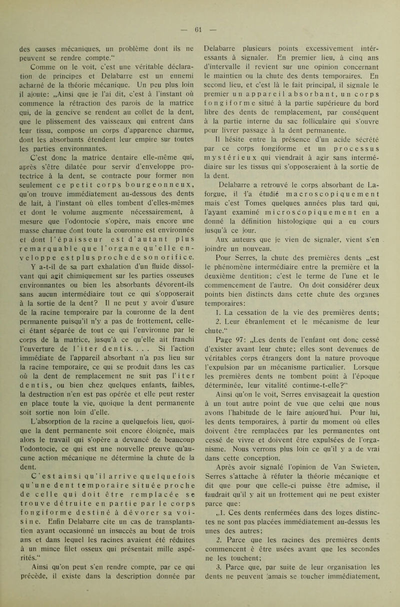 des causes inecaniques, un probleme dont ils ne peuvent se rendre cornpte. Comme on le voit, c'est une veritable declara- tion de principes et Deiabarre est un ennemi acharne de la theorie mecanique. Un peu plus loin il ajoute: „Ainsi que je l’ai dit, c’est a l’instant ou commence la retraction des parois de la matrice qui, de la gencive se rendent au collet de la dent, que le plissement des vaisseaux qui entrent dans leur tissu, compose un corps d’apparence charnue, dont les absorbants etendent leur empire sur toutes les parties environnantes. C’est done la matrice dentaire elle-meme qui, apres s’etre dilatee pour servir d’enveloppe pro- tectrice a la dent, se contracte pour former non seulement ce petit corps bourgeon neux, qu'on trouve immediatement au-dessous des dents de lait, a l’instant ou elles tombent d’elles-memes et dont le volume augmente necessairement, a mesure que l’odontocie s’opere, mais encore une masse charnue dont toute la couronne est environnee et dont l’epaisseur est d’autant plus remarquable que l’organe qu’elle e n - veloppe est plus prochede son orifice. Y a-t-il de sa part exhalation d'un fluide dissol- vant qui agit chimiquement sur les parties osseuses environnantes ou bien les absorbants devorent-ils sans aucun intermediaire tout ce qui s'opposerait a la sortie de la dent? II ne peut y avoir d’usure de la racine temporaire par la couronne de la dent permanente puisqu’il n’y a pas de frottement, celle- ci etant separee de tout ce qui l’environne par le corps de la matrice, jusqu'a ce qu’elle ait franchi l'cuverture de 1 ’ i t e r d e n t i s. . . . Si Taction immediate de l'appareil absorbant n’a pas lieu sur la racine temporaire, ce qui se produit dans les cas ou la dent de remplacement ne suit pas 1’ i t e r d e n t i s , ou bien chez quelques enfants, faibles, la destruction n’en est pas operee et elle peut rester en place toute la vie, quoique la dent permanente soit sortie non loin d’elle. L’absorption de la racine a quelquefois lieu, quoi- que la dent permanente soit encore eloigtiee, mais alors le travail qui s'opere a devance de beaucoup l'odontocie, ce qui est une nouvelle preuve qu’au- cune action mecanique ne determine la chute de la dent. C'est ainsi qu’il arrive quelquefois qu'une dent temporaire situee proche de celle qui doit etre remplacee se trouve detruite en par tie par le corps fongiforme destine a devorer sa voi- s i n e. Enfin Deiabarre cite un cas de transplanta- tion ayant occasionne un insucces au bout de trois ans et dans lequel les racines avaient ete reduites a un mince filet osseux qui presentait mille aspe- rites.“ Ainsi qu’on peut s'en rendre compte, par ce qui precede, il existe dans la description dontiee par Deiabarre plusieurs points excessivement inter- essants a signaler. En premier lieu, a cinq ans d'intervalle il revient sur une opinion concernant le maintien ou la chute des dents temporaires. En second lieu, et c’est la le fait principal, il signale le premier un appareil absorbant, un corps fongiforme situe a la partie superieure du bord libre des dents de remplacement, par consequent a la partie interne du sac folliculaire qui s'ouvre pour livrer passage a la dent permanente. Il hesite entre la presence d'un acide secrete par ce corps fongiforme et un processus mysterieux qui viendrait a agir sans interme- diaire sur les tissus qui s'opposeraient a la sortie de la dent. Deiabarre a retrouve le corps absorbant de La- forgue, il Ta etudie macroscopiquement mais c'est Tomes quelques annees plus tard qui, l'ayant examine microscopiquement en a donne la definition histologique qui a eu cours jusqu’a ce jour. Aux auteurs que je vien de signaler, vient s’en joindre un nouveau. Pour Serres, la chute des premieres dents „est le phenomene intermediaire entre la premiere et la deuxieme dentition; c'est le terme de l’une et le commencement de l’autre. On doit considerer deux points bien distincts dans cette chute des organes temporaires: 1. La cessation de la vie des premieres dents; 2. Leur ebranlement et le mecanisme de leur chute.“ Page 97: „Les dents de l’enfant ont done cesse d’exister avant leur chute; elles sont devenues de veritables corps etrangers dont la nature provoque l’expulsion par un mecanisme particulier. Lorsque les premieres dents ne tombent point a l’epoque determinee, leur vitalite continue-t-elle?1' Ainsi qu’on le voit, Serres envisageait la question a un tout autre point de vue que celui que nous avons l'habitude de le faire aujourd'hui. Pour lui, les dents temporaires, a partir du moment ou elles doivent etre remplacees par les permanentes ont cesse de vivre et doivent etre expulsees de l'orga- nistne. Nous verrons plus loin ce qu’il y a de vrai dans cette conception. Apres avoir signale l’opinion de Van Swieten, Serres s’attache a refuter la theorie mecanique et dit que pour que celle-ci puisse etre admise, il faudrait qu’il y ait un frottement qui ne peut exister parce que: „1. Ces dents renfermees dans des loges distinc- tes ne sont pas placees immediatement au-dessus les unes des autres; 2. Parce que les racines des premieres dents commencent e etre usees avant que les secondes ne les touchent; 3. Parce que, par suite de leur organisation les dents ne peuvent jamais se toucher immediatement,