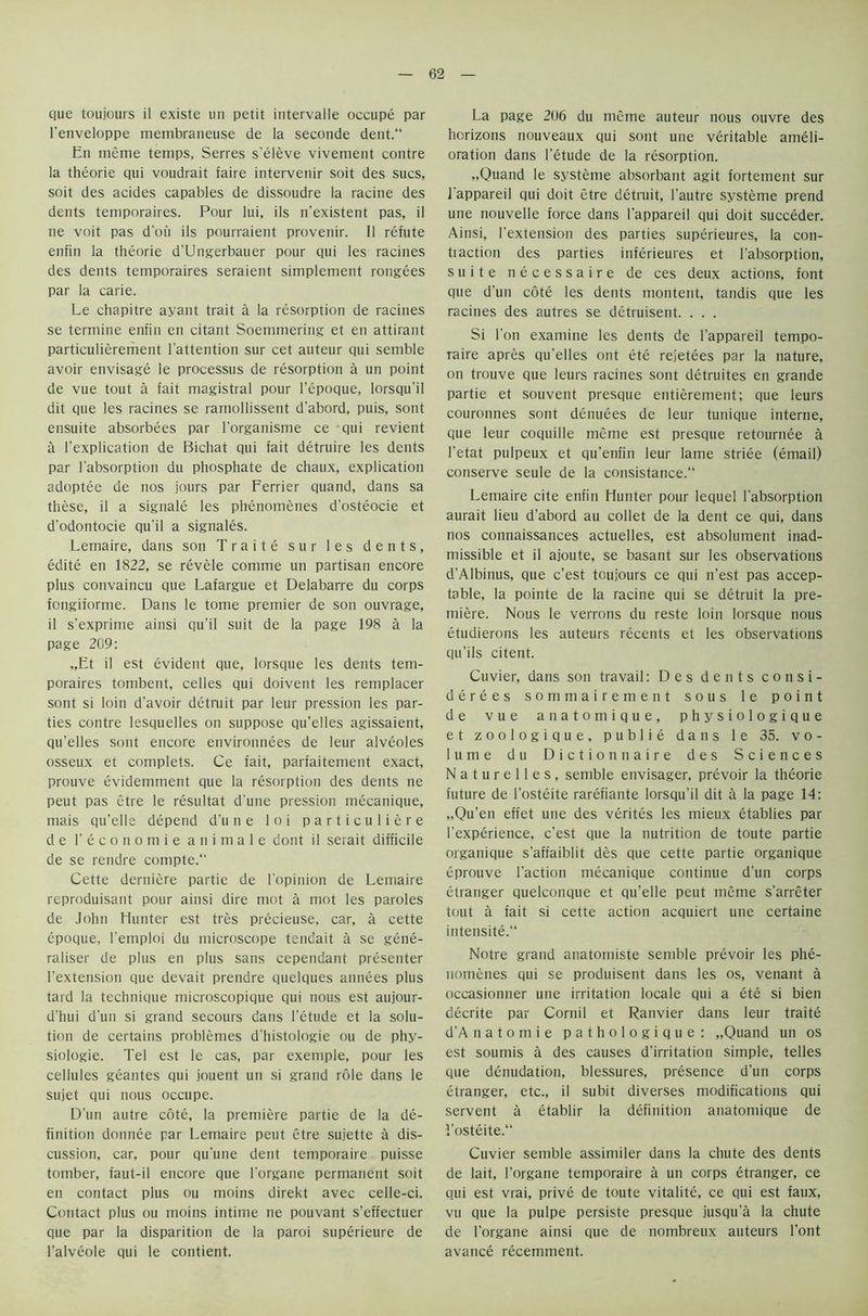 que toujours il existe un petit intervalle occupe par l’enveloppe membraneuse de la seconde dent. En meme temps, Serres s'eleve vivement contre la theorie qui voudrait faire intervenir soit des sues, soit des acides capables de dissoudre la racine des dents temporaires. Pour lui, ils n’existent pas, il ne voit pas d'ou ils pourraient provenir. 11 refute enfin la theorie d'Ungerbauer pour qui les racines des dents temporaires seraient simplement rongees par la carie. Le chapitre ayant trait a la resorption de racines se termine enfin en citant Soemmering et en attirant partieuliererhent 1'attention sur cet auteur qui semble avoir envisage le processus de resorption a un point de vue tout a fait magistral pour Fepoque, lorsqu'il dit que les racines se ramollissent d'abord, puis, sont ensuite absorbees par l'organisme ce qui revient a l’explication de Bichat qui fait detruire les dents par l'absorption du phosphate de chaux, explication adoptee de nos jours par Ferrier quand, dans sa these, il a signale les phenomenes d'osteocie et d’odontocie qu’il a signales. Lemaire, dans son Traite sur les dents, edite en 1822, se revele comme un partisan encore plus convaincu que Lafargue et Delabarre du corps fongiforme. Dans le tome premier de son ouvrage, il s'exprime ainsi qu’il suit de la page 198 a la page 209: „Et il est evident que, lorsque les dents tem- poraires tombent, celles qui doivent les remplacer sont si loin d’avoir detruit par leur pression les par- ties contre lesquelles on suppose qu’elles agissaient, qu’elles sont encore environnees de leur alveoles osseux et complets. Ce fait, parfaitement exact, prouve evidemment que la resorption des dents ne peut pas etre le resultat d'une pression mecanique, mais qu’elle depend d'une loi particuliere de 1’ economic animate dont il serait difficile de se rendre compte.“ Cette derniere partie de l'opinion de Lemaire reproduisant pour ainsi dire mot a mot les paroles de John Hunter est tres precieuse, car, a cette epoque, l'emploi du microscope tendait a se gene- raliser de plus en plus sans cependant presenter l'extension que devait prendre quelques annees plus tard la technique microscopique qui nous est aujour- d’hui d'un si grand secours dans l'etude et la solu- tion de certains problemes d'histologie ou de phy- siologie. Tel est le cas, par exemple, pour les cellules geantes qui jouent un si grand role dans le sujet qui nous occupe. D'un autre cote, la premiere partie de la de- finition donnee par Lemaire peut etre sujette a dis- cussion, car, pour qu'une dent temporaire puisse tomber, faut-il encore que l'organe permanent soit en contact plus ou moins direkt avec celle-ci. Contact plus ou moins intime ne pouvant s'effectuer que par la disparition de la paroi superieure de l'alveole qui le contient. La page 206 du meme auteur nous ouvre des horizons nouveaux qui sont une veritable ameli- oration dans l'etude de la resorption. „Quand le systeme absorbant agit fortement sur l'appareil qui doit etre detruit, l'autre systeme prend une nouvelle force dans l'appareil qui doit succeder. Ainsi, l'extension des parties superieures, la con- tiaction des parties inferieures et l’absorption, suite necessaire de ces deux actions, font que d'un cote les dents montent, tandis que les racines des autres se detruisent. . . . Si Ton examine les dents de l'appareil tempo- raire apres qu'elles ont ete rejetees par la nature, on trouve que leurs racines sont detruites en grande partie et souvent presque entierement; que leurs couronnes sont denudes de leur tunique interne, que leur coquille meme est presque retournee a I’etat pulpeux et qu’enfin leur lame stride (email) conserve seule de la consistance. Lemaire cite enfin Hunter pour lequel l'absorption aurait lieu d'abord au collet de la dent ce qui, dans nos connaissances actuelles, est absolument inad- missible et il ajoute, se basant sur les observations d’Albinus, que e’est toujours ce qui n’est pas accep- table, la pointe de la racine qui se detruit la pre- miere. Nous le verrons du reste loin lorsque nous etudierons les auteurs recents et les observations qu’ils citent. Cuvier, dans son travail: Des dents consi- derees sommairement sous le point de vue anatomique, physiologique et zoologique, publie dans le 35. vo- lume du Diction naire des Sciences N a t u r e 11 e s , semble envisager, prevoir la theorie future de l’osteite rarefiante lorsqu’il dit a la page 14: „Qu’en effet une des verites les mieux etablies par F experience, e’est que la nutrition de toute partie organique s’affaiblit des que cette partie organique eprouve Taction mecanique continue d’un corps changer quelconque et qu’elle peut meme s'arreter tout a fait si cette action acquiert une certaine intensite. Notre grand anatomiste semble prevoir les phe- nomenes qui se produisent dans les os, venant a occasionner une irritation locale qui a ete si bien decrite par Cornil et Ranvier dans leur traite d'A natomie pathologique: „Quand un os est soumis a des causes d’irritation simple, telles que denudation, blessures, presence d’un corps etranger, etc., il subit diverses modifications qui servent a etablir la definition anatomique de 1'osteite. Cuvier semble assimiler dans la chute des dents de lait, l’organe temporaire a un corps etranger, ce qui est vrai, prive de toute vitalite, ce qui est faux, vu que la pulpe persiste presque jusqu'a la chute de l'organe ainsi que de nombreux auteurs Font avance recemment.
