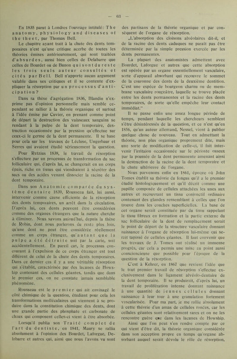 Eli 1835 parut a Londres l'ouvrage intitule: The anatomy, physiology and diseases of the theet, par Thomas Bell. Le chapitre ayant trait a la chute des dents tem- poraires n’est qu'une critique acerbe de toutes les theories emises anterieurement, qui sont traitees d’absurdes, aussi bien celles de Delabarre que celles de Bourdet ou de Bunon quisontdureste les trois seuls auteur consultes et cites parBell. Bell n’apporte aucun argument valable dans ses critiques et il se contente d’ex- pliquer la resorption par un processus d’ anti- cipation? Dans sa these d'agregation 1836, Blandin n’ex- prime pas d’opinion personnelle mais semble ce- pendant se rallier a la theorie organique et surtout a l’idee emise par Cuvier, en prenant comme point de depart la destruction des vaisseaux sanguins se rendant a la pulpe de la dent temporaire, des- truction occasionnee par la pression qu’effectue sur ceux-ci le germe de la dent permanente. II se base pour cela sur les travaux de Lecluse, Ungerbaur et Serres qui avaient etudie serieusement la question. Pour Retzius 1838, le travail de resorption s’effecture par un processus de transformation du sac folliculaire qui, d'apres lui, se changerait en un corps epais, riche en tissus qui viendraient a secreter des sues ou des acides venant dissocier la lacine de la dent temporaire. Dans son Anatomie comparee du sys- tem e dentaire 1839, Rousseau fait, lui aussi, intervenir comme cause efficiente de la resorption des dents temporaires, un arret dans la circulation. D'apres lui, ces dents peuvent etre considerees comme des organes etrangers que la nature cherche a eliminer. Nous savons aujoud’hui, depuis la these de Robin, dont nous parlerons du rests plus loin, qu'une dent ne peut etre consideree reellement comme un corps etranger, qu’autant que la pulpe a ete detruite soit par la carie, soit accidentellement. En pareil cas, le processus con- courant a l’expulsion de ce corps etranger est tout different de celui de la chute des dents temporaires. Dans ce dernier cas il y a une veritable resorption qui s’etablit, caracterisee par des lacunes de Hows- hip contenant des cellules geantes, tandis que dans le premier cas, on ne constate jamais semblable phenomene. Rousseau est le premier qui ait envisage le cote chimique de la question, etudiant pour cela les transformations molleculaires qui viennent a se pro- duce dans la constitution chimique des dents, dont une grande partie des phosphate et carbonate de chaux qui composent celles-ci vient a etre absorbee. Lorsqu’il publia son T r a i t e c o m p 1 e t d e l’art du dentiste, en 1841, Maury se rallia absolument a l'opinion des Bourdet, Laforgue, De- labarre et autres qui, ainsi que nous l'avons vu sont des partisans de la theorie organique et par con- sequent de l'organe de resorption. „L’absorption des cloisons alveolaires dit-il, et de la racine des dents caduques ne parait pas etre determinee par la simple pression exercee par les dents permanentes. La plupart des anatomistes admettent avec Bourdet, Laforgue et autres que cette absorption est operee par un organe essentiellement vasculaire, sorte d’apparail absorbant qui recouvre le sommet de la couronne des dents de la deuxieme dentition. C'est une espece de bourgeon charnu ou de mem- brane vasculaire rougeatre, laquelle se trouve placee entre les dents permanentes et la racine des dents temporaires, de sorte qu’elle empeche leur contact immediate II se passe enfin une assez longue periode de temps, pendant laquelle les chercheurs semblent s’etre desinteresses de la question, et ce n’est qu’en 1856, qu’un auteur allemand, Nessel, vient a publier quelque chose de nouveau. Tout en admettant la theorie, non plus organique proprement dite, mais une sorte de modification de celle-ci, il fait inter- venir 1’irritaion occasionnee sur le perioste osseux par la poussee de la dent permanente amenant ainsi la destruction de la racine de la dent temporaire et la chute ulterieure de l'organe. Nous parvenons enfin en 1861, epoque ou John Tomes etablit sa theorie du fongus qu'il a le premier etudie histologiquement et qu’il decrit comme une papille composee de cellules attachees les unes aux autres et recouvrant un tissu conjonctif ordinaire contenant des glandes ressemblant a celles que Ton trouve dans les couches superficielles. La base de cet organe serait constitute par du tissu rappelant le tissu fibreux en formation et la partie externe du sac folliculaire de la dent de remplacement serait le point de depart de la structure vasculaire dormant naissance a l’organe de resorption lui-meme qui se- rait tapisse de cellules geantes. Il faut convenir que les travaux de J. Tomes ont realise un immense progres, car cela a permis une mise au point aussi consciencieuse que possible pour l'epoque de la question de la resorption. C’est a Kehrer, en 1867 que revient l’idee que le tout premier travail de resorption s’effectue ex- clusivement dans le ligament alveolo-dentaire de la dent temporaire. Il se produirait, d’apres lui, un travail de proliferation intense dormant naissance a une quantite de jeunes cellules dormant naissance a leur tour a une granulation fortement vascularisee. Pour ma part, je me rallie absolument a cette theorie d'un amas de cellules rondes, car les cellules geantes sont relativement rares et on ne les rencontre guere que dans les lacunes de Howship. Ainsi que Don peut s'en rendre compte par ce qui vient d’etre dit, la theorie organique consideree dans son acception propre en temps qu'organe ab- sorbant auquel serait devolu le role de resorption,