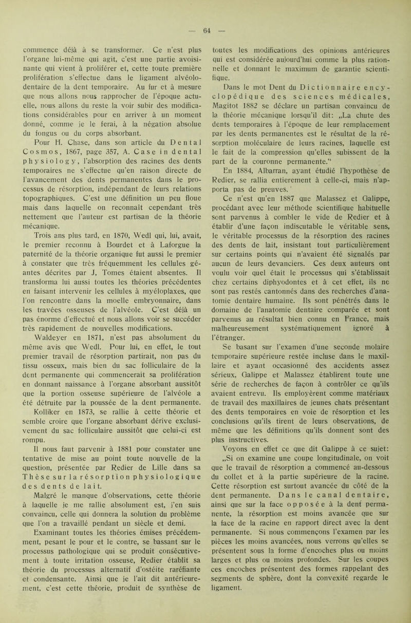 commence deja a se transformer. Ce n’est plus l'organe lui-meme qui agit, c’est une partie avoisi- nante qui vient a proliferer et, cette toute premiere proliferation s’effectue dans le ligament alveolo- dentaire de la dent temporaire. Au fur et a mesure que nous allons nous rapprocher de l’epoque actu- elle, nous allons du reste la voir subir des modifica- tions considerables pour en arriver a un moment donne, comme je le ferai, a la negation absolue du fongus ou du corps absorbant. Pour H. Chase, dans son article du Dental Cosmos, 1867, page 357, A. Case in dental physiology, l’absorption des racines des dents temporaires ne s’effectue qu’en raison directe de ravancement des dents permanentes dans le pro- cessus de resorption, independant de leurs relations topographiques. C’est une definition un peu floue mais dans laquelle on reconnait cependant tres nettement que l’auteur est partisan de la theorie mecanique. Trois ans plus tard, en 1870, Wedl qui, lui, avait, le premier reconnu a Bourdet et a Laforgue la paternite de la theorie organique fut aussi le premier a constater que tres frequemment les cellules ge- antes decrites par J, Tomes etaient absentes. II transforma lui aussi toutes les theories precedentes en faisant intervenir les cellules a myeloplaxes, que Ton rencontre dans la moelle embryonnaire, dans les travees osseuses de l’alveole. C’est deja un pas enorme d’effectue et nous allons voir se succeder tres rapidement de nouvelles modifications. Waldeyer en 1871, n’est pas absolument du meme avis que Wedl. Pour lui, en effet, le tout premier travail de resorption partirait, non pas du tissu osseux, mais bien du sac folliculaire de la dent permanente qui commencerait sa proliferation en donnant naissance a l’organe absorbant aussitot que la portion osseuse superieure de l’alveole a ete detruite par la poussee de la dent permanente. Kolliker en 1873, se rallie a cette theorie et semble croire que l’organe absorbant derive exclusi- vement du sac folliculaire aussitot que celui-ci est rompu. 11 nous faut parvenir a 1881 pour constater une tentative de mise au point toute nouvelle de la question, presentee par Redier de Lille dans sa These sur la resorption physiologique des dents de lait. Malgre le manque d’observations, cette theorie a laquelle je me rallie absolument est, j’en suis convaincu, celle qui donnera la solution du probleme que Ton a travaille pendant un siecle et demi. Examinant toutes les theories emises precedem- ment, pesant le pour et le contre, se bassant sur le processus pathologique qui se produit consecutive- ment a toute irritation osseuse, Redier etablit sa theorie du processus alternatif d’osteite rarefiante et condensante. Ainsi que je l’ait dit anterieure- ment. c’est cette theorie, produit de synthese de toutes les modifications des opinions anterieures qui est consideree aujourd’hui comme la plus ration- nelle et donnant le maximum de garantie scienti- fique. Dans le mot Dent du Diction naire ency- clopedique des sciences medicales, Magitot 1882 se declare un partisan convaincu de la theorie mecanique lorsqu’il dit: „La chute des dents temporaires a l’epoque de leur remplacement par les dents permanentes est le resultat de la re- sorption moleculaire de leurs racines, laquelle est le fait de la compression qu’elles subissent de la part de la couronne permanente.11 En 1884, Albarran, ayant etudie l’hypothese de Redier, se rallia entierement a celle-ci, mais n’ap- porta pas de preuves.1 Ce n’est qu’en 1887 que Malassez et Qalippe, procedant avec leur methode scientifique habituelle sont parvenus a combler le vide de Redier et a etablir d’une fagon indiscutable le veritable sens, le veritable processus de la resorption des racines des dents de lait, insistant tout particulierement sur certains points qui n’avaient ete signales par aucun de leurs devanciers. Ces deux auteurs ont voulu voir quel etait le processus qui s’etablissait chez certains diphyodontes et a cet effet, ils ne sont pas restes cantonnes dans des recherches d’ana- tomie dentaire humaine. Ils sont penetres dans le domaine de l’anatomie dentaire comparee et sont parvenus au resultat bien connu en France, mais malheureusement systematiquement ignore a l’etranger. Se basant sur l’examen d’une seconde molaire temporaire superieure restee incluse dans le maxil- laire et ayant occasionne des accidents assez serieux, Galippe et Malassez etablirent toute une serie de recherches de faqon a controler ce qu’ils avaient entrevu. Ils employment comme materiaux de travail des maxillaires de jeunes chats presentant des dents temporaires en voie de resorption et les conclusions qu’ils tirent de leurs observations, de meme que les definitions qu'ils donnent sont des plus instructives. Voyons en effet ce que dit Galippe a ce sujet: „Si on examine une coupe longitudinale, on voit que le travail de resorption a commence au-dessous du collet et a la partie superieure de la racine. Cette resorption est surtout avancee du cote de la dent permanente. Dans le canal dentaire, ainsi que sur la face opposee a la dent perma- nente, la resorption est moins avancee que sur la face de la racine en rapport direct avec la dent permanente. Si nous commenqons l’examen par les pieces les moins avancees, nous verrons qu’elles se presentent sous la forme d’encoches plus ou moins larges et plus ou moins profondes. Sur les coupes ces encoches presentent des formes rappelant des segments de sphere, dont la convexite regarde le ligament.