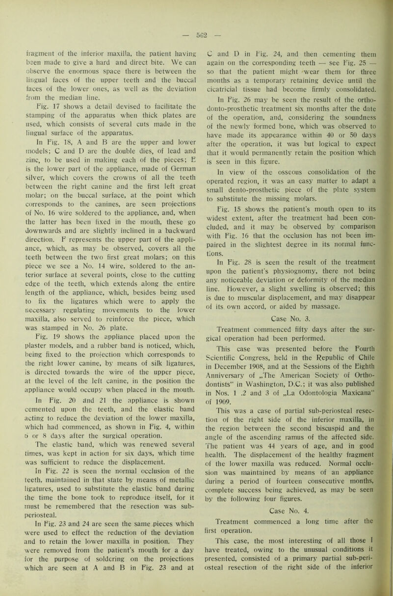 5G2 fragment of the inferior maxilla, the patient having been made to give a hard and direct bite. We can observe the enormous space there is between the lingual faces of the upper teeth and the buccal faces of the lower ones, as well as the deviation from the median line. Fig. 17 shows a detail devised to facilitate the stamping of the apparatus when thick plates are used, which consists of several cuts made in the lingual surface of the apparatus. In Fig. 18, A and B are the upper and lower models; C and D are the double dies, of lead and zinc, to be used in making each of the pieces; E is the lower part of the appliance, made of German silver, which covers the crowns of all the teeth between the right canine and the first left great molar; on the buccal surface, at the point which corresponds to the canines, are seen projections of No. 16 wire soldered to the appliance, and, when the latter has been fixed in the mouth, these go downwards and are slightly inclined in a backward direction. F represents the upper part of the appli- ance, which, as may be observed, covers all the teeth between the two first great molars; on this piece we see a No. 14 wire, soldered to the an- terior surface at several points, close to the cutting edge of the teeth, which extends along the entire length of the appliance, which, besides being used to fix the ligatures which were to apply the necessary regulating movements to the lower maxilla, also served to reinforce the piece, which was stamped in No. 26 plate. Fig. 19 shows the appliance placed upon the plaster models, and a rubber band is noticed, which, being fixed to the projection which corresponds to the right lower canine, by means of silk ligatures, is directed towards the wire of the upper piece, at the level of the left canine, in the position the appliance would occupy when placed in the mouth. In Fig. 20 and 21 the appliance is shown cemented upon the teeth, and the elastic band acting to reduce the deviation of the lower maxilla, which had commenced, as shown in Fig. 4, within a or 8 days after the surgical operation. The elastic band, which was renewed several times, was kept in action for six days, which time was sufficient to reduce the displacement. In Fig. 22 is seen the normal occlusion of the teeth, maintained in that state by means of metallic ligatures, used to substitute the elastic band during the time the bone took to reproduce itself, for it must be remembered that the resection was sub- periosteal. In Fig. 23 and 24 are seen the same pieces which were used to effect the reduction of the deviation and to retain the lower maxilla in position. They were removed from the patient’s mouth for a day for the purpose of soldering on the projections which are seen at A and B in Fig. 23 and at C and D in Fig. 24, and then cementing them again on the corresponding teeth — see Fig. 25 — so that the patient might wear them for three months as a temporary retaining device until the cicatricial tissue had become firmly consolidated. In Fig. 26 may be seen the result of the ortho- donto-prosthetic treatment six mouths after the date of the operation, and, considering the soundness of the newly formed bone, which was observed to have made its appearance within 40 or 50 days after the operation, it was but logical to expect that it would permanently retain the position which is seen in this figure. In view of the osseous consolidation of the operated region, it was an easy matter to adapt a small dento-prosthetic piece of the plate system to substitute the missing molars. Fig. 15 shows the patient's mouth open to its widest extent, after the treatment had been con- cluded, and it may be observed by comparison with Fig. 16 that the occlusion has not been im- paired in the slightest degree in its normal func- tions. In Fig. 28 is seen the result of the treatment upon the patient's physiognomy, there not being any noticeable deviation or deformity of the median line. However, a slight swelling is observed; this is due to muscular displacement, and may disappear of its own accord, or aided by massage. Case No. 3. Treatment commenced fifty days after the sur- gical operation had been performed. This case was presented before the Fourth Scientific Congress, held in the Republic of Chile in December 1908, and at the Sessions of the Eighth Anniversary of „The American Society of Ortho- dontists in Washington, D.C.; it was also published in Nos. 1 .2 and 3 of „La Odontologia Maxicana of 1909. This was a case of partial sub-periosteal resec- tion of the right side of the inferior maxilla, in the region between the second biscuspid and the angle of the ascending ramus of the affected side. The patient was 44 years of age, and in good health. The displacement of the healthy fragment of the lower maxilla was reduced. Normal occlu- sion was maintained by means of an appliance during a period of fourteen consecutive months, complete success being achieved, as may be seen by the following four figures. Case No. 4. Treatment commenced a long time after the first operation. This case, the most interesting of all those I have treated, owing to the unusual conditions it presented, consisted of a primary partial sub-peri- osteal resection of the right side of the inferior