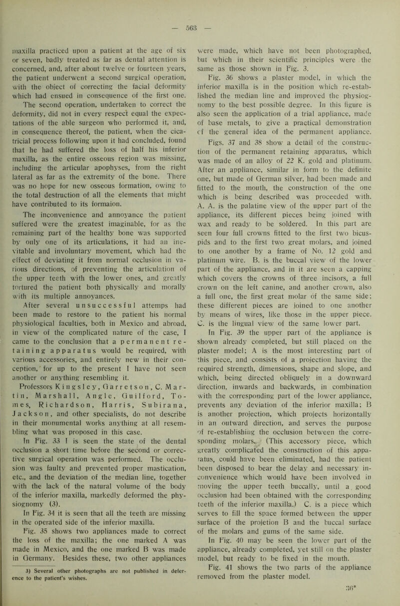 maxilla practiced upon a patient at the age of six or seven, badly treated as far as dental attention is concerned, and, after about twelve or fourteen years, the patient underwent a second surgical operation, with the object of correcting the facial deformity which had ensued in consequence of the first one. The second operation, undertaken to correct the deformity, did not in every respect equal the expec- tations of the able surgeon who performed it, and, in consequence thereof, the patient, when the cica- tricial process following upon it had concluded, found that he had suffered the loss of half his inferior maxilla, as the entire osseous region was missing, including the articular apophyses, from the right lateral as far as the extremity of the bone. There was no hope for new osseous formation, owing to the total destruction of all the elements that might have contributed to its formaion. The inconvenience and annoyance the patient suffered were the greatest imaginable, for as the remaining part of the healthy bone was supported by only one of its articulations, it had an ine- vitable and involuntary movement, which had the effect of deviating it from normal occlusion in va- rious directions, of preventing the articulation of the upper teeth with the lower ones, and greatly tortured the patient both physically and morally with its multiple annoyances. After several unsuccessful attemps had been made to restore to the patient his normal physiological faculties, both in Mexico and abroad, in view of the complicated nature of the case, I came to the conclusion that a permanent re- taining apparatus would be required, with various accessories, and entirely new in their con- ception, for up to the present 1 have not seen another or anything resembling it. Professors Kingsley, Garretson, C. Mar- tin, Marshall, Angle, Guilford, To- mes, Richardson, Harris, Subirana, Jackson, and other specialists, do not describe in their monumental works anything at all resem- bling what was proposed in this case. In Fig. 33 I is seen the state of the dental occlusion a short time before the second or correc- tive surgical operation was performed. The occlu- sion was faulty and prevented proper mastication, etc., and the deviation of the median line, together with the lack of the natural volume of the body of the inferior maxilla, markedly deformed the phy- siognomy (3). In Fig. 34 it is seen that all the teeth are missing in the operated side of the inferior maxilla. Fig. 35 shows two appliances made to correct the loss of the maxilla; the one marked A was made in Mexico, and the one marked B was made in Germany. Besides these, two other appliances 3) Several other photographs are not published in defer- ence to the patient’s wishes. were made, which have not been photographed, but which in their scientific principles were the same as those shown in Fig. 3. Fig. 36 shows a plaster model, in which the inferior maxilla is in the position which re-estab- lished the median line and improved the physiog- nomy to the best possible degree. In this figure is also seen the application of a trial appliance, made of base metals, to give a practical demonstration cf the general idea of the permanent appliance. Figs. 37 and 38 show a detail of the construc- tion of the permanent retaining apparatus, which was made of an alloy of 22 K. gold and platinum. After an appliance, similar in form to the definite one, but made of German silver, had been made and fitted to the mouth, the construction of the one which is being described was proceeded with. A. A. is the palatine view of the upper part of the appliance, its different pieces being joined with wax and ready to be soldered. In this part are seen four full crowns fitted to the first two bicus- pids and to the first two great molars, and joined to one another by a frame of No. 12 gold and platinum wire. B. is the buccal view of the lower part of the appliance, and in it are seen a capping which covers the crowns of three incisors, a full crown on the left canine, and another crown, also a full one, the first great molar of the same side; these different pieces are joined to one another by means of wires, like those in the upper piece. C. is the lingual view of the same lower part. In Fig. 39 the upper part of the appliance is shown already completed, but still placed on the plaster model; A is the most interesting part of this piece, and consists of a projection having the required strength, dimensions, shape and slope, and which, being directed obliquely in a downward direction, inwards and backwards, in combination with the corresponding part of the lower appliance, prevents any deviation of the inferior maxilla; B is another projection, which projects horizontally in an outward direction, and serves the purpose of re-establishing the occlusion between the corre- sponding molars. (This accessory piece, which greatly complicated the construction of this appa- ratus, could have been eliminated, had the patient been disposed to bear the delay and necessary in- convenience which would have been involved in moving the upper teeth buccally, until a. good occlusion had been obtained with the corresponding teeth of the inferior maxilla.) C. is a piece which serves to fill the space formed between the upper surface of the projetion B and the buccal surface of the molars and gums of the same side. In Fig. 40 may be seen the lower part of the appliance, already completed, yet still on the plaster model, but ready to be fixed in the mouth. Fig. 41 shows the two parts of the appliance removed from the plaster model.