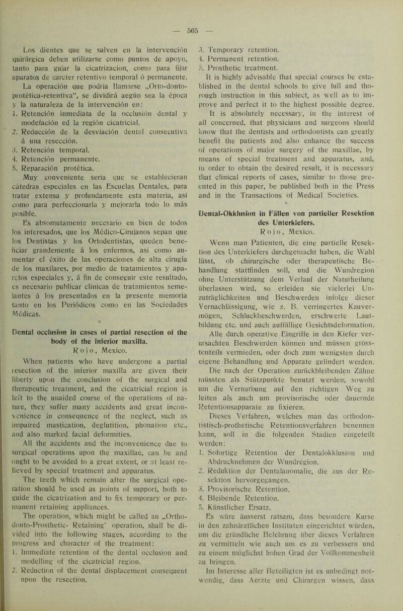 Los dientes que se salven en la intervencion quirurgica deben utilizarse como puntos de apoyo, tanto para gujar la cicatrizacion, como para fijar aparatos de carcter retentivo temporal 6 permanente. La operacion que podria Ilamarse „Orto-donto- protetica-retentiva, se dividira aegun sea la epoca y la naturaleza de la intervencion en: 1. Retencion inmediata de la occlusion dental y modefacion ed la region cicatricial. 2. Reduccion de la desviacion dental consecutiva a una reseccion. 3. Retencion temporal. 4. Retencion permanente. 5. Reparacion protetica. Muy conveniente seria que se establecieran catedras especiales en las Escuelas Dentales, para tratar extensa y profundatnente esta materia, asi como para pcrfeccionarla y mejorarla todo lo mas posible. Es absomutamente necesario en bien de todos los interesados, que los Medico-Cirujanos sepan que los Dentistas y los Ortodentistas, queden bene- ficiar grandemente a los enfermos, asi como au- mentar el exito de las operaciones de alta cirugia de los maxilares, por medio de tratamientos y apa- r^tos especiales y, a fin de conseguir este resultado, es necesario publicar clinicas de tratamientos seme- jantes a los presentados en la presente memoria tanto en los Periodicos como en las Sociedades Mcdicas. * Dental occlusion in cases oi partial resection of the body of the inferior maxilla. Rojo, Mexico. When patients who have undergone a partial lesection of the inferior maxilla are given their liberty upon the conclusion of the surgical and therapeutic treatment, and the cicatricial region is left to the unaided course of the operations of na- ture, they suffer many accidents and great incon- venience in consequence of the neglect, such as impaired mastication, deglutition, phonation etc., and also marked facial deformities. All the accidents and the inconvenience due to surgical operations upon the maxillae, can be and ought to be avoided to a great extent, or at least re- lieved by special treatment and apparatus. The teeth which remain after the surgical ope- ration should be used as points of support, both to guide the cicatrization and to fix temporary or per- manent retaining appliances. The operation, which might be called an „Ortho- donto-Prosthetic- Retaining* operation, shall be di- vided into the following stages, according to the progress and character of the treatment: 1. Immediate retention of the dental occlusion and modelling of the cicatricial region. 2. Reduction of the dental displacement consequent upon the resection. 3. Temporary retention. 4. Permanent retention. 5. Prosthetic treatment. It is highly advisable that special courses be esta- blished in the dental schools to give full and tho- rough instruction in this subject, as well as to im- prove and perfect it to the highest possible degree. It is absolutely necessary, in the interest of all concerned, that physicians and surgeons should know that the dentists and orthodontists can greatly benefit the patients and also enhance the success of operations of major surgery of the maxillae, by means of special treatment and apparatus, and, in order to obtain the desired result, it is necessary that clinical reports of cases, similar to those pre- ented in this paper, be published both in the Press and in the Transactions of Medical Societies. Dental-Okklusion in Fallen von partieller Resektion des Unterkiefers. Rojo, Mexico. Wenn man Patienten, die eine partielle Resek- tion des Unterkiefers durchgemacht haben, die Wahl liisst, ob chirurgische oder therapeutische Be- handlung stattfinden soil, und die Wundregion ohne Unterstiitzung dem Verlauf der Naturheilung iiberlassen wird, so erleiden sie vielerlei Un- zutraglichkeiten und Beschwerdeh infolge dieser Vernachlassigung, wie z. B. verringertes Kauver- mogen, Schluckbeschwerden, erschwerte Laut- bildung etc. und auch auffallige Ciesichtsdeformation. A He durch operative Eingriffe in den Kiefer ver- ursachten Beschwerden konnen und miissen gross- tenteils vermieden, oder doch zum wenigsten durch eigene Behandlung und Apparate gelindert werden. Die nach der Operation zuriickbleibenden Zahne rniissten als Stiitzpunkte benutzt werden, sowohl um die Vernarbung auf den richtigen Weg zu Ieiten als auch um provisorische oder dauernde Retentionsapparate zu fixieren. Dieses Verfahren, welches man das orthodon- tistisch-prothetische Retentionsverfahren benennen kann, soil in die folgenden Stadien eingeteilt werden: 1. Sofortige Retention der Dentalokklusion und Abdrucknehmen der Wundregion. 2. Reduktion der Dentalanomalie, die aus der Re- sektion hervorgegangen. 3. Provisorische Retention. 4. Bleibende Retention. 5. Kiinstlicher Ersatz. Es ware ausserst ratsam, dass besondere Kurse in den zahnarztlichen Instituten eingerichtet warden, um die griindliche Belehrung fiber dieses Verfahren zu vermitteln wie auch um es zu verbesserti und zu einem moglichst hohen Grad der Vollkommenheit zu bringen. Im Interesse aller Beteiligten ist es unbedingt not- wendig, dass Aerzte und Chirurgen wissen, dass
