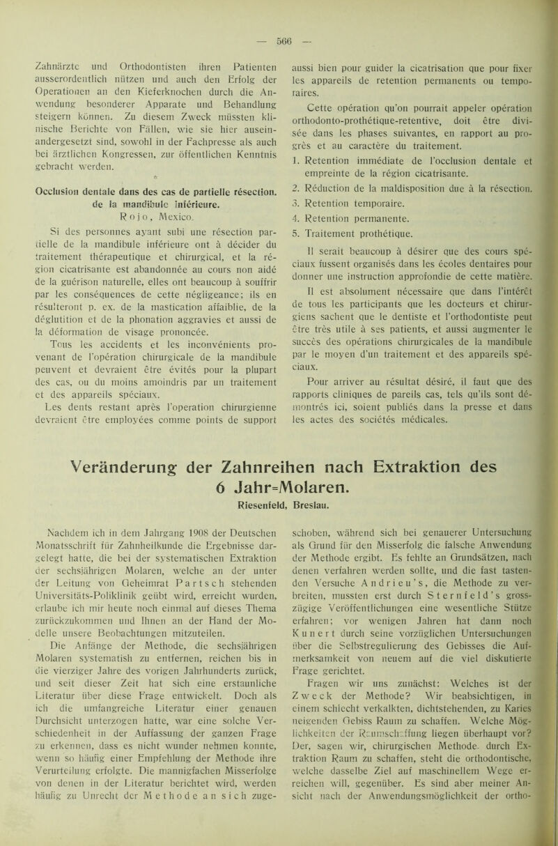 Zahniirztc und Orthodontisten ihren Patienten ausserordentlich niitzen und auch den Erfolg der Operationen an den Kieferknochen durch die An- wcndung besonderer Apparate und Behandlung steigern kdnnen. Zu diesem Zweck miissten kli- nische Berichte von Fallen, wie sie hier ausein- andergesetzt sind, sowohl in der Fachpresse als auch bei arztlichen Kongressen, zur offentlichen Kenntnis gebracht werden. Occlusion dentale dans des cas de partielle resection, de ia mandibule Inferieure. Rojo, Mexico. Si des personnes ayant subi une resection par- iielle de la mandibule inferieure ont a decider du traitement therapeutique et chirurgical, et la re- gion cicatrisante est abandonnee au corns non aide de la gucrison naturelle, elles ont beaucoup a souffrir par les consequences de cette negiigeance; ils en resulteront p. ex. de la mastication affaiblie, de la deglutition et de la phonation aggravies et aussi de la deformation de visage prononcee. Tous les accidents et les inconvenients pro- venant de l’operation chirurgicale de la mandibule peuvent et devraient etre evites pour la plupart des cas, ou du moins amoindris par un traitement et des appareils speciaux. Les dents restant apres l'operation chirurgienne devraient etre employees comme points de support aussi bien pour guider la cicatrisation que pour fixer les appareils de retention permanents ou tempo- raires. Cette operation qu’on pourrait appeler operation orthodonto-prothetique-retentive, doit etre divi- see dans les phases suivantes, en rapport au pro- gres et au caractere du traitement. 1. Retention immediate de l’occlusion dentale et empreinte de la region cicatrisante. 2. Reduction de la maldisposition due a la resection. 3. Retention temporaire. 4. Retention permanente. 5. Traitement prothetique. II serait beaucoup a desirer que des cours spe- ciaux fussent organises dans les ecoles dentaires pour donner une instruction approfondie de cette matiere. II est absolument necessaire que dans l'interct de tous les participants que les docteurs et chirur- giens sachent que le dentiste et I’orthodontiste peut etre tres utile a ses patients, et aussi augmenter le succes des operations chirurgicales de la mandibule par le moyen d'un traitement et des appareils spe- ciaux. Pour arriver au resultat desire, il faut que des rapports cliniques de pareils cas, tels qu’ils sont de- rnontres ici, soient publics dans la presse et dans les actes des societes medicales. Veranderung der Zahnreihen nach Extraktion des 6 Jahr=Molaren. Riesenfeld, Breslau. Nachdem ich in dem Jahrgang 1908 der Deutschen Monatsschrift iur Zahnheilkunde die Ergebnisse dar- gelegt hatte, die bei der systematischen Extraktion der sechsjahrigen Molaren, welche an der unter der Leitung von Cieheimrat P a r t s c h stehenden Universitats-Poliklinik geiibt wird, erreicht wurden, erlaube ich mir heute noch eintnal auf dieses Thema zuriickzukommen und Ihnen an der Hand der Mo- delle unsere Beobachtungen mitzuteilen. Die Anfiinge der Methode, die sechsjahrigen Molaren systematish zu entfernen, reichen bis in die vierziger Jahre des vorigen Jahrhunderts zurtick, und seit dieser Zeit hat sich eine erstaunliche Literatur fiber diese Frage entwickelt. Doch als ich die umfangreiche Literatur einer genauen Durchsicht unterzogen hatte, war eine solche Ver- schiedenheit in der Auffassung der ganzen Frage zu erkennen, dass es nicht wunder nehmen konnte, wenn so haufig einer Empfehlung der Methode ihre Verurtcilung erfolgte. Die mannigfachen Misserfolge von denen in der Literatur berichtet wird, werden haufig zu Unrecht der Methode an sich zuge- schoben, wahrend sich bei genauerer Untersuchung als Qrund fiir den Misserfolg die falsche Anwendung der Methode ergibt. Es fehlte an Grundsatzen, nach denen verfahren werden sollte, und die fast tasten- den Versuche Andrieu's, die Methode zu ver- breiten, mussten erst durch Sternfeld’s gross- ziigige Veroffentlichungen eine wesentliche Sttitze erfahren; vor wenigen Jahren hat dann noch K u n e r t durch seine vorziiglichen Untersuchungeu fiber die Selbstregulierung des Gebisses die Auf- merksamkeit von neuem auf die viel diskutierte Frage gerichtet. Fragen wir uns zunachst: Welches ist der Zweck der Methode? Wir beabsichtigen, in einem schlecht verkalkten, dichtstehenden, zu Karies neigenden Gebiss Rauin zu schaffen. Welche Mog- lichkeiten der Raumschcffung liegen iiberhaupt vor? Der, sagen wir, chirurgischen Methode. durch Ex- traktion Raum zu schaffen, steht die orthodontische, welche dasselbe Ziel auf maschinellem Wege er- reichen will, gegentiber. Es sind aber meiner An- sicht nach der Anwendungsmoglichkeit der ortho-