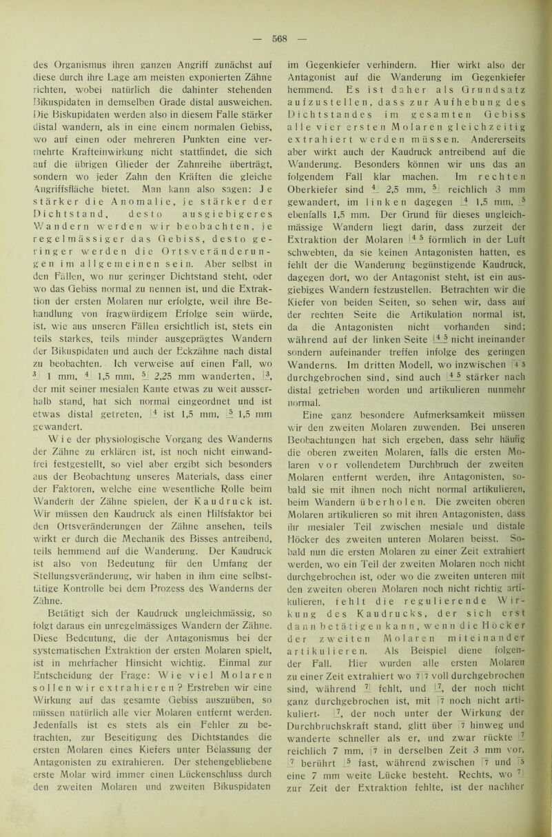 des Organismus ihren ganzen Angrifi zunachst auf diese durch ihre Lage am meisten exponierten Zahne richten, wobei natiirlich die dahinter stehenden Bikuspidaten in demselben Grade distal ausweichen. Die Biskupidaten werden also in diesem Falle starker distal wandern, als in eine einem normalen Gebiss, wo auf einen Oder mehreren Punkten eine ver- mehrte Krafteinwirkung nicht stattfindet, die sich auf die iibrigen Glieder der Zahnreihe iibertragt, sondern wo jeder Zahn den Kraften die gleiche Angriffsflache bietet. Man kann also sagen: J e starker die Anomalie, j e starker der Dichtstand, desto ausgiebigeres Wandern werden w i r beobachten, j e regelmassiger das Gebiss, desto ge- ringer werden die Ortsveranderun- g e n ini allgemeinen s e i n. Aber selbst in den Fallen, wo nur geringer Dichtstand steht, oder wo das Gebiss normal zu liennen ist, und die Extrak- tion der ersten Molaren nur erfolgte, weil ihre Be- handlung von fragwiirdigem Erfolge sein wiirde, ist, wie aus unseren Fallen ersichtlich ist, stets ein teils starkes, teils minder ausgepriigtes Wandern der Bikuspidaten und auch der Eckzahne nach distal zu beobachten. Ich verweise auf einen Fall, wo 3 1 mm, 4 1,5 mm, 3 2,25 mm wanderten, L3, der mit seiner mesialen Xante etwas zu weit ausser- halb stand, hat sich normal eingeordnet und ist etwas distal getreten, 4 ist 1,5 mm, II 1,5 mm gewandert. W i e der physiologische Vorgang des Wanderns der Zahne zu erklaren ist, ist noch nicht einwand- frei festgestellt, so viel aber ergibt sich besonders aus der Beobachtung unseres Materials, dass einer der Faktoren, welche eine wesentliche Rolle beim Wandern der Zahne spielen, der Kaudruck ist. Wir miissen den Kaudruck als einen Hilfsfaktor bei den Ortsveriinderungen der Zahne ansehen, teils wirkt er durch die Mechanik des Bisses antreibend, teils hemmend auf die Wanderung. Der Kaudruck ist also von Bedeutung fur den Umfang der Stellungsveranderung, wir haben in ihm eine selbst- tiitige Kontrolle bei dem Prozess des Wanderns der Zahne. Betiitigt sich der Kaudruck ungleichmassig, so iolgt daraus ein unregelmassiges Wandern der Ziihne. Diese Bedeutung, die der Antagonisnius bei der systematischen Extraktion der ersten Molaren spielt, ist in mehrfacher Hinsicht wichtig. Einmal zur Entscheidung der Frage: Wie viel Molaren sollenwir extra hieren? Erstreben wir eine Wirkung auf das gesamte Gebiss auszuiiben, so miissen natiirlich alle vier Molaren entfernt werden. Jedenfalls ist es stets als ein Fehler zu be- trachten, zur Beseitigung des Dichtstandes die ersten Molaren eines Kiefers unter Belassung der Antagonisten zu extrahieren. Der stehengebliebene erste Molar wird immer einen Liickenschluss durch den zweiten Molaren und zweiten Bikuspidaten im Gegenkiefer verhindern. Hier wirkt also der Antagonist auf die Wanderung im Gegenkiefer hemmend. Es ist daher als Grundsatz aufzustellen, dass zur Aufhebung des Dichtstandes im gesamten Gebiss alle vier ersten Molaren gleichzeitig extrahiert werden m ii s s e n. Andererseits aber wirkt auch der Kaudruck antreibend auf die Wanderung. Besonders konnen wir uns das an folgendem Fall klar machen. Im rechten Oberkiefer sind 4 2,5 mm, L reichlich 3 mm gewandert, im 1 in ken dagegen li 1,5 mm, 5 ebenfalls 1,5 mm. Der Grand fur dieses ungleich- massige Wandern Iiegt darin, dass zurzeit der Extraktion der Molaren 4 5 formlich in der Luft schwebten, da sie keinen Antagonisten hatten, es fe'nlt der die Wanderung begiinstigende Kaudruck, dagegen dort, wo der Antagonist steht, ist ein aus- giebiges Wandern festzustellen. Betrachten wir die Kiefer von beiden Seiten, so sehen wir, dass auf der rechten Seite die Artikulation normal ist, da die Antagonisten nicht vorhanden sind; wahrend auf der linken Seite ILL nicht ineinander sondern aufeinander treffen infolge des geringen Wanderns. Im dritten Modell, wo inzwischen |4 5 durchgebrochen sind, sind auch 4i starker nach distal getriebeti worden und artikulieren nunmehr normal. Eine ganz besondere Aufmerksamkeit miissen wir den zweiten Molaren zuwenden. Bei unseren Beobachtungen hat sich ergeben, dass sehr haufig die oberen zweiten Molaren, falls die ersten Mo- laren v o r vollendetem Durchbruch der zweiten Molaren entfernt werden, ihre Antagonisten, so- bald sie mit ihnen noch nicht normal artikulieren, beim Wandern iiberholen. Die zweiten oberen Molaren artikulieren so mit ihren Antagonisten, dass ihr mesialer Teil zwischen mesiale und distale blocker des zweiten unteren Molaren beisst. So- bald nun die ersten Molaren zu einer Zeit extrahiert werden, wo ein Teil der zweiten Molaren noch nicht durchgebrochen ist, oder wo die zweiten unteren mit den zweiten oberen Molaren noch nicht richtig arti- kulieren, fehlt die regulierende Wir- kung des Kaud rucks, der sich erst d a n nbetatigen kann, wenn die Hocker der zweiten Molaren miteinander artikulieren. Als Beispiel diene folgen- der Fall. Hier wurden alle ersten Molaren zu einer Zeit extrahiert wo 7|7 voll durchgebrochen sind, wahrend II fehlt, und LZ, der noch nicht ganz durchgebrochen ist, mit |7 noch nicht arti- kuliert- LZ, der noch unter der Wirkung der Durchbruchskraft stand, glitt iiber 7 hinweg und wanderte schneller als er, und zwar riickte 7 reichlich 7 mm, |7 in derselben Zeit 3 mm vor, 7 beriihrt j? fast, wahrend zwischen |7 und 5 eine 7 mm weite Liicke besteht. Rechts, wo 7 zur Zeit der Extraktion fehlte, ist der nachher