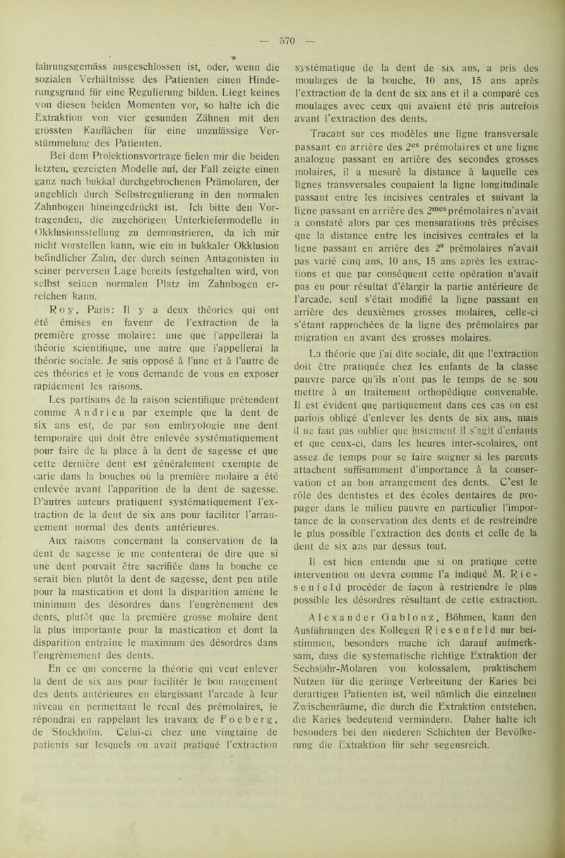 fahrungsgemass ausgeschlossen ist, oder, wenn die sozialen Verhaltnisse des Patienten einen Hinde- rungsgrund fiir eine Regulierung bilden. Liegt keines von diesen beiden Momcnten vor, so halte ich die Extraktion von vier gesunden Ziihnen mit den grossten Kauflachen fiir eine unzulassige Ver- stiimmelung des Patienten. Bei deni Projektionsvortrage fielen mir die beiden letzten, gezeigten Modelle auf, der Fail zeigte einen ganz nach bukkal durchgebrochenen Pramolaren, der angeblich durch Selbstregulierung in den normalen Zahnbogen hineingedriickt ist. Ich bitte den Vor- tragenden, die zugehorigen Unterkiefermodelle in Okklusionsstellung zu demonstrieren, da ich mir nicht vorstellen kann, wie ein in bukkaler Okklusion befindlicher Zalin, der durch seinen Antagonisten in seiner perversen Lage bereits festgehalten wird, von selbst seinen normalen Platz im Zahnbogen er- reichen kann. Roy, Paris: II y a deux theories qui ont ete emises en faveur de l’extraction de la premiere grosse molaire: une que j'appeilerai la theorie scientifique, une autre que j’appeilerai la theorie sociale. Je suis oppose a l’une et a l’autre de ces theories et je vous demande de vous en exposer rapidement les raisons. Les partisans de la raison scientiiique pretendent comme A n d r i e u par exemple que la dent de six ans est, de par son embryoiogie une dent temporaire qui doit etre enlevee systematiquement pour faire de la place a la dent de sagesse et que cette derniere dent est generalement exempte de carie dans la bouches oil la premiere molaire a etc enlevee avant l’apparition de la dent de sagesse. D’autres auteurs pratiquent systematiquement l’ex- traction de la dent de six ans pour faciliter farran- gement normal des dents anterieures. Aux raisons concernant la conservation de la dent de sagesse je me contenterai de dire que si une dent pouvait etre sacrifice dans la bouche ce serait bien piutot la dent de sagesse, dent peu utile pour la mastication et dont la disparition amene le minimum des desordres dans l'engrenement des dents, piutot que la premiere grosse molaire dent la plus importante pour la mastication et dont la disparition entraine le maximum des desordres dans l'engremement des dents. En ce qui concerne la theorie qui veut enlever la dent de six ans pour faciliter le bon rangement des dents anterieures en elargissant l’arcade a Ieur niveau en permettant le recul des premolaires, je repondrai en rappelant les travaux de Foeberg, de Stockholm. Celui-ci chez une vingtaine de patients sur lesquels on avait pratique 1’extraction systematique de la dent de six ans, a pris des moulages de la bouche, 10 ans, 15 ans apres l’extraction de la dent de six ans et il a compare ces moulages avec ceux qui avaient ete pris autrefois avant l’extraction des dents. Tracant sur ces modeles une ligne transversale passant en arriere des 2es premolaires et une ligne analogue passant en arriere des secondes grosses molaires, il a mesure la distance a laquelle ces lignes transversales coupaient la ligne longitudinale passant entre les incisives centrales et suivant la ligne passant en arriere des 2mespremolaires n'avait a constate alors par ces mensurations tres precises que la distance entre les incisives centrales et la ligne passant en arriere des 2° premolaires n'avait pas varie cinq ans, 10 ans, 15 ans apres les extrac- tions et que par consequent cette operation n’avait pas eu pour resultat d’elargir la partie anterieure de l'arcade, seul s’etait modifie la ligne passant en arriere des deuxiemes grosses molaires, celle-ci s'etant rapprochees de la ligne des premolaires par migration en avant des grosses molaires. La theorie que j'ai dite sociale, dit que l’extraction doit etre pratiquee chez les enfants de la classe pauvre parce qu’ils n'ont pas le temps de se sou mettre a un traitement orthopedique convenable. Il est evident que partiquement dans ces cas on est parfois oblige d’enlever les dents de six ans, mais il tie faut pas oublier que justernent il s'agit d'enfants et que ceux-ci, dans les heures inter-scolaires, ont assez de temps pour se faire soigner si les parents attachent suffisamment d’importance a la conser- vation et au bon arrangement des dents. C’est le role des dentistes et des ecoles dentaires de pro- pager dans le milieu pauvre en particulier [’impor- tance de la conservation des dents et de restreindre le plus possible l’extraction des dents et celle de la dent de six ans par dessus tout. Il est bien entendu que si on pratique cette intervention on devra comme l’a indique M. Rie- s e n f e 1 d proceder de fagon a restriendre le plus possible les desordres resultant de cette extraction. Alexander Gabion z, Bohmen, kann den Ausfiihrungen des Kollegen Riesenfeld nur bei- stimmen, besotiders mache ich darauf aufmerk- sam, dass die systematische richtige Extraktion der Sechsjahr-Molaren von kolossalem, praktischem Nutzen fiir die geringe Verbreitung der Karies bei derartigen Patienten ist, weil namlich die einzelnen Zwischenraume, die durch die Extraktion entstehen, die Karies bedeutend vermindern. Daher halte ich besonders bei den niederen Schichten der Bevolke- rung die Extraktion fiir sehr segensreich.