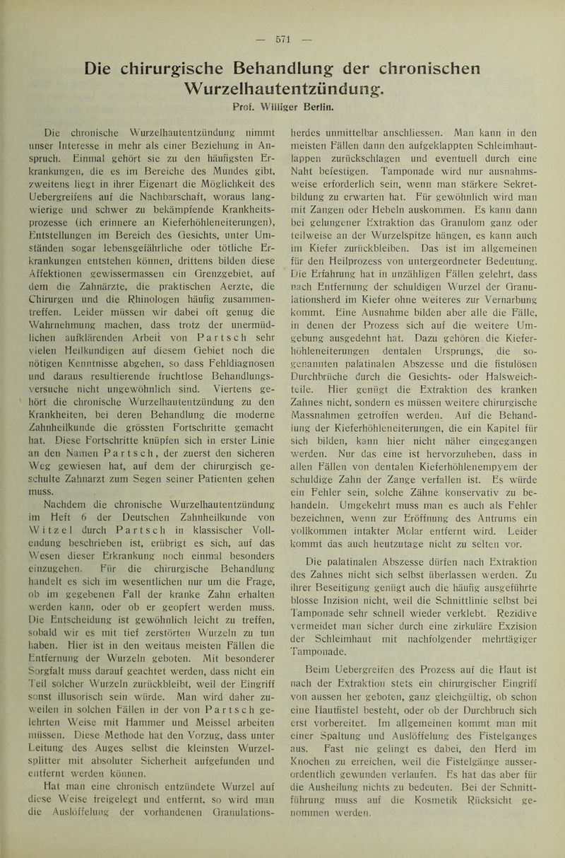 Die chirurgische Behandlung der chronischen Wurzelhautentzundung. Prof. Wiiliger Berlin. Die chronische Wurzelhautentzundung nimmt unser Interesse in mehr als einer Beziehung in An- spruch. Einmal gehort sie zu den haufigsten Er- krankungen, die es im Bereiche des Mundes gibt, zweitens liegt in ihrer Eigenart die Moglichkeit des Uebergreiiens auf die Nachbarschaft, woraus lang- wierige und schwer zu bekiimpfende Krankheits- prozesse (ich erinnere an Kieferhohleneiterungen), Entstellungen im Bereich des Gesichts, unter Um- standen sogar lebensgefahrliche oder totliche Er- krankungen entstehen konnen, drittens bilden diese Affektionen gewissermassen ein Grenzgebiet, auf dem die Zahnarzte, die praktischen Aerzte, die Chirurgen und die Rhinologen haufig zusammen- treffen. Leider mussen wir dabei oft genug die Wahrnehinung maclien, dass trotz der unermiid- lichen aufkliirenden Arbeit von P a r t s c h sehr vielen Heilkundigen auf diesem Gebiet noch die notigen Kenntnisse abgehen, so dass Fehldiagnosen und daraus resultierende truchtlose Behandlungs- versuche nicht ungewohnlich sind. Viertens ge- hort die chronische Wurzelhautentzundung zu den Krankheiten, bei deren Behandlung die moderne Zahnheilkunde die grossten Fortschritte gemacht hat. Diese Fortschritte kniipfen sich in erster Linie an den Namen P a r t s c h , der zuerst den sicheren Weg gewiesen hat, auf dem der chirurgisch ge- schulte Zahnarzt zum Segen seiner Patienten gehen muss. Nachdem die chronische Wurzelhautentzundung im Heft 6 der Deutschen Zahnheilkunde von W i t z e 1 durch P a r t s c h in klassischer Voll- endung beschrieben ist, eriibrigt es sich, auf das Wesen dieser Erkrankung noch einmal besonders einzugehen. Fiir die chirurgische Behandlung handelt es sich im wesentlichen nur um die Frage, ob im gegebenen Fall der kranke Zahn erhalten vverden kann, oder ob er geopfert werden muss. Die Entscheidung ist gewohnlich leicht zu treffen, sobald wir es mit tief zerstorten Wurzeln zu tun liaben. Hicr ist in den weitaus meisten Fallen die Entfernung der Wurzeln geboten. Mit besonderer Sorgfalt muss darauf geachtet werden, dass nicht ein Teil solcher Wurzeln zuriickbleibt, weil der Eingriff sonst illusorisch sein wiirde. Man wil'd daher zu- weilen in solchen Fallen in der von P a r t s c h ge- lehrten Weise mit Hammer und Meissel arbeiten mussen. Diese Methode hat den Vorzug, dass unter Leitung des Auges selbst die kleinsten Wurzel- splitter mit absoluter Sicherheit aufgefunden und entfernt werden konnen. Hat man eine chronisch entziindete Wurzel auf diese Weise freigelegt und entfernt, so wird man die Ausldffeluug der vorhandenen Granulations- herdes unmittelbar anschliessen. Man kann in den meisten Fallen dann den aufgeklappten Schleimhaut- lappen zuriickschlagen und eventuell durch eine Naht befestigen. Tamponade wird nur ausnahms- weise erforderlich sein, wenn man starkere Sekret- bildung zu erwarten hat. Fiir gewohnlich wird man mit Zangen oder Hebeln auskommen. Es kann dann bei gelungener Extraktion das Granulom ganz oder teihveise an der Wurzelspitze hangen, es kann auch im Kiefer zuriickbleiben. Das ist im allgemeinen fiir den Heilprozess von untergeordneter Bedeutung. Die Erfahrung hat in unzahligen Fallen gelehrt, dass nach Entfernung der schuldigen Wurzel der Granu- lationsherd im Kiefer ohne weiteres zur Vernarbung kommt. Eine Ausnahme bilden aber alle die Fiille, in denen der Prozess sich auf die weitere Um- gebung ausgedehnt hat. Dazu gehoren die Kiefer- hdhleneiterungen dentalen Ursprungs, die so- genannten palatinalen Abszesse und die fistulosen Durchbriiche durch die Gesichts- oder Halsweich- teile. Hier geniigt die Extraktion des kranken Zahnes nicht, sondern es mussen weitere chirurgische Massnahmen getroffen werden. Auf die Behand- iung der Kieferhohleneiterungen, die ein Kapitel fiir sich bilden, kann hier nicht naher eingegangen werden. Nur das eine ist hervorzuheben, dass in alien Fallen von dentalen Kieferhohlenempyem der schuldige Zahn der Zange verfallen ist. Es wiirde ein Fehler sein, solche Zahne konservativ zu be- handeln. Umgekehrt muss man es auch als Fehler bezeichnen, wenn zur Eroffnung des Antrums ein vollkommen intakter Molar entfernt wird. Leider kommt das auch heutzutage nicht zu selten vor. Die palatinalen Abszesse diirfen nach Extraktion des Zahnes nicht sich selbst iiberlassen werden. Zu ihrer Beseitigung geniigt auch die haufig ausgefiihrte blosse Inzision nicht, weil die Schnittlinie selbst bei Tamponade sehr schnell wieder verklebt. Rezidive vcrmeidet man sicher durch eine zirkulare Exzision der Schleimhaut mit nachfolgender mehrtagiger Tamponade. Beim Uebergreifen des Prozess auf die Haut ist nach der Extraktion stets ein chirurgischer Eingriff von aussen her geboten, ganz gleichgiiltig, ob schon eine Hautfistel besteht, oder ob der Durchbruch sich erst vorbereitet. Im allgemeinen kommt man mit einer Spaltung und Ausloffelung des Fistelganges aus. Fast nie gelingt es dabei, den Herd im Knochen zu erreichen, weil die Fistelgange ausser- ordentlich gewunden verlaufen. Es hat das aber fiir die Ausheilung nichts zu bedeuten. Bei der Schnitt- fiihrung muss auf die Kostnetik Riicksicht ge- nommen werden.