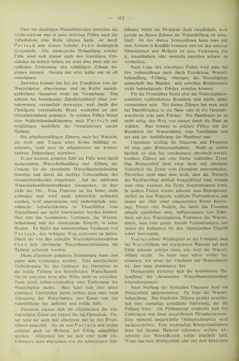 Dass bei derartigen Hautaffektionen zuweilen die Aktinoinykose und in ganz seltenen Fallen auch die Tuberkulose eine Rolle spielen kann, ist durch Partsch und seinen Schuler J a h n hinlanglich klrrgestellt. Die chirurgische Behandlung solcher Falle wird sich immer nach den jeweiligen Um- standen zu richlcn haben, sie wird aber stets mit der radikalen Entfernung des schuldigen Zahnes be- ginnen miissen. Gerade das wird leider nur zu oft unterlassen. Zuweilen kommt das bei der Extraktion von der Wurzelspitze abgerissene und im Kiefer zuriick- gebliebene Granulom nicht zur Yernarbung. Das scheint bei bestehender Zahnfleischfistel ofter vor- zukommen, vermutlich deswegen, weil durch den Fistelgang entziindliche Reize weiterhin an den Granulationsherd gelangen In solchen Fallen bringt eine Schleimhautaufklappung nach Partsch und sorgfaltiges Ausldffeln der Granulationen rasche Ileilung. Bei erhaltungsfahigen Zahnen, auch bei Wurzeln, die noch zuni Tragen einer Krone befiihigt er- scheinen, wird man im allgemeinen zur konser- vativen Behandlung schreiten. In der weitaus grossten Zahl der Falle wird durch sachgemiisse Wurzelbehandlung und -fiillung die Ursache fur die chronische Wurzeihautentziindung beseitigt und damit die narbige Umwandlung des Granulationsherdes eingeleitet. Auf die zahllosen Wurzelbehandlungsmethoden einzugehen, ist hier nicht der Ort. Eine Panazee ist bis heute nicht gefunden und wird auch schwerlich gefunden werden. weil anatomische und pathologisch- ana- tomische Schwierigkeiten in Einzelfallen vom Wurzelkanal aus nicht iiberwunden werden konnen. Hier tritt das kombinierte Verfahren, die Wurzel- behandlung und der chirurgische Eingriff, in seine Rechte. Es bleibt das unbestreitbare Verdienst von Partsch, den richtigen Weg gewiesen zu haben. Durch die von ihm erdachte Wurzelspitzenresektion kann jede chronische Wurzeihautentziindung zur iieilung gebracht werden. Diese allgeniein gehaltene Behauptung muss cum grano salis verstanden werden. Eine unerlassliche Vorbedingung fiir das Gelingen der Operation ist die solide Fiillung des betreffenden Wurzelkanals. Sie ist zuweilen trotz aller Miihe nicht zu erreichen. Dann niitzt selbstverstiindlich eine Entfernung der Wurzelspitze nichts. Man kann sich aber unter giinstigen Umstiinden damit kelfen, dass man nach Abtragung der Wurzelspitze den Kanal von der Schnittfliiche her aufbohrt und solide fiillt. Zweitens eignen sich im allgemeinen die ein- wurzeligen Ziihne am besten fiir die Operation. Da- her wird sie auch fast allgeniein nur an den Front- zahnen ausgeiibt. Sie ist von Partsch und vielen anderen auch an Molaren mit Erfolg ausgefiihrt worden. Allgemein hat sie sich aber nicht ein- gebiirgert, denn abgesehen von der schwierigen Aus- fiihrung bleibt die Prognose doch zweifelhaft, weil gerade an diesen Zahnen die Wurzelfiillung oft miss- lingt. An den oberen Seitenziihnen kann man mit dem Antrum in Konflikt kommen und bei den unteren Bikuspidaten und Molaren ist eine Verletzung des C. mandibularis Oder mentalis zuweilen schwer zu vermeiden. Nach Lage des jeweiligen Falles wird man bei den Seitenzahnen auch durch Extraktion, Wurzel- behandlung, Fiillung, Abtragen der Wurzelspitze ausserhalb des Mundes und sofortige Replantation reclit befriedigende Erfoige erzielen konnen. Fiir die Frontzahne bietet aber die Wurzelspitzen- resektion verlfisslichere Resultate und diirfte daher vorzuziehen sein. Bei diesen Zahnen hat man auch bei Durchbriichen in die Nase oder in die Gesichts- weichteile selir gute Erfoige. Bei Hautfisteln ist es nicht notig, den Weg von aussen durch die Haut zu wiihlen. Man kommt in solchen Fallen mit der Resektion der Wurzelspitze vom Vestibulum oris her und der Ausioffelung der Hautfistel aus. Ungemein wichtig fiir Diagnose und Prognose ist eine gute Rontgenaufnahme. Nicht so selten handelt es sich bei anscheinend chronisch-wurzel- kranken Zahnen um eine kleine radikulare Zyste. Das Rontgenbild lasst zwar nicht mit absoluter Sicherheit die Zyste vom Granulom unterscheiden. Bisweilen sieht man aber doch, dass die Wurzeln der Nachbarziihne seitlich weggedrangt sind, woraus man ohne weiteres die Zyste diagnostizieren kann. In andren Fallen wieder erkennt man Resorptions- stellen an den Wurzeln, seitliche Perforationen, aus denen der Stift einer eingesetzten Krone hervor- ragt, Points oder Nadeln, die durch das Foramen apicale geschoben sind, Auflagerungen von Zahn- stein auf den Wurzelspitzen, Frakturen der Wurzel- spitze, kurz eine gauze Anzahl Veranderungen, aus denen die Indikation fiir den chirurgischen Eingriff sofort hervorgeht. Von besonderer Wichtigkeit ist der Umstand, dass bei Wurzelfiillung mit geeignetem Material auf dem Bilde erkannt werden kann, wie weit die Wurzel- fiillung reicht. So kann man schon vorher be- stimmen, wir gross der Abschnitt der Wurzelspitze ist, den man abzutragen hat. Demgemass gestaltet sich die kombinierte Be- handlung der chronischen Wurzeihautentziindung folgendermassen: Nach Stellung der klinischen Diagnose wird ein Rontgenbild aufgenommen. Es folgt die Wurzel- behandlung. Bei fistelnden Zahnen geniigt gewohn- lich eine einmalige griindliche Sauberung, der die Fiillung folgt. AIs Fiillmaterial empfiehlt sich das Einbringen von diinn angeriihrtem Phosphatzement. Eine passend ausgewiihlte Guttaperchaspitze wird nachgcschoben. Eine nochmalige Rontgenaufnahme lasst bei diesem Material erkennen, welche Ab- schnitte des Wurzelkanals solide abgefeilt sind. Wenn aus dem Rontgenbild oder aus dem klinischen