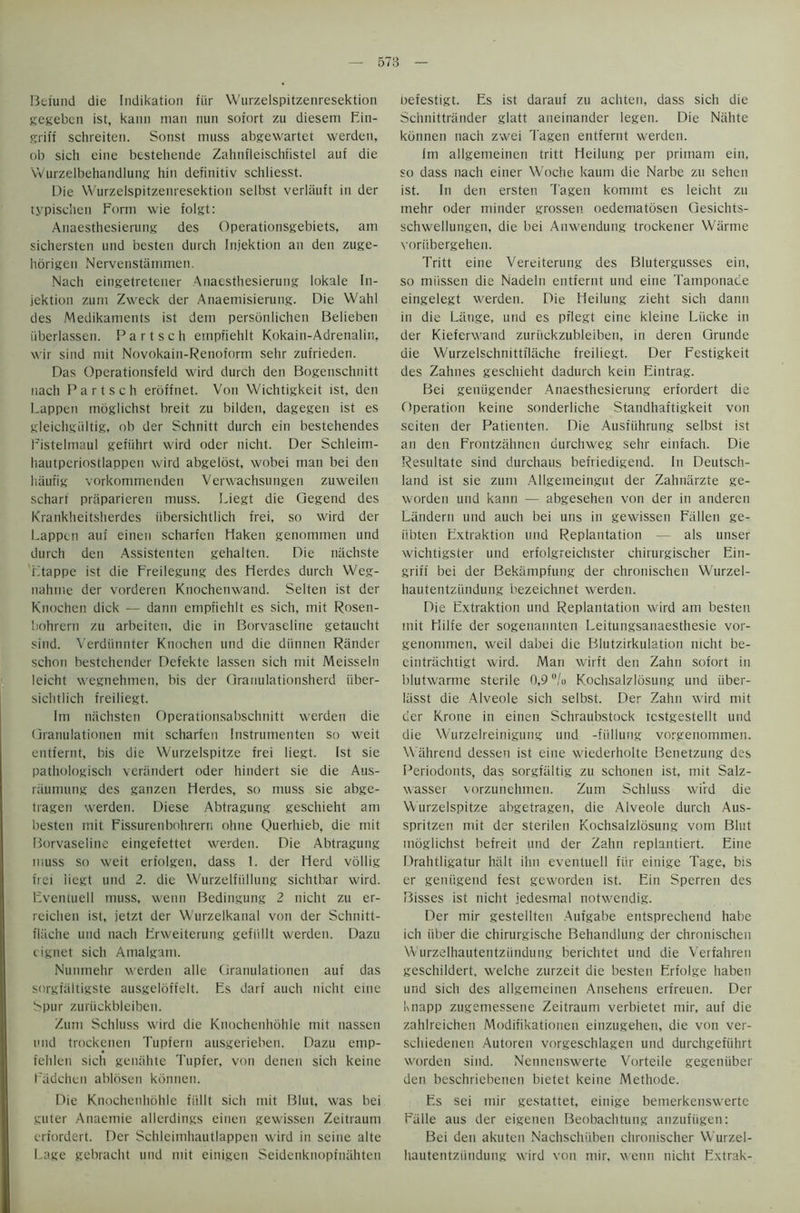 Beiund die Indikation fiir Wurzelspitzenresektion gegeben ist, kann man nun sofort zu diesetn Bin- griff schreiten. Sonst muss abgewartet werdcu, ob sich eine bestehende Zahnfleischfistel auf die Wurzelbehandiung bin definitiv schliesst. Die Wurzelspitzenresektion selbst verlauft in der typischen Form wie folgt: Anaesthesiemug des Operationsgebiets, am sichersten und besten durch Injektion an den zuge- horigen Nervenstammen. Nach eingetretener Anaesthesierung lokale In- jektion zum Zweck der Anaemisierung. Die Wahl des Medikaments ist dem personlichen Belieben iiberlassen. P a r t s c h empfiehlt Kokain-Adrenalin, wir sind mit Novokain-Renoform sehr zufrieden. Das Operationsfeld wird durch den Bogenschnitt nach Partsch erdffnet. Von Wichtigkeit ist, den Lappen moglichst breit zu bilden, dagegen ist es gleichgiiltig, ob der Schnitt durch ein bestehetides Fistelmaul gefiihrt wird oder nicht. Der Schleim- hautperiostlappen wird abgelost, wobei man bei den hautig vorkommenden Verwachsungen zuweilen scharf praparieren muss. Liegt die Qegend des Krankheitsherdes iibersichtlich frei, so wird der Lappen auf einen scharfen Haken genommen und durch den Assistenten gehalten. Die nachste Ltappe ist die Freilegung des Herdes durch Weg- nahme der vorderen Knochenwand. Selten ist der Knochen dick — dann empfiehlt es sich, mit Rosen- bohrern zu arbeiten, die in Borvaseline getaucht sind. Verdiinnter Knochen und die diinnen Rander schon bestchender Defekte lassen sich mit Meisseln leicht wegnehmen, bis der Oranulationsherd irber- siclitlich freiliegt. Im nachsten Operationsabschnitt werden die Qranulationen mit scharfen Instrumenten so weit entfernt, bis die Wurzelspitze frei liegt. Ist sie pathologisch verandert oder hindert sie die Aus- raumung des ganzen Herdes, so muss sie abge- tragen werden. Diese Abtragung geschieht am besten mit Fissurenbohrern ohne Querhieb, die mit Borvaseline eingefettet werden. Die Abtragung muss so weit erfolgen, dass 1. der Herd vollig frei iicgt und 2. die Wurzelfiillung sichtbar wird. Fventuell muss, wenn Bedingung 2 nicht zu er- reichen ist, jetzt der Wurzelkanal von der Schnitt- flitche und nach Frweiterung gefiillt werden. Dazu eignet sich Amalgam. Nunmehr werden alle Ciranulationen auf das sorgialtigste ausgeloffelt. Es darf auch nicht emc Spur zuriickbleiben. Zum Schluss wird die Knochenhohle mit nassen und trockenen Tupfern ausgerieben. Dazu emp- fehlen sich geiuihte Tupfer, von denen sich keine Fadchen ablosen konnen. Die Knochenhohle fiillt sich mit Blut, was bei guter Anaemie allerdings einen gewissen Zeitraum erfordert. Der Schleimhautlappen wird in seine alte Lage gebracht und mit einigen Seidenknopfnahten Oefestigt. Es ist darauf zu achten, dass sich die Schnittrander glatt aneinander legen. Die Niihte konnen nach zwei Tagen entfernt werden. Im allgenieinen tritt Heilung per primam ein, so dass nach einer Woche kaum die Narbe zu seheu ist. In den ersten Tagen komrnt es leicht zu mehr oder minder grossen oedematosen Qesichts- schwellungen, die bei Anwendung trockener Wiirme voriibergehen. Tritt eine Vereiterung des Blutergusses ein, so miissen die Nadeln entfernt und eine Tamponade eingelegt werden. Die Heilung zieht sich dann in die Lange, und es pflegt eine kleine Liicke in der Kieferwand zuriickzubleiben, in deren Grunde die Wurzelschnittflache freiliegt. Der Festigkeit des Zahnes geschieht dadurch kein Fintrag. Bei geniigender Anaesthesierung erfordert die Operation keine sonderliche Standhaftigkeit von seiten der Patienten. Die Ausfiihrung selbst ist an den Frontzahnen durchweg sehr einfach. Die Resultate sind durchaus befriedigend. In Deutsch- land ist sie zum Allgemeingut der Zahnarzte ge- worden und kann — abgesehen von der in anderen Landern und auch bei uns in gewissen Fallen ge- iibten Extraktion und Replantation — als unser wichtigster und erfolgreichster chirurgischer Ein- griff bei der Bekampfung der chronischen Wurzel- hautentzundung bezeichnet werden. Die Extraktion und Replantation wird am besten mit Hilfe der sogenannten Leitungsanaesthesie vor- genommen, weil dabei die Blutzirkulation nicht be- eintrachtigt wird. Man wirft den Zahn sofort in blutwarme sterile 0,9 °/o Kochsalzlosung und iiber- Iiisst die Alveole sich selbst. Der Zahn wird mit der Krone in einen Schraubstock restgestellt und die Wurzelreinigung und -fiillung vorgenommen. \\ ahrend dessen ist eine wiederholte Benetzung des Periodonts, das sorgfiiltig zu schonen ist, mit Salz- wasser vorzunehmen. Zum Schluss wird die Wurzelspitze abgetragen, die Alveole durch Aus- spritzen mit der sterilen Kochsalzlosung vom Blut moglichst befreit und der Zahn replantiert. Eine Drahtligatur halt ihn eventuell fiir einige Tage, bis er geniigend fest geworden ist. Ein Sperren des Bisses ist nicht jedesmal notwendig. Der mir gestellten Aufgabe entsprechend habe ich iiber die chirurgische Behandlung der chronischen Wurzelhautentziindung berichtet und die Verfahren geschildert, welche zurzeit die besten Frfolge haben und sich des allgemeinen Ansehens erfreuen. Der Knapp zugemessene Zeitraum verbietet mir, auf die zahlreichen Modifikationeti eitizugehen, die von ver- schiedenen Autoren vorgeschlagen und durchgefiihrt worden sind. Nennenswerte Vorteile gegeniiber den beschriebenen bietet keine Methode. Es sei mir gestattet, einige bemerkenswertc Fiille aus der eigenen Beobachtung anzufiigen: Bei den akuten Nachschiiben chronischer Wurzel- hautentziindung wird von mir, wenn nicht Extrak-