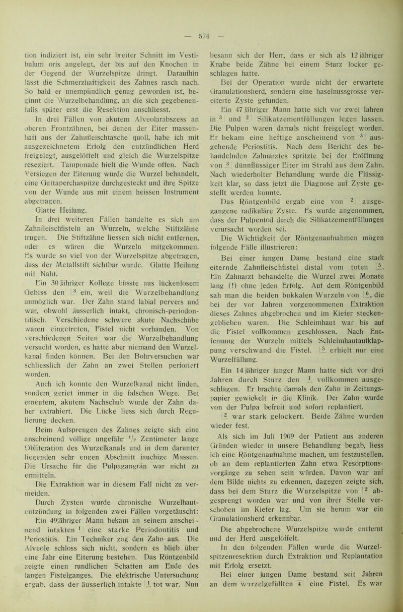 tion indiziert ist, ein sehr breiter Schnitt im Vesti- bulum oris angelegt, der bis auf den Knochen in der Qegend der Wurzelspitze dringt. Daraufhin liisst die Schmerzliaftigkeit des Zahnes rasch nach. So bald er unempiindlich genug geworden ist, be- ginnt die Wurzelbehandlung, an die sich gegebenen- falls spiiter erst die Resektion anschliesst. In drei Fallen von akutem Alveolarabszess an oberen Frontziihnen, bei denen der Eiter massen- haft aus der Zahnfleischtasche quoll, habe ich mit ausgezeichnetem Erfolg den entziindlichen Herd freigelegt, ausgeldffelt und gleich die Wurzelspitze reseziert. Tamponade hielt die Wunde offen. Nach Versiegen der Eiterung wurde die Wurzel behandelt, eine Guttaperchaspitze durchgesteckt und ihre Spitze von der Wunde aus mit einem heissen Instrument abgetragen. Glatte Heilung. In drei weiteren Fallen handelte es sich um Zahnileischfisteln an Wurzeln, welche Stiftzahne trugen. Die Stiftzahne liessen sich nicht entfernen, oder es waren die Wurzeln mitgekommen. Es wurde so viel von der Wurzelspitze abgetragen, dass der Metallstift sichtbar wurde. Glatte Heilung mit Naht. Ein 30 jahriger Kollege biisste aus liickenlosem Gebiss den 3 ein, weil die Wurzelbehandlung immoglich war. Der Zahn stand labial pervers und war, obwohl ausserlich intakt, chronisch-periodon- titisch. Verschiedene schwere akute Nachschiibe waren eingetreten, Fistel nicht vorhanden. Von verschiedenen Seiten war die Wurzelbehandlung versucht w'orden, es hatte aber niemand den Wurzel- kanal finden konnen. Bei den Bohrversuchen war schliesslich der Zahn an zwei Stellen perforiert worden. Auch ich konnte den Wurzelkanal nicht finden, sondern geriet immer in die falschen Wege. Bei erneutem, akutem Nachschub wurde der Zahn da- her extrahiert. Die Liicke liess sich durch Regu- lierung decken. Beim Aufsprengen des Zahnes zeigte sich eine anscheinend vollige ungefahr V2 Zentimeter lange 'Obliteration des Wurzelkanals und in dem darunter liegenden sehr engen Abschnitt iauchige Massen. Die Ursache fiir die Pulpagangriin war nicht zu ermitteln. Die Extraktion war in diesem Fall nicht zu ver- meiden. Durch Zysten wurde chronische Wurzelhaut- entziindung in folgenden zwei Fallen vorgetauscht: Ein 49jahriger Mann bekam an seinem anschei - nend intakten 1 eine starke Periodontitis und Periostitis. Ein Techniker zog den Zahn aus. Die Alveole schloss sich nicht, sondern es blieb iiber eine Jahr eine Eiterung bestehen. Das Rontgenbild zeigte einen rundlichen Schatten am Ende des langen Fistelganges. Die elektrische Untersuchung ergab, dass der ausserlich intakte _L tot war. Nun besann sich der Herr, dass er sich als 12 jahriger Knabe beide Zahne bei einem Sturz locker ge- schlagen hatte. Bei der Operation wurde nicht der erwartete Granulationsherd, sondern eine haselnussgrosse ver- eiterte Zyste gefunden. Ein 47 jahriger Mann hatte sich vor zwei Iahren in 3 und 2 Silikatzementfiillungen legen lassen. Die Pulpen waren damals nicht freigelegt worden. Er bekam eine heftige anscheinend von 31 aus- gehende Periostitis. Nach dem Bericht des be- handelnden Zahnarztes spritzte bei der Eroffnung von 3 dunnfliissiger Eiter im Strahl aus dem Zahu. Nach wiederholter Behandlung wurde die Fliissig- keit klar, so dass jetzt die Diagnose auf Zyste ge- stellt werden konnte. Das Rontgenbild ergab eine von 2 ausge- gangene radikulare Zyste. Es wurde angenommen, dass der Pulpentod durch die Silikatzementfiillungen verursacht worden sei. Die Wichtigkeit der Rontgenaufnahmen mogen folgende Falle illustricren: Bei einer jungen Dame bestand eine stark eiternde Zahnfleischfistel distal vom toten jjL. Ein Zahnarzt behandelte die Wurzel zwei Monate lang (!) ohne jeden Erfolg. Auf dem Rontgenbild sah man die beiden bukkalen Wurzeln von A, die bei der vor Jahren vorgenommenen Extraktion dieses Zahnes abgebrochen und im Kiefer stecken- geblieben waren. Die Schleimhaut war bis auf die Fistel vollkommen geschlossen. Nach Ent- fernung der Wurzeln mittels Schleimhautaufklap- pung verschwand die Fistel. 5 erhielt nur eine Wurzelfiillung. Ein 14 jahriger junger Mann hatte sich vor drei Jahren durch Sturz den _L vollkommen ausge- schlagen. Er brachte damals den Zahn in Zeitungs- papier gewickelt in die Klinik. Der Zahn wurde von der Pulpa befreit und sofort replantiert. UL war stark gelockert. Beide Zahne wurden wieder fest. Als sich im Juli 1909 der Patient aus anderen Griinden wieder in unsere Behandlung begab, liess ich eine Rontgenaufnahme machen, um festzustellen, ob an dem replantierten Zahn etwa Resorptions- vorgiinge zu sehen sein wurden. Davon war auf dem Bilde nichts zu erkennen, dagegen zeigte sich, dass bei dem Sturz die Wurzelspitze von 2 ab- gesprengt worden war und von ihrer Stelle ver- schoben im Kiefer lag. Um sie herum war ein Granulationsherd erkennbar. Die abgebrochene Wurzelspitze wurde entfernt und der Herd ausgeldffelt. In den folgenden Fallen wurde die Wurzel- spitzenresektion durch Extraktion und Replantation mit Erfolg ersetzt. Bei einer jungen Dame bestand seit Jahren an dem wurzelgefiillten 4 eine Fistel. Es war