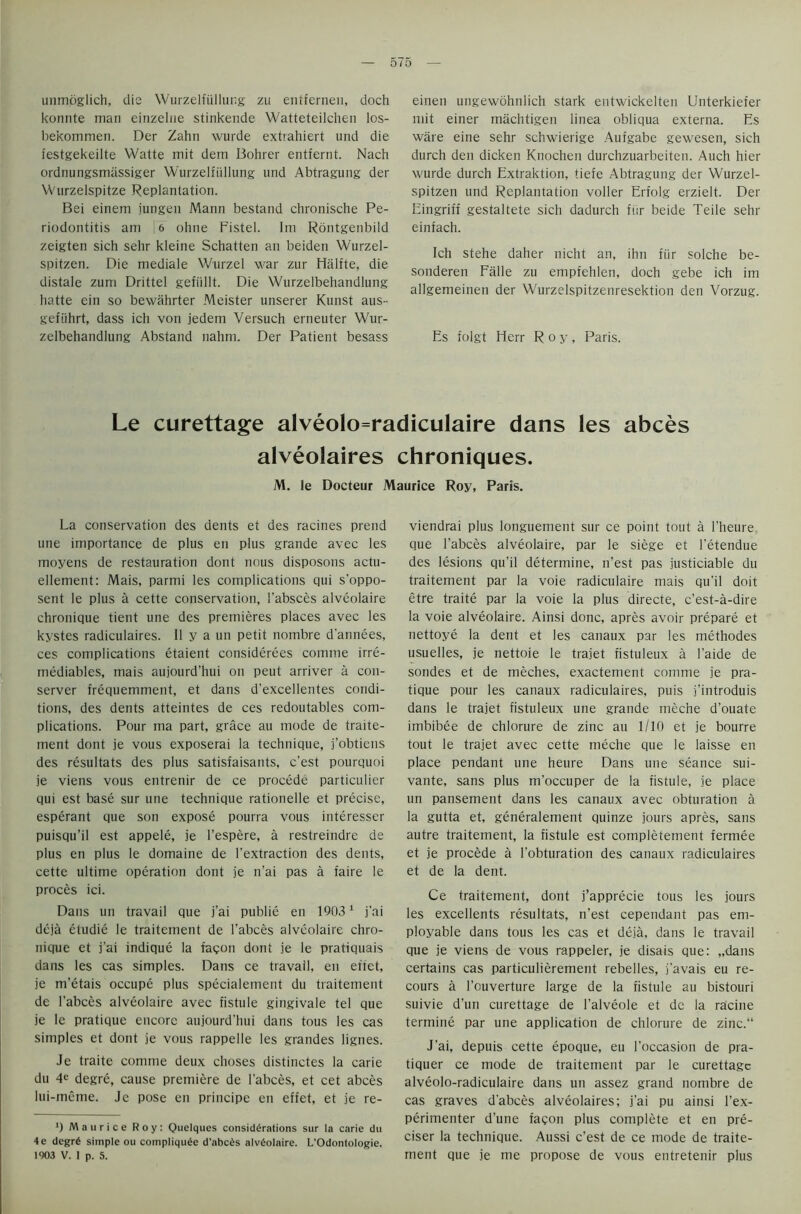 unmoglich, die Wurzelfullung zu entfernen, doch konnte man einzelne stinkende Watteteilchen los- bekommen. Der Zahn wurde extrahiert und die festgekeilte Watte mit dem Bohrer entfernt. Nach ordnungsmassiger Wurzelfullung und Abtragung der Wurzelspitze Replantation. Bei einem jungen Mann bestand chronische Pe- riodontitis am S 6 ohne Fistel. Im Rontgenbild zeigten sich selir kleine Scbatten an beiden Wurzel- spitzen. Die mediale Wurzel war zur Halite, die distale zum Drittel gefiillt. Die Wurzelbehandlung hatte cin so bewahrter Meister unserer Kunst aus- gefiihrt, dass ich von jedem Versuch erneuter Wur- zelbehandlung Abstand nahm. Der Patient besass einen ungewohnlich stark entwickelten Unterkiefer mit einer machtigen linea obliqua externa. Es ware eine sehr schwierige Aufgabe gewesen, sich durch den dicken Knochen durchzuarbeiten. Auch hier wurde durch Extraktion, tiefe Abtragung der Wurzel- spitzen und Replantation voller Erfolg erzielt. Der Eingriff gestaltete sich dadurch fiir beide Teile sehr einfach. Ich stehe daher nicht an, ihn fiir solche be- sonderen Falle zu empfehlen, doch gebe ich im allgemeinen der Wurzelspitzenresektion den Vorzug. Es folgt Herr Roy, Paris. Le curettage alveolo=radiculaire dans les abces alveolaires chroniques. M. le Docteur Maurice Roy, Paris. La conservation des dents et des racines prend une importance de plus en plus grande avec les moyens de restauration dont nous disposons actu- ellement: Mais, parmi les complications qui s’oppo- sent le plus a cette conservation, l’absces alveolaire chronique tient une des premieres places avec les kystes radiculaires. II y a un petit nornbre d'annees, ces complications etaient considerees comme irre- mediables, mais aujourd’hui on peut arriver a con- server frequemment, et dans d'excellentes condi- tions, des dents atteintes de ces redoutables com- plications. Pour ma part, grace au mode de traite- ment dont je vous exposerai la technique, j’obtiens des resultats des plus satisfaisants, c’est pourquoi je viens vous entrenir de ce procede particulier qui est base sur une technique rationelle et precise, esperant que son expose pourra vous interesser puisqu’il est appele, je I’espere, a restreindre de plus en plus le domaine de l’extraction des dents, cette ultime operation dont je n’ai pas a faire le proces ici. Dans un travail que j’ai publie en 19031 j'ai deja etudie le traitement de l’abces alveolaire chro- nique et j’ai indique la facon dont je le pratiquais dans les cas simples. Dans ce travail, en eftet, je m’etais occupe plus specialement du traitement de l’abces alveolaire avec fistule gingivale tel que je le pratique encore aujourd’hui dans tous les cas simples et dont je vous rappelle les grandes lignes. Je traite comme deux choses distinctes la carie du 4e degre, cause premiere de l'abces, et cet abces lui-meme. Je pose en principe en effet, et je re- ') Maurice Roy: Quelques considerations sur la carie du 4e degre simple ou compliquee d’abces alveolaire. L’Odontologie. 1903 V. 1 p. 5. viendrai plus longuement sur ce point tout a l’heure que l'abces alveolaire, par le siege et i'etendue des lesions qu’il determine, n’est pas justiciable du traitement par la voie radiculaire mais qu’il doit etre traite par la voie la plus directe, c’est-a-dire la voie alveolaire. Ainsi done, apres avoir prepare et nettoye la dent et les canaux par les methodes usuelles, je nettoie le trajet fistuleux a l’aide de sondes et de meches, exactement comme je pra- tique pour les canaux radiculaires, puis j’introduis dans le trajet fistuleux une grande meche d’ouate imbibee de chlorure de zinc au 1/10 et je bourre tout le trajet avec cette meche que le laisse en place pendant une heure Dans une seance sui- vante, sans plus m’occuper de la fistule, je place un pansement dans les canaux avec obturation a la gutta et, generalement quinze jours apres, sans autre traitement, la fistule est completement fermee et je procede a l’obturation des canaux radiculaires et de la dent. Ce traitement, dont j’apprecie tous les jours les excellents resultats, n'est cependant pas em- ployable dans tous les cas et deja, dans le travail que je viens de vous rappeler, je disais que: „dans certains cas particulierement rebelles, j’avais eu re- cours a l'ouverture large de la fistule au bistouri suivie d’un curettage de l'alveole et de la racine termine par une application de chlorure de zinc. J’ai, depths cette epoque, eu 1’occasion de pra- tiquer ce mode de traitement par le curettage alveolo-radiculaire dans un assez grand notnbre de cas graves d'abces alveolaires; j’ai pu ainsi l’ex- perimenter d’une fagon plus complete et en pre- ciser la technique. Aussi c’est de ce mode de traite- ment que je me propose de vous entretenir plus