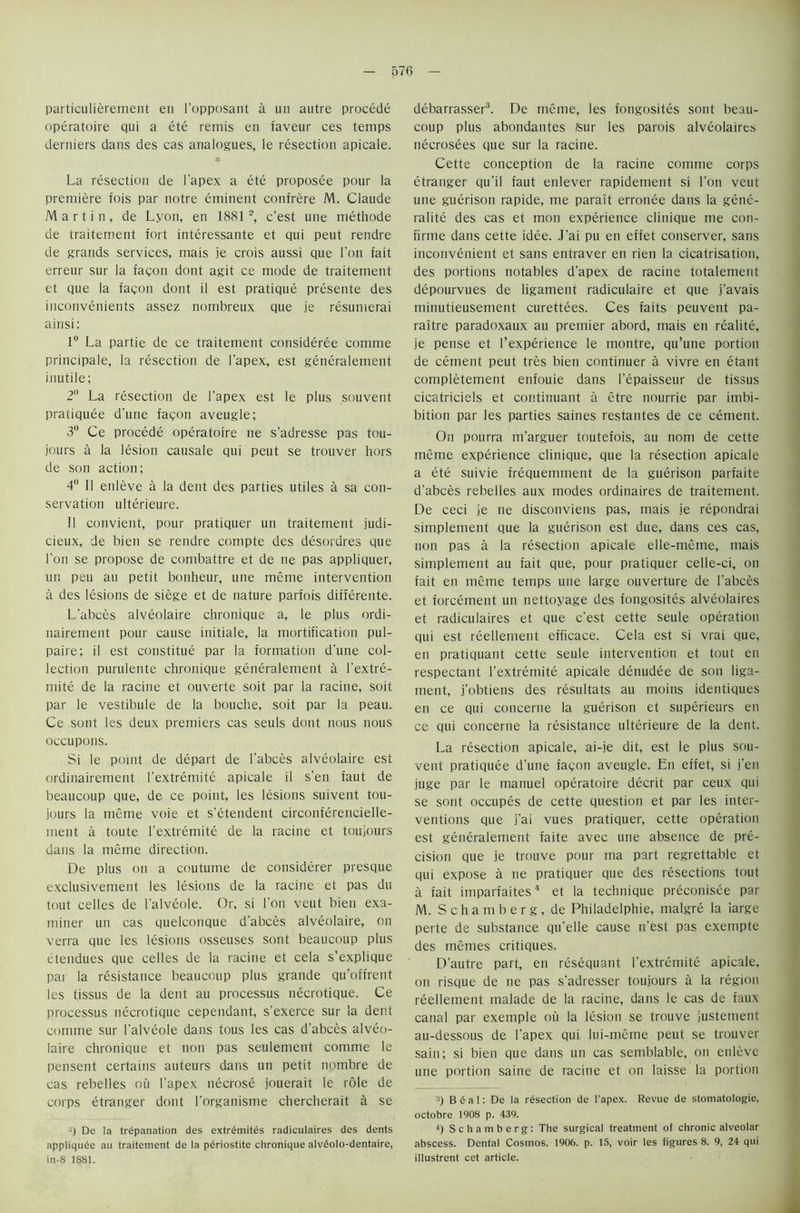 particulierement en 1’opposant a un autre procede operatoire qui a ete remis en faveur ces temps derniers dans des cas analogues, le resection apicale. La resection de l’apex a ete proposee pour la premiere fois par notre eminent confrere M. Claude Martin, de Lyon, en 1881 2, c’est une methode de traitement fort interessante et qui peut rendre de grands services, mais je crois aussi que Lon fait erreur sur la facon dont agit ce mode de traitement et que la facon dont il est pratique presente des inconvenients assez nombreux que je resumerai ainsi: 1° La partie de ce traitement consideree comme principale, la resection de l'apex, est generalement inutile; 2° La resection de l'apex est le plus souvent pratiquee d’une facon aveugle; 3° Ce procede operatoire ne s'adresse pas tou- jours a la lesion causale qui peut se trouver hors de son action; 4 11 enleve a la dent des parties utiles a sa con- servation ulterieure. II convient, pour pratiquer un traitement judi- cieux, de bien se rendre compte des desordres que Ton se propose de combattre et de ne pas appliquer, un pen au petit bonheur, une meme intervention a des lesions de siege et de nature parfois differente. L'abces alveolaire chronique a, le plus ordi- nairement pour cause initiale, la mortification pul- paire; il est constitue par la formation d'une col- lection purulente chronique generalement a l'extre- mite de la racine et ouverte soit par la racine, soit par le vestibule de la bouche, soit par la peau. Ce sont les deux premiers cas seuls dont nous nous occupons. Si le point de depart de l'abces alveolaire est ordinairement l’extremite apicale il s'en faut de beaucoup que, de ce point, les lesions suivent tou- jours la meme voie et s’etendent circonferencielle- ment a toute l’extremite de la racine et toujours dans la meme direction. De plus on a coutume de considerer presque exclusivement les lesions de la racine et pas du tout celles de i’alveole. Or, si l’on veut bien exa- miner un cas quelconque d'abces alveolaire, on verra que les lesions osseuses sont beaucoup plus etendues que cedes de la racine et cela s’explique par la resistance beaucoup plus grande qu’offrent les tissus de la dent au processus necrotique. Ce processus necrotique cependant, s'exerce sur la dent comme sur I’alveole dans fous les cas d'abces alveo- laire chronique et non pas seulement comme le pensent certains auteurs dans un petit nombre de cas rebelles ou l’apex necrose jouerait le role de corps etranger dont l’organisme chercherait a se -) De la trepanation des extrdmites radiculaires des dents appliqude au traitement de la pdriostite chronique alvdolo-dentaire, in-8 1881. debarrasser3. De meme, les fongosites sont beau- coup plus abondantes fsur les parois alveolaires necrosees que sur la racine. Cette conception de la racine comme corps etranger qu'il faut enlever rapidement si don veut une guerison rapide, me parait erronee dans la gene- ralite des cas et moil experience clinique me con- firme dans cette idee. J'ai pu en effet conserver, sans inconvenient et sans entraver en rien la cicatrisation, des portions notables d'apex de racine totalement depourvues de ligament radiculaire et que j'avais minutieusement curettees. Ces faits peuvent pa- raitre paradoxaux au premier abord, mais en realite, je pense et l’experience le montre, qu’une portion de cement peut tres bien continuer a vivre en etant completement enfouie dans l’epaisseur de tissus cicatriciels et continuant a etre nourrie par imbi- bition par les parties saines restantes de ce cement. On pourra m'arguer toutefois, au nom de cette meme experience clinique, que la resection apicale a ete suivie frequemment de la guerison parfaite d'abces rebelles aux modes ordinaires de traitement. De ceci je ne disconviens pas, mais je repondrai simplement que la guerison est due, dans ces cas, non pas a la resection apicale elle-meme, mais simplement au fait que, pour pratiquer celle-ci, on fait en meme temps une large ouverture de l’abces et forcement un nettoyage des fongosites alveolaires et radiculaires et que c'est cette seule operation qui est reellement efficace. Cela est si vrai que, en pratiquant cette seule intervention et tout en respectant l'extremite apicale denudee de son liga- ment, j’obtiens des resultats au moins identiques en ce qui concerne la guerison et superieurs en ce qui concerne la resistance ulterieure de la dent. La resection apicale, ai-je dit, est le plus sou- vent pratiquee d’une facon aveugle. En effet, si j'en juge par le manuel operatoire decrit par ceux qui se sont occupes de cette question et par les inter- ventions que j'ai vues pratiquer, cette operation est generalement faite avec une absence de pre- cision que je trouve pour ma part regrettable et qui expose a ne pratiquer que des resections tout a fait imparfaites4 et la technique preconisee par M. S c h a m b e r g , de Philadelphie, malgre la large perte de substance qu'elle cause n’est pas exempte des memes critiques. D’autre part, en resequant l’extremite apicale, on risque de ne pas s’adresser toujours a la region reellement malade de la racine, dans le cas de faux canal par exemple ou la lesion se trouve justement au-dessous de l’apex qui lui-meme peut se trouver sain; si bien que dans un cas semblable, on enleve une portion saine de racine et on laisse la portion a) B & a 1: De la resection de l’apex. Revue de stomatologie, octobre 1908 p. 439. 4) Schamberg: The surgical treatment of chronic alveolar abscess. Dental Cosmos. 1906. p. 15, voir les figures 8. 9, 24 qui illustrent cet article.