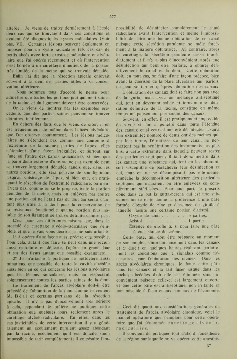 O I 1 alteree. Je viens de traiter dernierement a l’ecole deux cas qui se trouvaient dans ces conditions et avaient ete diagnostiques kystes radiculaires (Voir obs. VI). Certaines lesions peuvent egalement en imposer pour un kyste radiculaire tels ces cas de petits abces avec forte exostose radiculaire et alveo- laire que j’ai operes recemment et ou l’intervention s’est bornee a un curettage minutieux de la portion tres lirnitee de la racine qui se trouvait denudee. Eniin j’ai dit que la resection apicale enlevait souvent a la dent des parties utiles a sa conser- vation ulterieure. Nous sommes tous d’accord je pense pour admettre que toutes les portions pratiquement saines de la racine et du ligament doivent etre conservees. Or je viens de montrer par les exemples pre- cedents que des parties saines peuvent se trouver detruites inutilement. En dehors des faits que je viens de citer, il en est frequemment de meme dans l'abces alveolaire que Ton observe couramment. Les lesions radicu- laires tie s’etendent pas comme une couronne a l'extremite de la racine; parties de l’apex, eiles s’etendent d’une facon irreguliere et surtout sur l'une ou l’autre des parois radiculaires, si bien que la paroi disto-externe d’une racine par exemple peut se trouver largement denudee tandis que, dans les autres portions, elle sera pourvue de son ligament jusQu’au voisinage de l'apex, si bien que, en prati- quant le resection de l’extremite radiculaire, on n’en- lcvera pas, comme on se le propose, toute la portion denudee de la racine, mais on enlevera par contre une portion qui ne l’etait pas du tout qui serait d’au- tant plus utile a la dent pour la conservation de sa resistance fonctionelle qu’une portion plus no- table de son ligament se tronve detruite d’autre part. C’est pour ces differentes raisons que, dans le procede de curettage alveolo-radiculaire que j’em- ploie et que je vais vous decrire, je me suis attache: 1° A operer d'une faqon aussi precise que possible. Pour cela, autant que faire se peut dans une region aussi restreinte et delicate, j’opere au grand jour et sur des tissus autant que possible exsangues; 2° Je m'attache a pratiquer le nettoyage aussi minutieux que possible de toute la cavite abcedee aussi bien en ce qui concerne les lesions alveolaires que les lesions radiculaires, mais en respectant soigneusement toutes les parties saines de la dent. Le traitement de l’abces alveolaire doit-il etre precede de l’obturation de la dent comme ie veulent M. Beal et certains partisans de la resection apicale. II n’y a pas d’inconvenient tres serieux a cela, cependant je prefere ne pratiquer cette obturation que quelques jours seulement apres ie curettage alveolo-radiculaire. En effet, dans les cas justicitables de cette intervention il y a gene- ralement un ecouletnent purulent assez abondant par la racine, ecoulement qu'il est difficile sinon impossible de tarir completement; il en resulte l'im- possibilite de desinfecter completement le canal radiculaire avant l’intervention et meme l’impossi- bilite de faire une bonne obturation de ce canal puisque cette secretion purulente se mele force- ment a la matiere obturatrice. Au contraire, apres le curettage, la secretion purulente cesse imme- diatement et il n’y a plus d’inconvenient, apres une disinfection qui peut etre parfaite, a obturer defi- nitivement le canal et la dent. Cette obturation doit, en tout cas, se faire d'une facon precoce, bien avant la guerison de la plaie alveolaire qui, parfois, ne peut se fermer qu'apres obturation des canaux. L’obturation des canaux doit se faire non pas avec de la gutta, mais avec un melange antiseptique qui, tout en devenant solide et formant une obtu- ration definitive de la racine, constitue en meme temps un pansement permanent des canaux. Souvent, en effet, il est pratiquement impossible de savoir si l’on a penetre dans toute l’etendue des canaux et si ceux-ci ont ete desinfectes jusqu’a leur extremite; nombre de dents ont des racines qui, par leur forme, l’etroitesse de leur canal, ne per- mettent pas la penetration des instruments les plus fins, a cette extremite dans laquelle peuvent rester. des particules septiques; il faut done mettre dans les canaux une substance qui, tout en les obturant, soit susceptible de parachever leur disinfection et qui, tout en ne se decomposant pas elle-meme, empeche la decomposition ulterieure des particules septiques qui n’auraient pu etre enlevees ou com- pletement sterilisees. Pour une part, je proscris done dans ce but la gutta-percha qui est une sub- stance inerte et je donne la preference a une pate formee d’oxyde de zinc et d’essence de girofle a laquelle j’ajoute une certaine portion d’aristol. Oxyde de zinc 5 parties. Aristol 1 partie. Essence de girofle q. s. pour faire une pate a consistance de creme. Cette pate, qui doit etre preparee au moment de son emploi, s’introduit aisement dans les canaux et y durcit en quelques heures realisant parfaite- ment les conditions que je signalais comme ne- cessaires pour l'obturation des racines. Dans les abces alveolaires chroniques, je foule cette pate dans les canaux et la fait fuser jusque dans les poches abcedees d'ou elle est eliminee sans in- convenient puisque celle-ci est largement ouverte et que cette pate est antiseptique, non irritante et non miscible a l’eau et aux humeurs de l’economie. Ceci dit quant aux considerations generates du traitement de l’abces alveolaire chronique, voici le manuel operatoire que j’emploie pour cette opera- toire que j’ai denommee curettage alveolo- radiculaire. Il convicnt de pratiquer tout d’abord l'anesthesie de la region sur laquelle on va operer, cette anesthe- 37