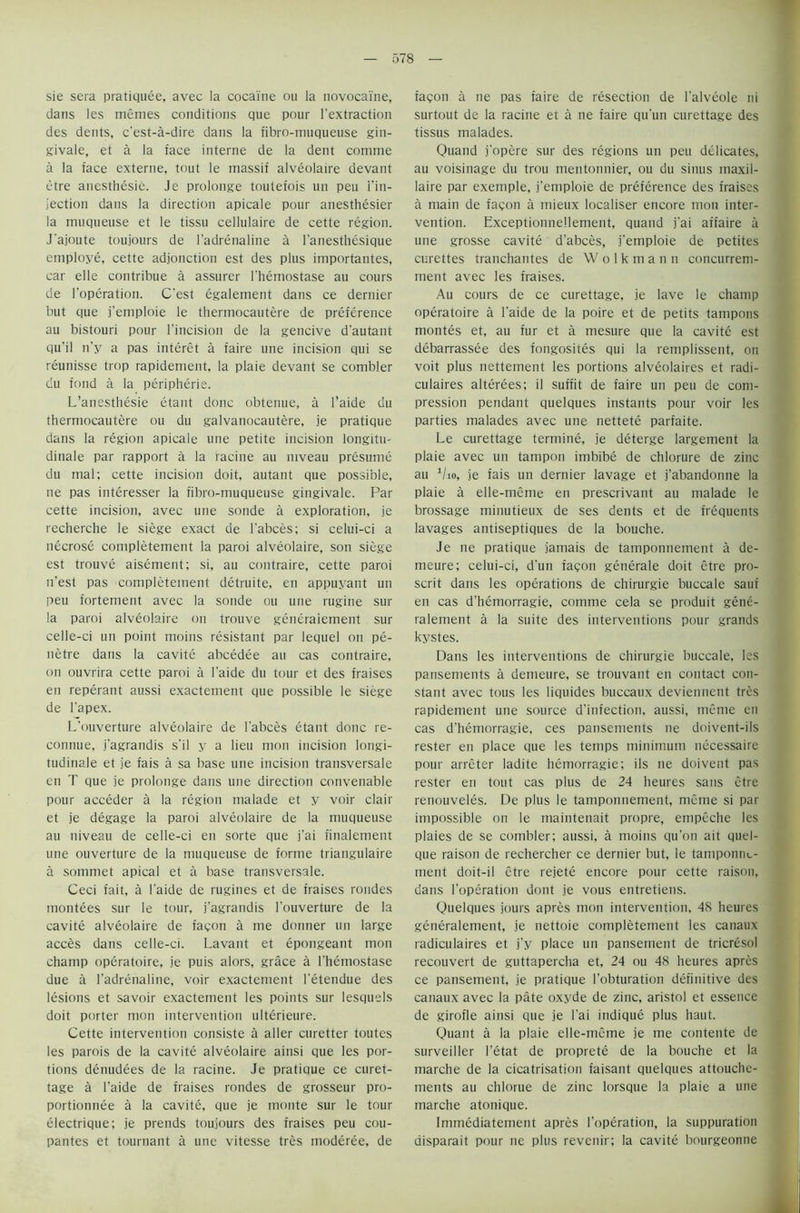 sie sera pratiquee, avec la cocaine ou la novocaine, dans les memes conditions que pour l'extraction des dents, c'est-a-dire dans la fibro-muqueuse gin- givale, et a la face interne de la dent comme a la face externe, tout le massif alveolaire devant etre anesthesie. Je prolonge toulefois un pen i’in- jection dans la direction apicale pour anesthesier la muqueuse et le tissu cellulaire de cette region. J’ajoute toujours de l’adrenaline a 1’anesthesique employe, cette adjonction est des plus importantes, car elle contribue a assurer l'hemostase au cours de l’operation. C’est egalement dans ce dernier but que j’emploie le thermocautere de preference au bistouri pour l'incision de la gencive d'autant qu'il n'y a pas interet a faire une incision qui se reunisse trop rapidement, la plaie devant se combler du fond a la Peripherie. L’anesthesie etant done obtenue, a l’aide du thermocautere ou du galvanocautere, je pratique dans la region apicale une petite incision longitu- dinale par rapport a la racine au niveau presume du mal; cette incision doit, autant que possible, ne pas interesser la fibro-muqueuse gingivale. Par cette incision, avec une sonde a exploration, je recherche le siege exact de l'abces; si celui-ci a necrose completement la paroi alveolaire, son siege est trouve aisement; si, au contraire, cette paroi n’est pas completement detruite, en appuyant un peu fortement avec la sonde ou une rugine sur la paroi alveolaire on trouve generaiement sur celle-ci un point moins resistant par lequel on pe- netre dans la cavite abcedee au cas contraire, on ouvrira cette paroi a l'aide du tour et des fraises en reperant aussi exactement que possible le siege de l’apex. L’ouverture alveolaire de l'abces etant done re- connue, j’agrandis s’il y a lieu mon incision longi- tudinale et je fais a sa base une incision transversale en T que je prolonge dans une direction convenable pour acceder a la region malade et y voir clair et je degage la paroi alveolaire de la muqueuse au niveau de celle-ci en sorte que j'ai finalement une ouverture de la muqueuse de forme triangulaire a sommet apical et a base transversale. Ceci fait, a l’aide de rugines et de fraises rondes montees sur le tour, j’agrandis l'ouverture de la cavite alveolaire de facon a me donner un large acces dans celle-ci. Lavant et epongeant mon champ operatoire, je puis alors, grace a l'hemostase due a l’adrerialine, voir exactement l’etendue des lesions et savoir exactement les points sur lesquels doit porter mon intervention ulterieure. Cette intervention consiste a aller curetter toutes les parois de la cavite alveolaire ainsi que les por- tions denudees de la racine. Je pratique ce curet- tage a l'aide de fraises rondes de grosseur pro- portionnee a la cavite, que je monte sur le tour electrique; je prends toujours des fraises peu cou- pantes et tournant a une vitesse tres moderee, de facon a ne pas faire de resection de l'alveole ni surtout de la racine et a ne faire qu'un curettage des tissus malades. Quand j'opere sur des regions un peu delicates, au voisinage du trou mentonnier, ou du sinus maxil- laire par exemple, j’emploie de preference des fraises a main de facon a mieux localiser encore mon inter- vention. Exceptionnellement, quand j'ai affaire a une grosse cavite d'abces, j'emploie de petites curettes tranchantes de Wolkmann concurrem- ment avec les fraises. Au cours de ce curettage, je lave le champ operatoire a l’aide de la poire et de petits tampons montes et, au fur et a mesure que la cavite est debarrassee des fongosites qui la remplissent, on voit plus nettement les portions alveolaires et radi- culaires alterees; il suffit de faire un peu de com- pression pendant quelques instants pour voir les parties malades avec une nettete parfaite. Le curettage termine, je deterge largement la plaie avec un tampon imbibe de chlorure de zinc au 1/io, je fais un dernier lavage et j’abandonne la plaie a elle-mcme en prescrivant au malade le brassage minutieux de ses dents et de frequents lavages antiseptiques de la bouche. Je ne pratique jamais de tamponnement a de- meure; celui-ci, d'un facon generate doit etre pre- sent dans les operations de chirurgie buccale sauf en cas d’hemorragie, comme cela se produit gene- raiement a la suite des interventions pour grands kystes. Dans les interventions de chirurgie buccale, les pansements a demeure, se trouvant en contact con- stant avec tous les liquides buccaux deviennent tres rapidement une source d’infection, aussi, mime en cas d'hemorragie, ces pansements ne doivent-ils rester en place que les temps minimum necessaire pour arreter ladite hemorragie; ils ne doivent pas rester en tout cas plus de 24 heures sans etre retiouveles. De plus le tamponnement, mime si par impossible on le maintenait propre, empeche les plaies de se combler; aussi, a moins qu'on ait quel- que raison de rechercher ce dernier but, le tamponnv- ment doit-il etre rejete encore pour cette raison, dans l’operation dont je vous entretiens. Quelques jours apres mon intervention, 48 heures generaiement, je nettoie completement les canaux radiculaires et j'y place un pansement de tricresol recouvert de guttapercha et, 24 ou 48 heures apres ce pansement, je pratique l'obturation definitive des canaux avec la pate oxyde de zinc, aristol et essence de girofle ainsi que je Lai indique plus haut. Quant a la plaie elle-meme je me contente de surveiller l’etat de proprete de la bouche et la marche de la cicatrisation faisant quelques attouche- ments au chlorue de zinc lorsque la plaie a une marche atonique. Immediatement apres l’operation, la suppuration aisparait pour ne plus revenir; la cavite bourgeonne