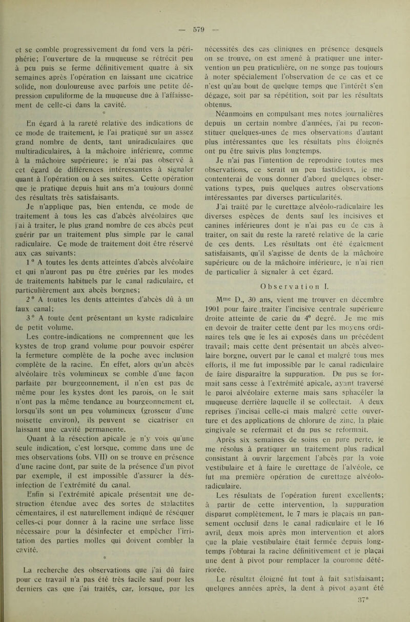 et se comble progressivement du fond vers la Peri- pherie; i'ouverture de la muqueuse se retrecit peu a peu puis se ferine definitivement quatre a six semaines apres l’operation en laissant une cicatrice solide, non douloureuse avec parfois une petite de- pression cupuliforme de la muqueuse due a l'affaisse- ment de celle-ci dans la cavite. En egard a la rarete relative des indications de ce mode de traitement, je I'ai pratique sur un assez grand nombre de dents, tant uniradiculaires que multiradiculaires, a la machoire inferieure, comme a la machoire superieure; je n'ai pas observe a cet egard de differences interessantes a signaler quant a l’operation ou a ses suites. Cette operation que je pratique depuis liuit ans in’a toujours donne des resultats tres satisfaisants. Je n’applique pas, bien entendu, ce mode de traitement a tous les cas d’abces alveolaires que j ai a traiter, le plus grand nombre de ces abces peut guerir par un traitement plus simple par le canal radiculaire. Ce mode de traitement doit etre reserve aux cas suivants: 10 A toutes les dents atteintes d’abces alveolaire et qui n'auront pas pu etre gueries par les modes de traitements habituels par le canal radiculaire, et particulierement aux abces borgnes; 2 0 A toutes les dents atteintes d'abces du a un faux canal; 3° A toute dent presentant un kyste radiculaire de petit volume. Les contre-indications lie comprennent que les kystes de trop grand volume pour pouvoir esperer la fermeture complete de la poche avec inclusion complete de la racine. En effet, alors qu’un abces alveolaire tres volumineux se comble dune facon parfaite par bourgeonnement, il n’en est pas de inerne pour les kystes dont les parois, on le sait n'ont pas la mime tendance au bourgeonnement et, lorsqu’ils sont un peu volumineux (grosseur d'une noisette environ), ils peuvent se cicatriser en laissant line cavite permanente. Quant a la resection apicale je n’y vois qu'une seule indication, c’est lorsque, comme dans une de mes observations (obs. VII) on se trouve en presence d’une racine dont, par suite de la presence d’un pivot par exemple, il est impossible d’assurer la dis- infection de l'extremite du canal. Enfin si l’extremite apicale presentait une de- struction etendue avec des sortes de stalactites cementaires, il est naturellement indique de resequer celles-ci pour donner a la racine une surface lisse necessairc pour la desinfecter et empecher 1'irri- tation des parties molles qui doivent combler la cavite. * La recherche des observations que j’ai du faire pour ce travail n’a pas ete tres facile sauf pour les derniers cas que j'ai traites, car, lorsque, par les necessites des cas cliniques en presence desquels on se trouve, on est amene a pratiquer une inter- vention un peu praticuliere, on ne songe pas toujours a noter specialement l’observation de ce cas et ce n'est qu'au bout de quelque temps que l’interet s’en degage, soit par sa repetition, soit par les resultats obtenus. Neanmoins en compulsant mes notes iournalieres depuis un certain nombre d’annees, j'ai pu recon- stituer quelques-unes de mes observations d’autant plus interessantes que les resultats plus eloignes ont pu etre suivis plus longtemps. Je n’ai pas l’intention de reproduire toutes mes observations, ce serait un peu fastidieux, je me contenterai de vous donner d’abord quelques obser- vations types, puis quelques autres observations interessantes par diverses particularity. J'ai traite par le curettage alveolo-radiculaire les diverses especes de dents sauf les incisives et canines inferieures dont je n'ai pas eu de cas a traiter, on sait du reste la rarete relative de la carie de ces dents. Les resultats ont ete egalement satisfaisants, qu'il s'agisse de dents de la machoire superieure ou de la machoire inferieure, je n'ai rien de particulier a signaler a cet egard. Observation I. Mme D., 30 ans, vient me trouver en decembre 1901 pour faire .traiter l’incisive centrale superieure droite atteinte de carie du 4° degre. Je me mis en devoir de traiter cette dent par les moyens ordi- naires tels que je les ai exposes dans un precedent travail; mais cette dent presentait un abces alveo- laire borgne, ouvert par le canal et malgre tous mes efforts, il me fut impossible par le canal radiculaire de faire disparaitre la suppuration. Du pus se for- mait sans cesse a l'extremite apicale, ayant traverse le paroi alveolaire externe mais sans sphaceler la muqueuse derriere laquelle il se collectait. A deux reprises j’incisai celle-ci mais malgre cette ouver- ture et des applications de chlorure de zinc, la plaie gingivale se referniait et du pus se reformait. Apres six semaines de soins en pure perte, je me resolus a pratiquer un traitement plus radical consistant a ouvrir largement l'abces par la voie vestibulaire et a faire le curettage de l'alveole, ce fut ma premiere operation de curettage alveolo- radiculaire. Les resultats de 1’operation furent excellents; a partir de cette intervention, la suppuration disparut completement, le 7 mars je placais un pan- sement occlusif dans le canal radiculaire et le 16 avril, deux mois apres mon intervention et alors que la plaie vestibulaire etait fermee depuis long- temps j’obturai la racine definitivement et je plaqai une dent a pivot pour remplacer la couronne dete- rioree. Le resultat eloigne fut tout a fait satisfaisant; quelques annees apres, la dent a pivot ayant ete