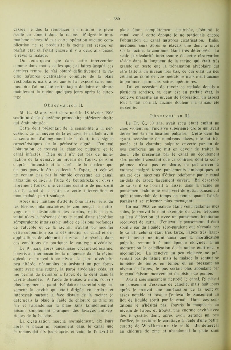 cassee, je dus la remplacer, en retirant le pivot scelle au ciment dans la racine. Malgre le trau- matisme necessity par cette operation aucune com- plication ne se produisit; la racine est restee en parfait etat et l'etait encore il y a deux ans quand je revis la malade. On remarquera que dans cette intervention comme dans toutes celles que j'ai faites jusqu’a ces derniers temps, je n'ai obture definitivement la ra- cine qu’apres cicatrisation complete de la plaie vestibulaire, mais, ainsi que je l’ai expose dans mon memoire j'ai modifie cette facon de faire et obture maintenant la racine quelques jours apres le curet- tage. Observation II. M. B., 43 ans, vint chez moi le 18 fevrier 1906 souffrant de la deuxieme premolaire inferieure droite qui etait obturee. Cette dent presentait de la sensibilite a la per- cussion, de la rougeur de la gencive, le malade avait la sensation d'allongement de la dent, tous signes caracteristiques de la periostite aigue. J’enlevai 1'obturation et trouvai la chambre pulpaire et le canal infectes. Bien qu’il n’y eut pas de tume- faction de la gencive au niveau de l’apex, pensant d’apres l'intensite et la duree de la douleur que du pus pouvait etre collecte a l’apex, et celui-ci ne venant pas par la simple ouverture du canal, j’agrandis celui-ci a l’aide de beutelrocks et ouvris largemetit l’apex; une certaine quantite de pus sortit par le canal a la suite de cette intervention et mon malade partit soulage. Apres une huitaine d’attente pour laisser refroidir les lesions inflammatoires, je commengai le netto- yage et la desinfection des canaux, mais je con- statai alors la presence dans le canal d'une secretion seropurulente intarissable indice de lesions profondes de l’alveole et de la racine; n’ayant pu modifier cette suppuration par la desinfection du canal et des applications de chlorure de zinc. Je resolus dans ces conditions de pratiquer le curetage alveolaire. Le 9 mars, apres anesthesie cocaine-adrenaline, j'ouvris au thermocautere la muqueuse dans la region apicale et trouvai a ce niveau la paroi alveolaire peu alteree, neanmoins en insistant un peu forte- ment avec une rugine, la paroi alveolaire ceda, et me permit de penetrer a l’apex de la dent dans la cavite abcedee. A l’aide de fraises a main, j’ouvris plus largement la paroi alveolaire et curettai soigneu- sement la cavite qui etait dirigee en arriere et interessait surtout la face distale de la racine; je detergeais la plaie a l’aide de chlorure de zinc au 1/io et j’abandonnai la plaie sans tamponnement faisant simplement pratiquer des lavages antisep- tiques de la bouche. La cicatrisation marcha normalement, dix jours apres je plagai un pansement dans le canal que je renouvelai dix jours apres et enfin le 19 avril la plaie etant completement cicatrisee, j’obturai le canal, car a cette epoque je ne pratiquais encore 1’obturation du canal qu’apres cicatrisation. Enfin, quelques jours apres je plagais une dent a pivot sur la racine, la couronne etant tres deterioree. La seule particularity interessante de cette observation reside dans la longueur de la racine qui etait tres grande en sorte que la trepanation alveolaire dut etre faite a un niveau tres bas, ce qui etait un peu genant au point de vue operatoire mais n’eut aucune importance quant aux suites operatoires. J’ai eu occasion de revoir ce malade depuis a plusieurs reprises, sa dent est en parfait etat, la gencive presente au niveau de l’operation un aspect tout a fait normal, aucune douleur n’a jamais ete ressentie. Observation III. Le Dr. C., 30 ans, avait regu etant enfant un choc violent sur l’incisive superieure droite qui avait determine la mortification pulpaire. Cette dent lui ayant occasionne de nombreux abces, elle fut tre- panee et la chambre pulpaire ouverte par un de nos confreres qui se mit en devoir de traiter la dent; elle presentait par le canal un ecouleinent sero-purulent constant que ce confrere, dont la com- petence n’est pas en doute, ne put arriver a vaincre malgre force pansements antiseptiques et malgre des injections d’ether iodoforme par le canal au-dela de lapex largement ouvert. En desespoir de cause il se bornait a laisser dans la racine un pansement iodoforme recouvert de gutta, pansement qu’il renouvelait de temps en temps quand l’abces paraissait se reformer plus menagant. En mai 1903, ce malade etant venu reclamer mes soins, je trouvai la dent exempte de carie, trepanee au lieu d’election et avec un pansement iodoforme recouvert de gutta. J’enlevai le pansement, il etait souille par du liquide sero-purulent qui s’ecoula par le canal; celui-ci etait tres large, l’apex tres large- ment ouvert montrant ainsi que la mortification pulpaire remontait a une epoque eloignee, a un moment on la calcification de la racine etait encore incomplete. La gencive un peu violacee ne pre- sentait pas de fistule mais le malade la sentait se tumefier de temps en temps et en pressant au niveau de l’apex, le pus sortait plus abondant par le canal faisant mouvement de piston de pompe. Ayant soigneusement nettoye le canal, j’y plagai un pansement d’essence de canelle, mais huit jours apres je trouvai une tumefaction de la gencive assez notable et lorsque j’enlevai le pansement un flot de liquide sortit par le canal. Dans ces con- ditions je n’hesitai pas, j’ouvris la muqueuse au niveau de l’apex et trouvai une enorme cavite avec des fongosites dont, apres avoir agrandi un peu l’orifice, je pus faire le curettage a l’aide d’une petite curette de Wolkmann (le n° 6). Je detergeai au chlorure de zinc et abandonnai la plaie sans