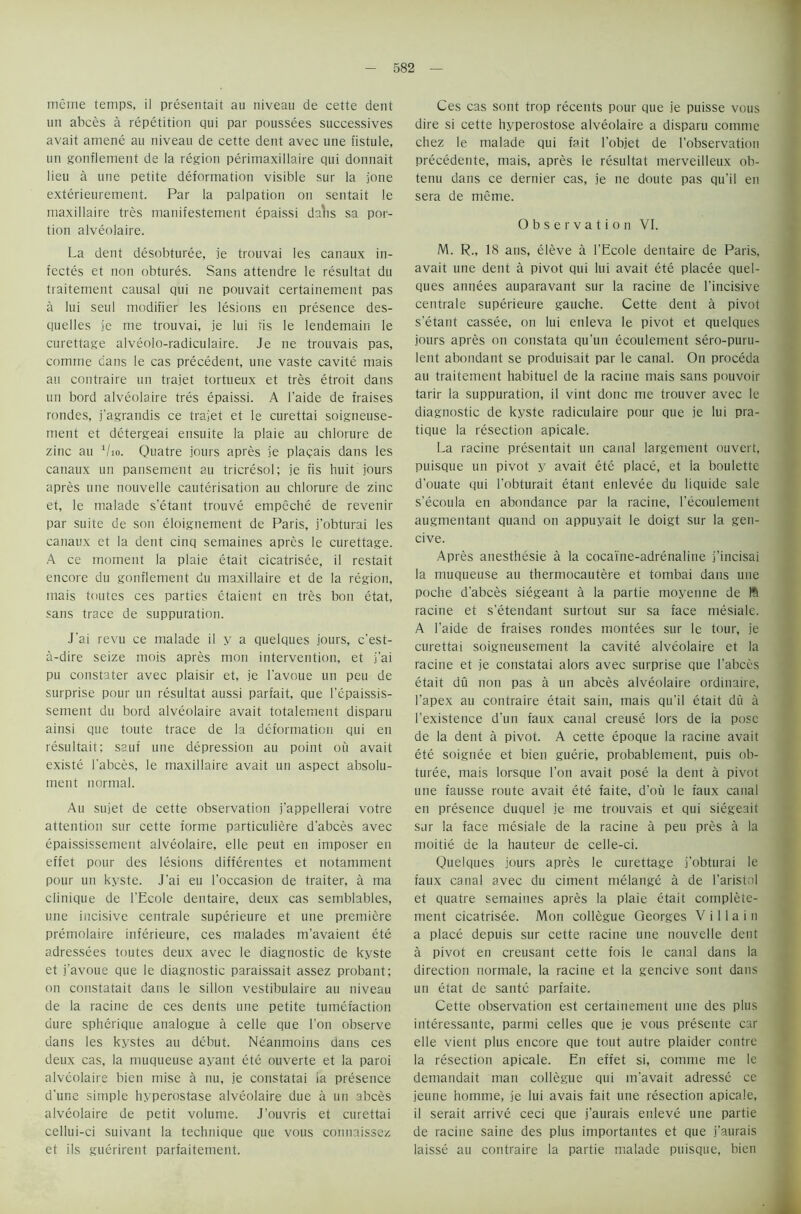 meme temps, il presentait au niveau de cette dent un abces a repetition qui par poussees successives avait amene au niveau de cette dent avec une fistule, un gonfiement de la region perimaxillaire qui donnait lieu a une petite deformation visible sur la j'one exterieurement. Par la palpation on sentait le maxillaire tres manifestement epaissi dalis sa por- tion alveolaire. La dent desobturee, je trouvai les canaux in- fectes et non obtures. Sans attendre le resultat du traitement causal qui ne pouvait certainement pas a lui seul modifier les lesions en presence des- quelles je me trouvai, je lui fis le lendemain le curettage alveolo-radiculaire. Je ne trouvais pas, comrne cans le cas precedent, une vaste cavite mais au contraire un trajet tortueux et tres etroit dans un bord alveolaire tres epaissi. A l’aide de fraises rondes, j'agrandis ce trajet et le curettai soigneuse- rnent et detergeai ensuite la plaie au chlorure de zinc au 1/io. Quatre jours apres je placais dans les canaux un pansement au tricresol; je fis huit jours apres une nouvelle cauterisation au chlorure de zinc et, le malade s’etant trouve empeche de revenir par suite de son eloignement de Paris, j’obturai les canaux et la dent cinq semaines apres le curettage. A ce moment la plaie etait cicatrisee, il restait encore du gonfiement du maxillaire et de la region, mais toutes ces parties etaient en tres bon etat, sans trace de suppuration. J'ai revu ce malade il y a quelques jours, c’est- a-dire seize mois apres mon intervention, et j’ai pu constater avec plaisir et, je l’avoue un peu de surprise pour un resultat aussi parfait, que l’epaissis- sement du bord alveolaire avait totalement disparu ainsi que toute trace de la deformation qui en resultait; sauf une depression au point ou avait existe l’abces, le maxillaire avait un aspect absolu- ment normal. Au sujet de cette observation j’appellerai votre attention sur cette forme particuliere d’abces avec epaississement alveolaire, elle peut en imposer en effet pour des lesions differentes et notamment pour un kyste. J’ai eu l'occasion de traiter, a ma clinique de l’Ecole dentaire, deux cas semblables, une incisive centrale superieure et une premiere premolaire inferieure, ces malades m’avaient ete adressees toutes deux avec le diagnostic de kyste et j’avoue que le diagnostic paraissait assez probant; on constatait dans le sillon vestibulaire au niveau de la racine de ces dents une petite tumefaction dure spherique analogue a celle que Ton observe dans les kystes au debut. Neanmoins dans ces deux cas, la muqueuse ayant ete ouverte et la paroi alveolaire bien rnise a nu, je constatai ia presence d’une simple hyperostase alveolaire due a un abces alveolaire de petit volume. J’ouvris et curettai cellui-ci suivant la technique que vous connaissez et ils guerirent parfaitement. Ces cas sont trop recents pour que je puisse vous dire si cette hyperostose alveolaire a disparu comrne chez le malade qui fait l’objet de [’observation precedente, mais, apres le resultat merveilleux ob- tenu dans ce dernier cas, je ne doute pas qu’il en sera de meme. Observation VI. M. R„ 18 ans, eleve a l’Ecole dentaire de Paris, avait une dent a pivot qui lui avait ete placee quel- ques annees auparavant sur la racine de l’incisive centrale superieure gauche. Cette dent a pivot s’etant cassee, on lui enleva le pivot et quelques jours apres on constata qu’un ecoulernent sero-puru- lent abondant se produisait par le canal. On proceda au traitement habituel de la racine mais sans pouvoir tarir la suppuration, il vint done me trouver avec le diagnostic de kyste radiculaire pour que je lui pra- tique la resection apicale. La racine presentait un canal largement ouvert, puisque un pivot y avait ete place, et la boulette d’ouate qui l’obturait etant enlevee du liquide sale s’ecoula en abondance par la racine, l’ecoulement augmentant quand on appuyait le doigt sur la gen- cive. Apres anesthesie a la cocaine-adrenaline j’incisai la muqueuse au thermocautere et tombai dans une poche d’abces siegeant a la partie moyerine de Iff racine et s’etendant surtout sur sa face mesiale. A l’aide de fraises rondes montees sur le tour, je curettai soigneusement la cavite alveolaire et la racine et je constatai alors avec surprise que I’abccs etait du non pas a un abces alveolaire ordinaire, l’apex au contraire etait sain, mais qu’il etait du a l’existence d’un faux canal creuse lors de ia pose de la dent a pivot. A cette epoque la racine avait ete soignee et bien guerie, probablement, puis ob- turee, mais lorsque Ton avait pose la dent a pivot une fausse route avait ete faite, d’ou le faux canal en presence duquel je me trouvais et qui siegeait sur la face mesiale de la racine a peu pres a la moitie de la hauteur de celle-ci. Quelques jours apres le curettage j’obturai le faux canal avec du ciment melange a de l’aristol et quatre semaines apres la plaie etait complete- ment cicatrisee. Mon collegue Georges Villain a place depuis sur cette racine une nouvelle dent a pivot en creusant cette fois le canal dans la direction normale, la racine et la gencive sont dans un etat de saute parfaite. Cette observation est certainement une des plus interessante, parmi celles que je vous presente car elle vient plus encore que tout autre plaider contre la resection apicale. En effet si, comrne me le demandait man collegue qui m’avait adresse ce jeune homme, je lui avais fait une resection apicale, il serait arrive ceci que j’aurais enleve une partie de racine saine des plus importantes et que j’aurais laisse au contraire la partie malade puisque, bien