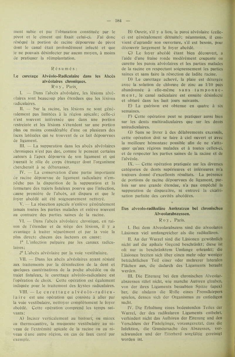 merit subie et par l’obturation constitute par le pivot et le ciment qui fixait celui-ci. J'ai done reseque la portion de racine depourvue de pivot dont le canal etait profondement infecte et que je ne pouvais desinfecter par aucun moyen, a moins de pratiquer la reimplantation. Resumes: Le curetage AIveolo-Radiculaire dans les Abces alveolaires chroniques. Roy, Paris. I. — Dans l’abces alveolaire, les lesions alve- olaires sont beaucoup plus etendues que les lesions radiculaires. II. — Sur la racine, les lesions ne sont gene- ralement pas limitees a la region apicale; celle-ci n’est souvent interessee que dans une portion restreinte et les lesions s’etendent sur une portion plus ou moins considerable d’une ou plusieurs des faces laterales qui se trouvent de ce fait depourvues de ligament. III. — La suppuration dans les abces alveolaires chroniques n'est pas due, comme le pensent certains auteurs a l’apex depourvu de son ligament et qui jouerait le role de corps etranger dont l’organisme chercherait a se debarrasser. IV. — La conservation d’une partie importante de racine depourvue de ligament radiculaire n’em- peche pas la disparition de la suppuration et la fermeture des trajets fistuleux pourvu que l’infection, cause premiere de l’abces, ait disparu et que le foyer abcede ait ete soigneusement nettoye. V. — La resection apicale n’enleve generalement jamais toutes les parties malades et enleve souvent au contraire des parties saines de la racine. VI. — Dans l'abces alveolaire chronique, en rai- son de l’etendue et du siege des lesions, il y a avantage a traiter separement et par la voie la plus directe chacun des facteurs en cause: 1° L'infection pulpaire par les canaux radicu- laires; 2° L’abces alveolaire par la voie vestibulaire. VII. — Dans les abces alveolaires ayant resiste aux traitements par la disinfection de la dent et quelques cauterisations de la poche abcedee ou du trajet fistuleux, le curettage alveolo-radiculaire est l’operation de choix. Cette operation est egalement indiquee pour le traitement des kystes radiculaires. VIII. — Le curettage alveolo-radicu- laire est une operation qui consiste a aller par la voie vestibulaire, nettoyer completement le foyer abcede. Cette operation comprend les temps sui- vants: A) Inciser verticalement au bistouri, ou mieux au thermocautere, la muqueuse vestibulaire au ni- veau de l’extremite apicale de la racine ou au ni- veau dune autre region, en cas de faux canal par exemple. B) Ouvrir, s'il y a lieu, la paroi alveolaire (celle- ci est generalement detruite); neanmoins, il con- vient d’agrandir son ouverture, s’il est besoin, pour decouvrir largement le foyer abcede. C) Le foyer abcede etant bien decouvert, a l'aide d’une fraise ronde moderement coupante on curette les parois alveolaires et les parties malades de la racine en respectant soigneusement les parties saines et sans faire la resection de ladite racine. D) Le curettage acheve, la plaie est detergee avec la solution de chlorure de zinc au 1/10 puis abandonnee a elle-meme sans tamponne- m e n t, le canal radiculaire est ensuite desinfecte et obture dans les huit jours suivants. E) La guerison est obtenue en quatre a six semaines. F) Cette operation peut se pratiquer aussi bien sur les dents multiradiculaires que sur les dents uniradiculaires. Q) Sans se livrer a des delabrements excessifs, cette operation doit se faire a ciel ouvert et avec la meilieure hemostase possible afin de ne s’atta- quer qu’aux regions malades et a toutes cellcs-ci, et de respecter les parties saines de la racine et de l'alveole. IX. — Cette operation pratiquee sur les diverses categories de dents superieures et inferieures m'a toujours donne d’excellents resultats. La presence de portions de racine depourvues de ligament, par- fois sur une grande etendue, n’a pas empeche la suppuration de disparaitre, ni entrave la cicatri- sation parfaite des cavites abcedees. ❖ Das alveolo-radikulare Auskratzen bei chronischen Alveolarabszessen. Roy, Paris. I. Bei dem Alveolarabszess sind die alveolaren Lasionen viel umfangreicher als die radikularen. II. An der Wurzel sind die Lasionen gewohnlich nicht auf die apikale Qegend beschrankt; diese ist oft nur in beschranktem Umfange erkrankt; die Lasionen breiten sich iiber einen mehr Oder weniger betrachtlichen Teil einer Oder mehrerer lateralen Flachen aus, die dadurch des Ligaments beraubt werden. III. Die Eiterung bei den chronischen Alveolar- abszessen riihrt nicht, wie manche Autoren glauben, von der ihres Ligaments beraubten Spitze (apex) her, die alsdann die Rolle eines Fremdkorpers spielen, dessen sich der Organismus zu entledigen sucht. IV. Die Erhaltung eines bedeutenden Teiles der Wurzel, der des radikularen Ligaments entbehrt, verhindert nicht das Aufhoren der Eiterung und den Verschluss der Fistelgange, vorausgesetzt, dass die Infektion, die Qrundursache des Abszesses, ver- schwunden und der Eiterherd sorgfalfig gereinigt worden ist.