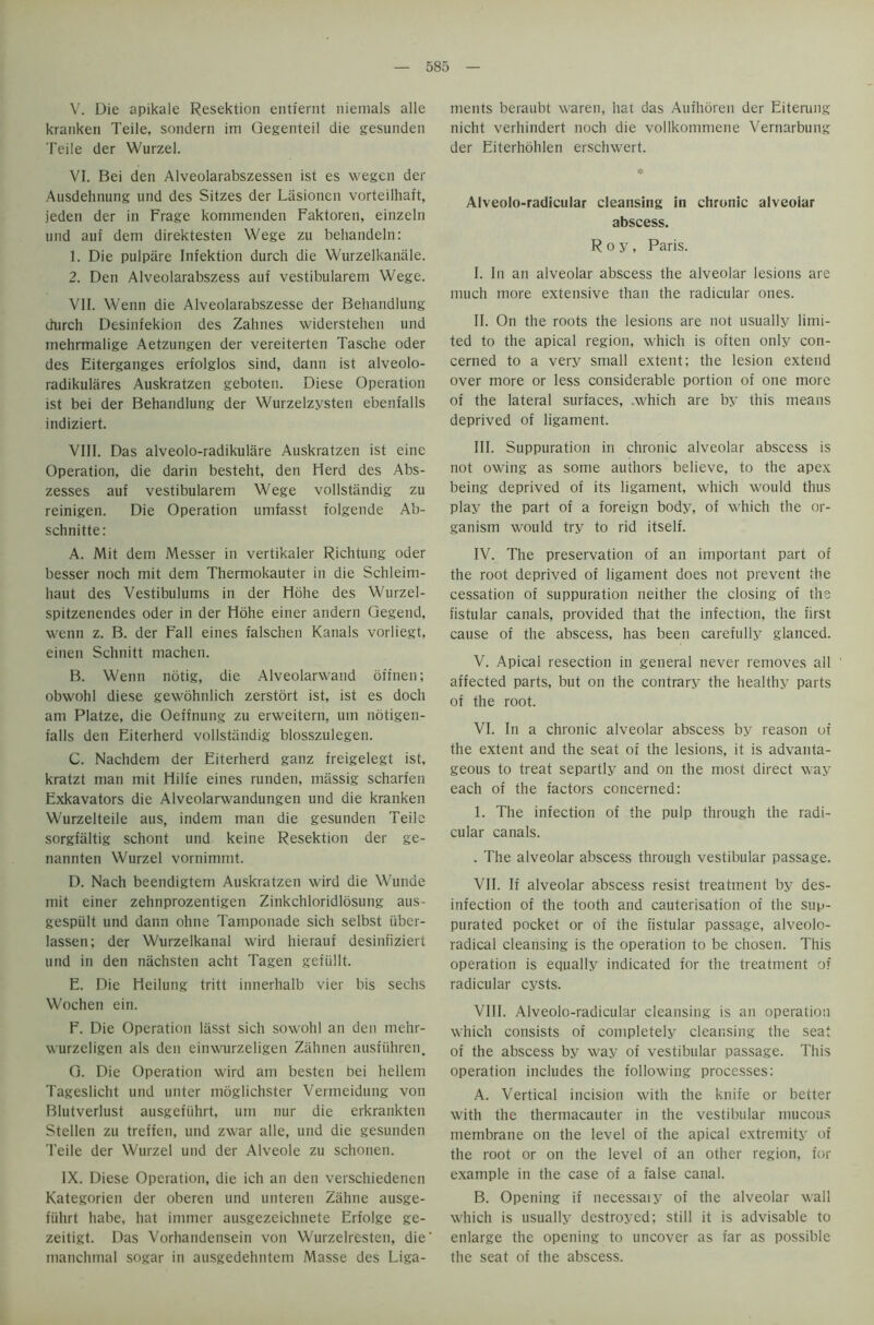 V. Die apikale Resektion entfernt niemals alle kranken Teile, sondern im Qegenteil die gesunden Teile der Wurzel. VI. Bei den Alveolarabszessen ist es wegen der Ausdehnung und des Sitzes der Lasionen vorteilhaft, jeden der in Frage kommenden Faktoren, einzeln und auf dem direktesten Wege zu behandeln: 1. Die pulpare Infektion durch die Wurzelkaniile. 2. Den Alveolarabszess auf vestibularem Wege. VII. Wenn die Alveolarabszesse der Behandlung durch Desinfekion des Zahnes widerstehen und tnehrmalige Aetzungen der vereiterten Tasche oder des Eiterganges erfolglos sind, dann ist alveolo- radikulares Auskratzen geboten. Diese Operation ist bei der Behandlung der Wurzelzysten ebenfalls indiziert. VIII. Das alveolo-radikulare Auskratzen ist eine Operation, die darin besteht, den Herd des Abs- zesses auf vestibularem Wege vollstandig zu reinigen. Die Operation umfasst folgende Ab- schnitte: A. Mit dem Messer in vertikaler Richtung oder besser noch mit dem Thermokauter in die Schleim- haut des Vestibulums in der Hohe des Wurzel- spitzenendes oder in der Hohe einer andern Qegend, wenn z. B. der Fall eines falschen Kanals vorliegt, einen Schnitt niachen. B. Wenn notig, die Alveolarwand offnen; obwohl diese gewohnlich zerstort ist, ist es doch am Platze, die Oeffnung zu erweitern, urn notigen- falls den Eiterherd vollstandig blosszulegen. C. Nachdcm der Eiterherd ganz freigelegt ist, kratzt man mit Hilfe eines runden, massig scharfen Exkavators die Alveolarwandungen und die kranken Wurzelteile aus, indem man die gesunden Teile sorgfaltig schont und keine Resektion der ge- nannten Wurzel vornimmt. D. Nach beendigtem Auskratzen wird die Wunae mit einer zehnprozentigen Zinkchloridlosung aus- gespiilt und dann ohne Tamponade sich selbst iiber- lassen; der Wurzelkanal wird hierauf desinfiziert und in den nachsten acht Tagen gefiillt. E. Die Heilung tritt innerhalb vier bis sechs Wochen ein. F. Die Operation liisst sich sowohl an den mehr- wurzcligen als den einwurzeligen Zahnen ausfiihren. G. Die Operation wird am besten bei hellem Tageslicht und unter inoglichster Vermeidung von Blutverlust ausgefiihrt, um nur die erkrankten Stellen zu treffen, und zwar alle, und die gesunden Teile der Wurzel und der Alveole zu schonen. IX. Diese Operation, die ich an den verschiedenen Kategorien der oberen und unteren Zahne ausge- fiihrt habe, hat immer ausgezeichnete Erfolge ge- zeitigt. Das Vorhandensein von Wurzelresten, die manchmal sogar in ausgedehntem Masse des Liga- ments beraubt waren, hat das Auihoren der Eiterung nicht verhindert noch die vollkommene Vernarbung der Eiterhohlen erschwert. * Alveolo-radicular cleansing in chronic alveolar abscess. Roy, Paris. I. In an alveolar abscess the alveolar lesions are much more extensive than the radicular ones. II. On the roots the lesions are not usually limi- ted to the apical region, which is often only con- cerned to a very small extent; the lesion extend over more or less considerable portion of one more of the lateral surfaces, .which are by this means deprived of ligament. III. Suppuration in chronic alveolar abscess is not owing as some authors believe, to the apex being deprived of its ligament, which would thus play the part of a foreign body, of which the or- ganism would try to rid itself. IV. The preservation of an important part of the root deprived of ligament does not prevent the cessation of suppuration neither the closing of the fistular canals, provided that the infection, the first cause of the abscess, has been carefully glanced. V. Apical resection in general never removes all affected parts, but on the contrary the healthy parts of the root. VI. In a chronic alveolar abscess by reason of the extent and the seat of the lesions, it is advanta- geous to treat separtly and on the most direct way each of the factors concerned: 1. The infection of the pulp through the radi- cular canals. . The alveolar abscess through vestibular passage. VII. If alveolar abscess resist treatment by des- infection of the tooth and cauterisation of the sup- purated pocket or of the fistular passage, alveolo- radical cleansing is the operation to be chosen. This operation is equally indicated for the treatment of radicular cysts. VIII. Alveolo-radicular cleansing is an operation which consists of completely cleansing the seat of the abscess by way of vestibular passage. This operation includes the following processes: A. Vertical incision with the knife or better with the thermacauter in the vestibular mucous membrane on the level of the apical extremity of the root or on the level of an other region, for example in the case of a false canal. B. Opening if necessaiy of the alveolar wall which is usually destroyed; still it is advisable to enlarge the opening to uncover as far as possible the seat of the abscess.