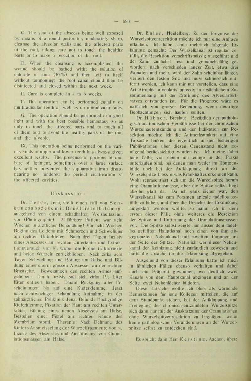 C. The seat of the abscess being well exposed by means of a round perforator, moderately sharp, cleanse the alveolar walls and the affected parts of the root, taking care not to touch the healthy parts or to make a resection of the root. D. When the cleansing is accomplished, the wound should be bathed witht the solution of chloride of zinc (10 %) and then left to itself without tamponing; the root canal should then be disinfected and closed within the next week. E. Cure is complete in 4 to 6 weeks. F. This operation can be performed equally on multiradicular teeth as well as on uniradicular ones. Q. The operation should be performed in a good light and with the best possible heinostasy so as only to touch the affected parts and to touch all of them and to avoid the healthy parts of the root and the alveole. IX. This operation being performed on the vari- ous kinds of upper and lower teeth has always given excellent results. The presence of portions of root bare of ligament, sometimes over a large surface has neither prevented the suppuration from disap- pearing nor hindered the perfect cicatrisation of the affected cavities. Diskussion : Dr. Hesse, Jena, stellt einen Fall von Seii- kungsabszess mit Brustfistelbildung, ausgehend von einem schadhaften Weisheitszahn, vor (Photographie). 24jahriger Patient war acht Wochen in arztlicher Behandlung! Vor acht Wochen Beginn des Leidens mit Schmerzen und Schwellung am rechten Unterkiefer. Nach drei Tagen Inzisiv eines Abszesses am rechten Unterkiefer und Extrak- tionsversuch von 8 , wobei die Krone frakturierte und beide Wurzeln zuriickblieben. Nach zirka acht Tagen Schwellung und Rbtung am Halse und Bil- dung eines enorm grossen Abszesses an der rechten Brustseite. Bewegungen des rechten Armes auf- gehoben. Durch Inzisiv soli sich zirka P/s Liter Eiter entleert haben. Darauf Riickgang aller Er- scheinungen bis auf eine Kieferklemme. Jetzt nach achtwochiger Behandlung Aufnahme in der zahnarztlichen Poliklinik Jena. Befund: Hochgradige Kieferklemme, Fixation der Haut am rechten Unter- kiefer, Bildung eines neuen Abszesses am Halse, Bestehen einer Fistel am rechten Rande des Membrium stomi. Therapie: Nach Dehnung des Kiefers Ausmeisselung der Wurzelfragmente von 8 , Inzisiv des Abszesses und Ausloffelung von Granu- lationsmassen am Halse. Dr. Euler, Heidelberg; Zu der Prognose der Wurzelspitzenresektion mochte ich mir eine Anfrage erlauben. Ich habe schon mehrfach t'olgende Er- fahrung gemacht: Der Wurzelkanal ist regular ge- fiillt, die Resektion vorschriftsmassig ausgefiihrt und der Zahn zunachst fest und gebrauchsfahig ge- worden; nach verschieden langer Zeit, etwa drei Monaten und mehr, wird der Zahn scheinbar langer, verliert den festen Sitz und muss schliesslich ent- fernt werden, ich kann mir nur vorstellen, dass eine Art Atrophia alveolaris praecox in ursachlichem Zu- santmenhang mit der Eroffnung des Alveolarfort- satzes entstanden ist. Fiir die Prognose ware es naturlich von grosser Bedeutung, wenn derartige Beobachtungen sich haufen sollten. Dr. H ii b n e r, Breslau: Beziiglich der patholo- gisch-anatomischen Verhaltnisse bei der chronischeu Wurzelhautentziindung und der Indikation zur Re- sektion mochte ich die Aufmerksamkeit auf eine Tatsache lenken, die eigentlich in den bisherigen Publikationen iiber diesen Gegenstand nicht ge- niigend beriicksichtigt worden ist. Ich meine dabei jene Falle, von denen mir einige in der Praxis unterlaufen sind, bei denen man weder im Rontgen- bilde noch bei der Aufklappung direkt an der VVurzelspitze bloss etwas Krankhaftes erkennen kann. Wohl repriisentiert sich um die Wurzelspitze herum eine Granulationsmasse, aber die Spitze selbst liegt absolut glatt da. Da ich ganz sicher war, den Wurzelkanal bis zum Foramen apicale tadellos ge- fiillt zu haben, und iiber die Ursache der Erkrankung aufgekliirt werden wollte, so nahm ich in dem ersten dieser Falle ohne weiteres die Resektion der Spitze und Entfernung der Granulationsmassen vor. Die Spitze selbst zeigte nun ausser dem tadel- los gefiillten Hauptkanal noch einen von ihm ab- gegrenzten Nebenkanal mit zweiten Foramen an der Seite der Spitze. Naturlich war dieser Neben- kanal der Reinigung nicht zugiinglich gewesen und hatte die Ursache fiir die Erkrankung abgegeben. Ausgehend von dieser Erfahrung hatte ich mich in ahnlichen Fallen ebenso verhalten und dabei auch ein Priiparat gewonnen, wo deutlich zwei Kanale von dem Hauptkanal abgingen und an der Seite zwei Nebenlocher bildeten. Diese Tatsache wollte ich bloss als warnende Bemerkungen fiir jene Kollegen mitteilen, die auf dem Standpunkt stehen, bei der Aufklappung und Freilegung der chronisch-entziindeten Wurzelspitze sich dann nur mit der Auskratzung der Granulationen ohne Wurzelspitzenresektion zu begniigen, wenn keine pathologischen Veranderungen an der Wurzel- spitze selbst zu entdecken sind. Es spricht dann Herr K e r s t i n g, Aachen, iiber: