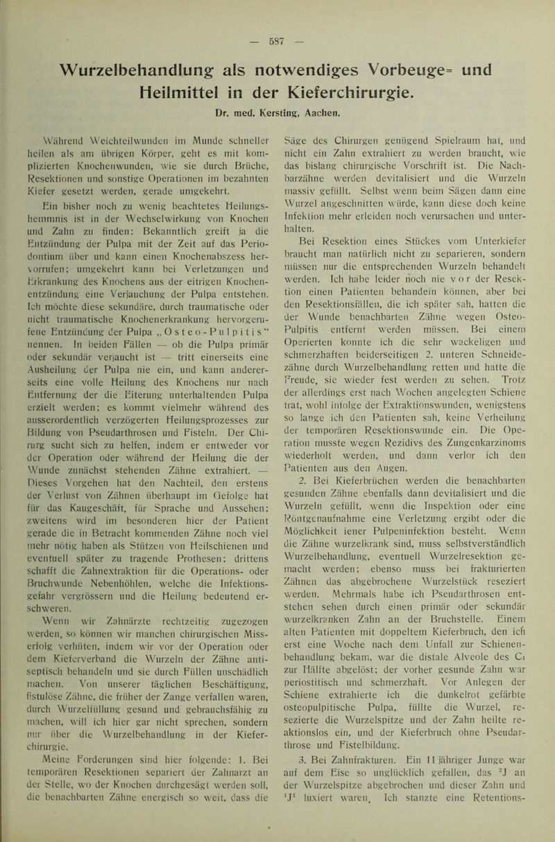 537 Wurzelbehandlung als notwendiges Vorbeuge= und Heilmittel in der Kieferchirurgie. Dr. med. Kersting, Aachen. Wahrend Weichteilwunden im Munde schneller licileii als am iibrigen Korper, geht es mit kom- plizierten Knochenwunden, wie sie durch Briiche, Resektioncn und sonstige Operationen im bezahnten Kiefer gesetzt werden, gerade umgekehrt. Bin bisher noch zu wenig beachtetes Heilungs- hemmnis ist in der Wechselwirkung von Knochen und Zahn zu finden: Bekanntlich greift ja die Entziindung der Pulpa mit der Zeit auf das Perio- dontium fiber und kann einen Knochenabszess her- vorrufen; umgekehrt kann bei Verletzungen und Erkrankung des Knochens aus der eitrigen Ktiochen- entziindung eine Verjauchung der Pulpa entstehen. Ich mochte diese sekundare, durch traumatische oder nicht traumatische Kuochenerkrankung hervorgeru- fene Entziindung der Pulpa „Osteo-PuIpitis“ nennen. In beiden Fallen — ob die Pulpa primiir oder sekundiir venaucht ist — tritt einerseits eine Ausheilung der Pulpa nie ein, und kann anderer- scits eine voile Heilung des Knochens nur nach Entfernung der die Eiterung unterhaltenden Pulpa erzielt werden: es kommt vielmehr wahrend des ausserordentlich verzogerten Heilungsprozesses zur Bildung von Pseudarthrosen und Fisteln. Der Chi- rurg sucht sich zu helfen, indem er entweder vor der Operation oder wahrend der Heilung die der Wunde zuniichst stehenden Ziihne extrahiert. — Dieses Vorgehen hat den Nachteil, den erstens der Verlust von Ziihnen iiberhaupt im Oefolge hat fur das Kaugeschaft, fiir Sprache und Aussehen; zweitens wird im besonderen hier der Patient gerade die in Betracht kommenden Zahne noch viel mehr notig haben als Stiitzen von Heilschienen und eventuell spiiter zu tragende Prothesen; drittens schafft die Zahnextraktion fiir die Operations- oder Bruchwunde Nebenhohlen, welche die Infektions- gefahr vergrossern und die Heilung bedeutend er- schweren. Wenn wir Zahnarzte rechtzeitig zugezogen werden, so kbnnen wir manchen chirurgischen Miss- erfolg verhiiten, indem wir vor der Operation oder dem Kieferverband die Wurzeln der Zahne anti- septisch behandeln und sie durch Fiillen unschiidlich machen. Von unserer taglichen Beschaftigung, fistulose Ziihne, die friiher der Zange verfallen waren, durch Wurzelfiillung gesund und gebrauchsfiihig zu machen, will ich hier gar nicht sprechen, sondern nur iiber die Wurzelbehaudlutig in der Kiefer- chirurgie. Meine Forderungen sind hier folgende: 1. Bei temporaren Resektionen separiert der Zahnarzt an der Stelle, wo der Knochen durchgesiigt werden soil, die benachbarten Ziihne energisch so weit. dass die Sage des Chirurgen geniigend Spielraum hat, und nicht ein Zahn extrahiert zu werden braucht, wie das bislang chirurgische Vorschrift ist. Die Nach- barziihne werden devitalisiert und die Wurzeln massiv gefiillt. Selbst wenn beim Siigen dann eine Wurzel angeschnitten wiirde, kann diese doch keine Infektion mehr erleiden noch verursachen und unter- halten. Bei Resektion eines Stiickes vom Unterkiefer braucht man natiirlich nicht zu separieren, sondern nriissen nur die entsprechenden Wurzeln behandelt werden. Ich habe leider noch nie vor der Resek- tion einen Patienten behandein konnen, aber bei den Resektionsfiillen, die ich spiiter sah, flatten die der Wunde benachbarten Ziihne wegen Osteo- Pulpitis entfernt werden miissen. Bei einem Operierten konnte ich die sehr wackeligen und schmerzhaften beiderseitigen 2. unteren Schneide- ziihne durch Wurzelbehandlung retten und hatte die Freude, sie wieder fest werden zu sehen. Trotz der allerdings erst nach Wochen angelegten Schiene trat, wohl infolge der Extraktionswunden, wenigstens so lange ich den Patienten sah, keine Verheilung der temporaren Resektionswunde ein. Die Ope- ration rnusste wegen Rezidivs des Zungenkarzinoms wiederholt werden, und dann verlor ich den Patienten aus den Augen. 2. Bei Kieferbriichen werden die benachbarten gesunden Ziihne ebenfalls dann devitalisiert und die Wurzeln gefiillt, wenn die Inspektion oder eine Rdntgenaufnahme eine Verietzung ergibt oder die Moglichkeit iener Pulpeninfektion besteht. Wenn die Ziihne wurzelkrank sind, muss selbstverstandlich Wurzelbehandlung, eventuell Wurzelresektion ge- macht werden; ebenso muss bei frakturierten Zahnen das abgebrochene Wurzelstiick reseziert werden. Mehrmals habe ich Pseudarthrosen ent- stehen sehen durch einen primiir oder sekundiir wurzelkranken Zahn an der Bruchstelle. Einem alten Patienten mit doppeltem Kieferbruch, den ich erst eine Woche nach dern Unfall zur Schienen- behandlung bekam, war die distale Alveole des Ci zur Hiilfte abgelost; der vorher gesunde Zahn war periostitisch und schmerzhaft. Vor Anlegen der Schiene extrahierte ich die dunkelrot gefiirbte osteopulpitische Pulpa, fiillte die Wurzel, re- sezierte die Wurzelspitze und der Zahn heilte re- aktionslos ein, und der Kieferbruch ohne Pseudar- throse und Fistelbildung. 3. Bei Zahnfrakturen. Ein lljiihriger Junge war auf dem Eise so ungliicklich gefallen, das 2J an der Wurzelspitze abgebrochen und dieser Zahn und ‘Jl luxiert waren. Ich stanzte eine Retentions-