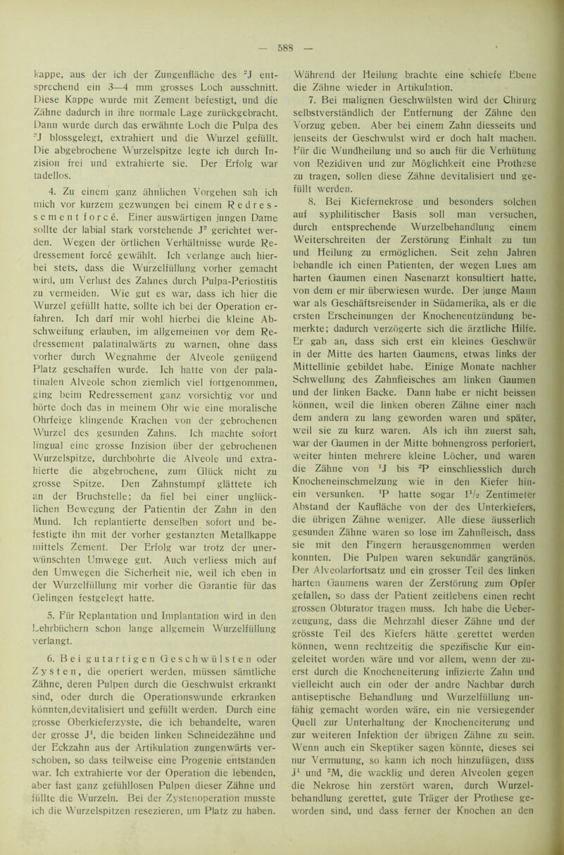 kappe, aus der ich der Zungenflache des 2J ent- sprechend ein 3—4 mm grosses Loch ausschiiitt. Diese Kappe wurde mit Zement befestigt, und die Ziihne dadurch in ihre normale Lage zuriickgebracht. Dann wurde durch das erwahnte Loch die Pulpa des 'J blossgelegt, extrahiert und die Wurzel gefiillt. Die abgebrochene Wurzelspitze legte ich durch In- zision frei und extrahierte sie. Der Erfolg war tadellos. 4. Zu einem ganz ahnlichen Vorgehen sah ich mich vor kurzem gezwungen bei einem Redres- sement force. Einer auswartigen jungen Dame sollte der labial stark vorstehende J2 gerichtet wer- den. Wegen der ortlichen Verhaltnisse wurde Re- dressement force gewahlt. Ich verlange auch hier- bei stets, dass die Wurzelfiillung vorher gemacht wird, uni Verlust des Zahnes durch Pulpa-Periostitis zu vermeiden. Wie gut es war, dass ich hier die Wurzel gefiillt hatte, sollte ich bei der Operation er- fahren. Ich darf mir wohl hierbei die kleine Ab- schweifung erlauben, im allgemeinen vor dem Re- dressement palatinalwarts zu warnen, ohne dass vorher durch Wegnahme der Alveole geniigend Platz geschafien wurde. Ich hatte von der pala- tinalen Alveole schon ziemlich viel fortgenommen, ging beim Redressement ganz vorsichtig vor und horte doch das in meinem Ohr wie eine moralische Ohrfeige klingende Krachen von der gebrochenen Whrzel des gesunden Zahns. Ich machte sofort lingual eine grosse Inzision liber der gebrochenen Wurzelspitze, durchbohrte die Alveole und extra- hierte die abgebrochene, zum Gluck nicht zu grosse Spitze. Den Zahnstumpf glattete ich an der Bruchstelle; da fiel bei einer ungliick- lichen Bewegung der Patientin der Zahn in den Mund. Ich replantierte denselben sofort und be- festigte ihn mit der vorher gestanzten Metallkappe mittels Zement. Der Erfolg war trotz der uner- wiinschten Umwege gut. Auch verliess mich auf den Urmvegen die Sicherheit nie, weil ich eben in der Wurzelfiillung mir vorher die Garantie fiir das Gelingen festgelegt hatte. 5. Fiir Replantation und Implantation wird in den Lehrbiichern schon lange allgemein Wurzelfiillung verlangt. 6. Bei gutartigen Geschwiilsten oder Z y s t e n , die operiert werden, miissen samtliche Zahne, deren Pulpen durch die Geschwulst erkrankt sind, oder durch die Operationswunde erkranken konnten,devitalisiert und gefiillt werden. Durch eine grosse Oberkieferzyste, die ich behandelte, waren der grosse J1, die beiden linken Schneidezahne und der Eckzahn aus der Artikulation zungenwiirts ver- schoben, so dass teilweise eine Progenie entstanden war. Ich extrahierte vor der Operation die lebenden, aber fast ganz gefiihllosen Pulpen dieser Zahne und fiillte die Wurzeln. Bei der Zystenoperation musste ich die Wurzelspitzen resezieren, um Platz zu haben. Wiihrend der Heilung brachte eine schiefe Ebene die Zahne wieder in Artikulation. 7. Bei malignen Geschwiilsten wird der Chirurg selbstverstandlich der Entfernung der Zahne den Vorzug geben. Aber bei einem Zahn diesseits und jenseits der Geschwulst wird er doch halt machen. Fiir die Wundheilung und so auch fiir die Verhiitung von Rezidiven und zur Moglichkeit eine Prothese zu tragen, sollen diese Ziihne devitalisiert und ge- fiillt werden. 8. Bei Kiefernekrose und besonders solchen auf syphilitischer Basis soil man versuchen, durch entsprechende Wurzelbehandlung einem Weiterschreiten der Zerstorung Einhalt zu tun und Heilung zu ermdglichen. Seit zehn Jahren behandle ich einen Patienten, der wegen Lues am harten Gaumen einen Nasenarzt konsultiert hatte, von dem er mir iiberwiesen wurde. Der junge Maim war als Geschiiftsreisender in Siidamerika, als er die ersten Erscheinungen der Knochenentziindung be- merkte; dadurch verzogerte sich die iirztliche Hilfe. Er gab an, dass sich erst ein kleines Geschwiir in der Mitte des harten Gaumens, etwas links der Mittellinie gebildet liabe. Einige Monate nachher Schwellung des Zahnfleisches am linken Gaumen und der linken Backe. Dann babe er nicht beissen konnen, weil die linken oberen Zahne einer nach dem andern zu lang geworden waren und spater, weil sie zu kurz waren. Als ich ihn zuerst sah, war der Gaumen in der Mitte bohnengross perforiert, weiter hinten mehrere kleine Locher, und waren die Zahne von *J bis 2P einschliesslich durch Knocheneinschmelzung wie in den Kiefer hin- ein versunken. ]P hatte sogar P/s Zentimeter Abstand der Kauflache von der des Unterkiefers, die iibrigen Zahne weniger. A lie diese iiusserlich gesunden Zahne waren so lose im Zalmfleisch, dass sie mit den Fingern herausgenommen werden konnten. Die Pulpen waren sekundar gangranos. Der Alveolarfortsatz und ein grosser Teil des linken harten Gaumens waren der Zerstorung zum Opfer gefallen, so dass der Patient zeitlebens einen recht grossen Obturator tragen muss. Ich habe die Ueber- zeugung, dass die Mehrzahl dieser Ziihne und der grosste Teil des Kiefers hatte gerettet werden konnen, wenn rechtzeitig die spezifische Kur ein- geleitet worden wiire und vor allem, wenn der zu- erst durch die Knocheneiterung infizierte Zahn und vielleicht auch ein oder der andre Nachbar durch antiseptische Bejiandlung und Wurzelfiillung un- fiihig gemacht worden wiire, ein nie versiegender Quell zur Unterhaltung der Knocheneiterung und zur weiteren Infektion der iibrigen Ziihne zu sein. Wenn auch ein Skeptiker sagen konnte, dieses sei nur Vermutung, so kann ich noch hinzufiigen, dass J1 und 2M, die wacklig und deren Alveolen gegen die Nekrose hin zerstort waren, durch Wurzel- behandlung gerettet, gute Triiger der Prothese ge- worden sind, und dass ferner der Knochen an den