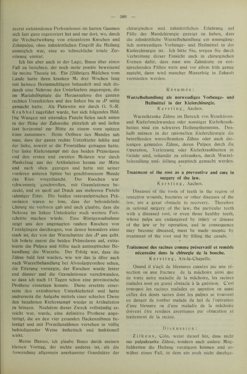zuerst entstandenen Perforationen im harten Qaumen sich fast ganz regeneriert hat und nur dort, wo, durch die Wechselwirkung von erkranktem Knochen und Zahnpulpa, ohne zahnarztlichen Eingriff die Heilung unmoglich war, eine so schreckliche totale Zer- storung eintrat. Ich bin aber auch in der Lage, Ihnen iiber einen Fall zu berichten, der noch mehr positiv beweisend fiir meine Theorie ist. Ein 22jahriges Madchen vom Lande hatte ihren kranken Mi drei Wochen lang mit heissen Breiumschlagen behandelt und sich da- durch eine Nekrose des Unterkiefers zugezogen, die ini Mariahilfspitale die Herausnahme des ganzen rechten Unterkiefers und des linken bis zu iP notig gemacht hatte. Als Patientin mir durch Q. S.-R. K r a b b e 1 zugefiihrt wurde, bot sich folgendes Bild. Die Wangen mit eiternden Fisteln fielen nach unten in der Ilolie der Zahtireihe plotzlich ab und liefen fast horizontal zur Mitte zu einem vorn spitzen Kinn zusammen. Beirn Oeffnen des Mundes sah man, dass der gauze rechte Unterkieier fehlte und der linke, soweit er dfe Frontzahne getragen hatte. Der linke Kieferstumpf mit den beiden Pramolaren und den ersten und zweiten Molaren war durch Muskelzug aus der Artikulation heraus zur Mitte und nach oben gezogen und hatte mit seiner vorderen unteren Spitze bei geschlossenem Munde das Kinn vorgetauscht. Der Knochen war schwammig geschwollen, mit Qranulationen be- deckt, und es quoll auf Druck aus mehreren Fisteln rahmiger Eiter. Die beiden osteopulpitischen Pra- molaren wareu so lose, dass der behandelnde Chirurg sic verloren gab und auch glaubte, dass die Nekrose im linken Unterkiefer noch weitere Fort- schritte machen wiirde. Fine Rontgenaufnahme zeijgt uns den angenagten rauhen Knochen von Fistelgangen durchzogen, von denen besonders einer stark ist, der von der Wurzelspitze des iP aus geht. Ich bohrte zuerst die beiden Pramolaren auf, extra- hierte die Pulpen und fiillte nach antiseptischer Be- handlung die Wurzeln. Der Erfolg war, dass die Zahne bald fest wurden, wie wir das ja ofter auch nach Wurzelbehandlung bei Alveolarpyorrhoe sehen, die Fiterung versiegte, der Knochen wurde fester und diinner und die Qranulationen verschwanden, so dass ich nach 14 Tagen schon eine provisorische Prothese einsetzen konnte. Diese ersetzte einer- seits den extrahierten Unterkieferteil und hatte andrerseits die Aufgabe mittels einer schiefen Ebene den bezahnten Kieferstumpf wieder in Artikulation zu bringen. Nachdem dieser Zweck vollstandig er- reicht war. wurde, eine definitive Prothese ange- fertigt, die an den vier gesundeti Backenzahnen be- festigt und mit Porzellanzahneti versehen in vollig befriedigender Weise asthetisch und funktionell wirkt. Meine Herren, ich glaube Ihnen durch meinen kleinen Vortrag, der nichts anderes ist, als die Anwendung allgemein anerkannter Grundsatze der chirurgischen und zahnarztlichen Erfahrung auf Falle der Mundchirurgie gezeigt zu haben, dass die zahnarztliche Wurzelbehandlung ein unumgang- lich notwendiges Vorbeuge- und Heilmittel in der Kieferchirurgie ist. Ich bitte Sie, sorgen Sie durch Verbreitung dieser Finsicht auch in chirurgischen Kreisen dafiir, dass man uns Zahnarzte zu ent- sprechenden Fallen stets und vor allem friih genug zuzieht, dann wird mancher Misserfolg in Zukunft vermieden werden. Resumes: Wurzelbehandlung als notwendiges Vorbeuge- und Heilmittel in der Kieferchirurgie. K e r s t i n g , Aachen. Wurzelkranke Zahne im Bereich von Resektions- und Kieferbruchwunden Oder sonstiger Kieferkrank- heiten sind ein schweres Heilungshemmnis. Des- halb miissen in der rationelien Kieferchirurgie die betreffenden wurzelkranken Zahne oder auch die- jenigen gesunden Zahne, deren Pulpen durch die Operation, Verletzung oder Kieferkrankheiten in Oefahr sind, sekundar zu erkranken, durch Wurzel- behandlung und- fullung aseptisch gemacht werden. Treatment of the root as a preventive and cure in surgery of the jaw. K e r s t i n g , Aachen. Diseases of the roots of teeth in the region of resection wounds, fractures or other diseases of the jaw, are a great obstacle to recovery. Therefore in rational surgery of the jaw, the particular teeth with a diseased root, or even those healthy teeth, whose pulps are endangered by injury or disease of the jaw or by operation, and in consequence may become diseased, must be made aseptic by treatment of the root and by filling the canals. * Traitement des racines comme preservatii et remede necessaire dans la chirurgie de la bouche. K e r s t i n g , Aix-la-Chapelle. Quand il s'agit de blessures causees par une re- section on une fracture de la machoire ainsi que de toute autre maladie de la machoire, les racines malades sont un grand obstacle a la guerison. C’est pourquoi les racines malades en question ou aussi celles des dents saines dont les pulpes se trouvent en danger de tomber malade du fait de l’operation d’une blessure ou dune maladie de la machoire doivent etre rendues aseptiques par obturation et traitement de la racine. Diskussion : Z i 1 k e n s , Coin, weist darauf hin, dass nicht nur pulpakranke Zahne, sondern auch andere Mog- lichkeiten die Heilung verzogern kotinen und er- wahnt einen Fall, in dem ein noch nicht durchge-