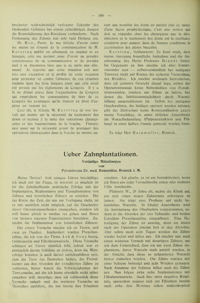 brochener wahrscheinlich verletzter Eckzahn des bleibenden Qebisses bei einem zehnjahrigen Jungen die Konsolidierung des Knochens verhinderte. Nach Entfernung des Zahnes trat sehr bald Heilung ein. Dr. Roy, Paris: Je me felicite d’avoir entre les mains un resume de la communication de M. Kersting publie en allemand, en anglais et en irancais, cela me permet ainsi d’avoir pu prendre connaissance de sa communication et de prendre part a sa discussion bien que je lie parle pas alle- mand. Je regrette que cette situation soit une tres rare exception et je profite de cette occasion pour protester ici contre l'absence de ces resumes traduits dans les trois langues ainsi que cela avait ete promis par les reglements du Congres. II y a la un defaut grave dans l’organisation du Congres qui empechera les conoressistes de tirer de ce Congres les avantages qu’ils etaient en droit d'es- perer en venant ici. Ceci dit, je felicite M. Kersting de son tra- vail qui insiste sur la necessite du traitement des dents et racines a la suite des operations chirurgi- cales et des traumatismes de la bouche. J’insiste moi aussi sur la necessite avant de pratiquer des operations chirurgicales dans la bouche de mettre au- tant que possible les dents en parfait etat de sante d’une fagon prophylactique, c’est une notion qui doit se repatidre cltez les chirurgiens que la des- infection et le traitement des dents est la ttieilleure condition pour assurer dans de bonnes conditions la cicatrisation des plaies buccales. Kersting, Schlusswort: Es freut mich, dass meine Anregung ireundliche Aufnahme und die An- erkennung des Herrn Professor Brandt findet. Im Gegensatz zu ihm mochte ich aber konser- vierender sein — selbstverstandlich bei malignen Tumoren nicht auf Kosten der sicheren Vermeidung des Rezidivs. Ich mochte nochmals hervorheben, dass ich grosstes Gewicht darauf lege, neben der Operationswunde keine Nebenhohlen von Extrak- tionswunden, sondern nur Zahne zu haben, bei denett die Infektionsmoglichkeit durch Wurzel- fiillung ausgeschlossen ist. Selbst bei malignen Geschwulsten, die baldigst operiert werden miissen, gibt der Zeitverlust keine Kontraindikation gegen meine Vorschlage, da unter ortlicher Anaesthesie die Wurzelbehandlung (Pulpenextraktion und Fiil- lung) in einer halbert Stunde gemacht werden kann. Es folgt Herr R e i n m 6 11 e r, Rostock. Ueber Zahnplantationen. Vorlaufige Mitteilungen von Privatdozent Dr. itied. Reimnbller, Rostock i. M. Meine Herren! Seit einigen Jahren beschiiftige ich mich mit der Frage, in wieweit es moglich ist fiir die Zahnheilkunde praktische Erfolge mit der Implantation, Replantation und Transplantation von Zahnen und kiinstlichen Zahnen zu erzielen. Bei der Kiirze der Zeit, die mir zur Verfiigung steht, ist es mir natiirlich nicht moglich, auf die Geschichte dieser Operationsmethoden einzugehen, sondern ich will heute gleich in medias res gehen und Ihnen von meinen eigenen Experimenten berichten. Zu- niichst die Implantation von kiinstlichen Zahnen: Die ersten Versuche machte ich an Tieren, und zwar an Hunden. Implantiert wurden Porzellan- ziihne, die ich von der Firma Ash & Sons bezog, Goldwurzeln und Elfenbeinwurzeln. Diese Versuche schlugen an Tieren samtlich fehl, jedoch war es unmoglich daraus Schliisse zu ziehen, denn die Miss- erfolge konnten ;ia auch darauf zuriickzufuhren sein, dass die Tiere das Bestreben hatten, die Fremd- kbrper aus den Alveolen der extrahierten Zahne zu entfernen, ferner waren die Schwierigkeiten der Tierversuche, auf die ich heute ebenfalls nicht niiher eingehen will, derartige, dass ich schliesslich diese Versuche aufgab und die weiteren Versuche an Menschen ausfiihrte, die mir hierzu ihre Erlaubnis erteilten. Ich glaube, es ist am Instruktivsten, wemi ich Ihnen aus jeder Versuchsreihe einen oder mehrere Falle beschreibe. Pliitterin W., 28 Jahre alt, suchte die Klinik auf, um sich einen neuen Zahnersatz anfertigen zu lassen. Sie tragt eine Prothese auf nicht be- handelten Wurzeln. In lokaler Anaesthesie wird die Ausraumung des Oberkiefers vorgenommen, so- dann in die Alveolen der vier Schneide- und beiden Eckzahne Porzellanzahne eingepflanzt. Eine Be- festigung der Zahne ist unnotig, denn sie sitzen nach der Operation absolut fest in den Alveolen. Aber schon nach acht Tagen werden die Zahne wieder locker und fallen aus. Ich machte nun noch einen weiteren Versuch mit derartigen Zahnen, nur mit dem Unterschied, dass ich nur zwei Zahne im- plantierte, deren Wurzeln stark gerieft wurden, in der Absicht, dass diese so praparierten Wurzeln besscr einheilen wurden. Die Zahne wurden mit einer Schiene befestigt und acht Wochen getragen. Nach Abnahme der Schiene fallen auch die Zahne aus. Nun folgen zirka zelm Implantationcn mit Elfenbeinwurzeln. Auch liier stets negative Resul- tate, ausserdem zeigten sich am Elfenbein bereits nach zirka drei Monaten schon makroskopisch