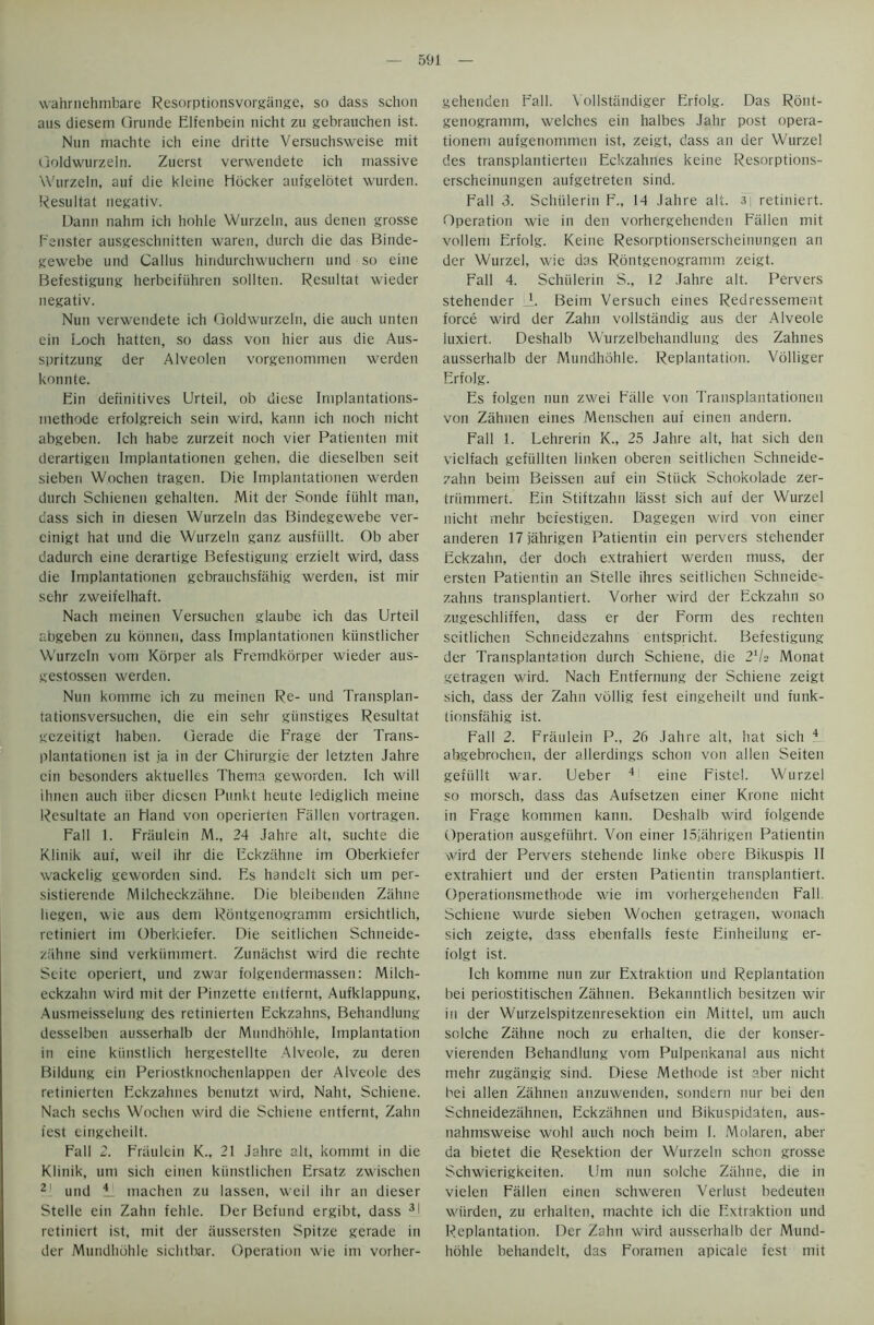 wahrnehmbare Resorptionsvorgange, so dass schon aus diesem Qrunde Elfenbein nicht zu gebrauchen ist. Nun machte ich eine dritte Versuchsweise mit Goldwurzeln. Zuerst verwendete ich massive Wurzeln, auf die kleine Mocker aufgelotet wurden. Resultat negativ. Dann nahm ich hohle Wurzeln, aus denen grosse Fenster ausgeschnitten waren, durch die das Binde- gewebe und Callus hindurchwuchern und so eine Befestigung herbeifiihren sollteu. Resultat wieder negativ. Nun verwendete ich Goldwurzeln, die auch unten ein Loch hatten, so dass von hier aus die Aus- spritzung der Alveolen vorgenommen werden konnte. Ein definitives Urteil, ob diese Implantations- niethode erfolgreich sein wird, kann ich noch nicht abgeben. Ich habe zurzeit noch vier Patienten mit derartigen Implantationen gehen, die dieselben seit sieben Wochen tragen. Die Implantationen werden durch Schienen gehalten. Mit der Sonde fiihlt man, dass sich in diesen Wurzeln das Bindegewebe ver- einigt hat und die Wurzeln ganz ausfiillt. Ob aber dadurch eine derartige Befestigung erzielt wird, dass die Implantationen gebrauchsfahig werden, ist mir sehr zweifelhaft. Nach meinen Versuchen glaube ich das Urteil abgeben zu konnen, dass Implantationen kiinstlicher Wurzeln vom Korper als Fremdkorper wieder aus- gestossen werden. Nun komme ich zu meinen Re- und Transplan- tationsversuchen, die ein sehr giinstiges Resultat gczeitigt haben. Oerade die Frage der Trans- plantationen ist ja in der Chirurgie der letzten Jahre ein besonders aktuelles Thema geworden. Ich will ihnen auch iiber diesen Punkt heute lediglich meine Resultate an Hand von operierten Fallen vortragen. Fall 1. Fraulein M., 24 Jahre alt, suchte die Klinik auf, weil ihr die Eckzahne im Oberkiefer wackelig geworden sind. Es handelt sich um per- sistierende Milcheckzahne. Die bleibenden Zahne liegen, wie aus dem Rontgenogramm ersichtlich, retiniert im Oberkiefer. Die seitlichen Schneide- ziihne sind verkiimmert. Zuniichst wird die rechte Seite operiert, und zwar folgendermasseti: Milch- eckzahn wird mit der Pinzette entfernt, Aufklappung, Ausmeisselung des retinierten Eckzahns, Behandlung desselben ausserhalb der Mundhdhle, Implantation in eine kiinstlich hergestellte Alveole, zu deren Bildung ein Periostknochenlappen der Alveole des retinierten Eckzahnes benutzt wird, Naht, Schiene. Nach sechs Wochen wird die Schiene entfernt, Zahn test eingeheilt. Fall 2. Friiulein K., 21 Jahre alt, kommt in die Klinik, um sich einen kiinstlichen Ersatz zwischen 2 und 11 machen zu lassen, weil ihr an dieser Stelle ein Zahn fehle. Der Befund ergibt, dass 3I retiniert ist, mit der aussersten Spitze gerade in der Mundhdhle sichtbar. Operation wie im vorher- gehenden Fall. Vollstiindiger Erfolg. Das Ront- genogramm, welches ein halbes Jahr post opera- tionem aufgenommen ist, zeigt, dass an der Wurzel des transplantierten Eckzahnes keine Resorptions- erscheinungen aufgetreten sind. Fall 3. Schiilerin F., 14 Jahre alt. 3| retiniert. Operation wie in den vorhergehenden Fallen mit vollem Erfolg. Keine Resorptionserscheinungen an der Wurzel, wie das Rontgenogramm zeigt. Fall 4. Schiilerin S., 12 Jahre alt. Pervers stehender A. Beim Versuch eines Redressement force wird der Zahn vollstandig aus der Alveole luxiert. Deshalb Wurzelbehandlung des Zahnes ausserhalb der Mundhdhle. Replantation. Volliger Erfolg. Es folgen nun zwei Falle von Transplantationen von Zahnen eines Menschen auf einen andern. Fall 1. Lehrerin K., 25 Jahre alt, hat sich den vielfach gefiillten linken oberen seitlichen Schneide- zahn beim Beissen auf ein Stuck Schokolade zer- triimmert. Ein Stiftzahn liisst sich auf der Wurzel nicht mehr befestigen. Dagegen wird von einer anderen 17jahrigen Patientin ein pervers stehender Eckzahn, der doch extrahiert werden muss, der ersten Patientin an Stelle ihres seitlichen Schneide- zahns transplantiert. Vorher wird der Eckzahn so zugeschliffen, dass er der Form des rechten seitlichen Schneidezahns entspricht. Befestigung der Transplantation durch Schiene, die 21U Monat getragen wird. Nach Entfernung der Schiene zeigt sich, dass der Zahn vollig fest eingeheilt und funk- tionsfiihig ist. Fall 2. Fraulein P., 26 Jahre alt, hat sich 4 abgebrochen, der allerdings schon von alien Seiten gefiillt war. Ueber 4 eine Fistel. Wurzel so morsch, dass das Aufsetzen einer Krone nicht in Frage kommen kann. Deshalb wird folgende Operation ausgefiihrt. Von einer ISiahrigen Patientin wird der Pervers stehende linke obere Bikuspis 11 extrahiert und der ersten Patientin transplantiert. Operationsmethode wie im vorhergehenden Fall Schiene wurde sieben Wochen getragen, wonach sich zeigte, dass ebenfalls feste Einheilung er- iolgt ist. Ich komme nun zur Extraktion und Replantation bei periostitischen Zahnen. Bekanntlich besitzen wir in der Wurzelspitzenresektion ein Mittel, um auch solche Zahne noch zu erhalten, die der konser- vierenden Behandlung vom Pulpenkanal aus nicht mehr zugangig sind. Diese Methode ist aber nicht bei alien Zahnen anzuwenden, sondern nur bei den Schneidezahnen, Eckzahnen und Bikuspidaten, aus- nahmsweise wohl auch noch beim I. Molaren, aber da bietet die Resektion der Wurzeln schon grosse Schwierigkeiten. Um nun solche Zahne, die in vielen Fallen einen schweren Verlust bedeuten wiirden, zu erhalten, machte ich die Extraktion und Replantation. Der Zahn wird ausserhalb der Mund- hdhle behandelt, das Foramen apicale fest mit