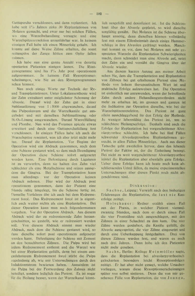 Guttapercha verschlossen, und dann replantiert. Ich habe seit 11h Jahren zirka 30 Replantationen von Molaren gemacht, und zwar nur bei solchen Fallen, wo eine Wurzelbehandlung versagle und eine Wurzelspitzenresektion unausfiihrbar war. In keinem einzigen Fall habe ich einen Misserfolg gehabt. Ich konnte auf diese Weise Zahne erhalten, die sonst rettungslos der Zatige hatten zum Opfer fallen miissen. Ich habe nun eine ganze Anzahl von derartig operierten Patienten rontgen lassen. Die Ront- genogramme sind bis l1/* Jahr post operationem aufgenommen. In keinem Fall Resorptionser- scheinungen, wie Sie an den Rontgenogrammen sehen konnen. Nun noch einige Worte zur Technik der Re- und Transplantationen. Unter Lokalanaesthesie wird der Zahn extrahiert unter mdglichster Schonung der Alveole. Darauf wird der Zahn gut in einer Sublimatlosung von I : 5000 abgewaschen, darauf das Pulpenkavum und die Wurzelkanale gut aus- gebohrt und mit derselben Sublimatlosung Oder FL Oa-Losung ausgewaschen. Darauf Wurzelftillung und Plombe. Nun wird das Foramen apicale etwas erweitert und durch eine Guttaperchafiillung fest verschlossen. In einigen Fallen habe ich auch die Wurzelspitze reseziert, was ich aber jetzt nicht melir tue. Darauf die Replantation. Vor Beginn der Operation wird ein Abdruck genommen, nach dem eine Schieiie gestanzt wird, so dass nach Beendigung der Operation diese Schiene sofort aufgesetzt werden kann. Fine Befestigung durch Ligaturen ist zu verwerfen, denn sie halten den Zahn viel schlechter als eine Metallschiene und reizen ausser- dem die Gingiva. Bei der Transplantation kann man allerdings vor der Operation keinen Abdruck nehmen. Ilier wird der Abdruck post operationem genommen, dann der Patient eine Stunde ruhig hingelegt, bis die Schiene fertig ist. Dasselbe Verfahren iibe ich auch bei dem Redresse- ment force. Das Redressement force ist ia eigent- lich auch weiter nichts als eine Replantation. Bei dieser Operation kann man noch folgendermassen vorgehen. Vor der Operation Abdruck. Aus diesem \bdruck wird der zu redressierende Zahn heraus- geschnitten, so gestellt, wie er redressiert werden soil. Von diesem Abdruck nimmt man wieder Abdruck, nach dem die Schiene gestanzt wird, so dass dieselbe sofort post operationem aufgesetzt werden kann. Befestigung der Schiene mit Zement an den benachbarten Zahnen. Die Pulpa wird bei jedem Redressement entfernt und die Wurzel wie bei einer Replantation gefiillt, denn bei einem aus- gedehnterem Redressement force stirbt die Pulpa rcgelmassig ab, wie mir Untersuchungen durch den Induktionsstrom bewiesen haben. Ausserdem ist die Pulpa bei der Festwerdung des Zahties nicht beteiligt, sondern lediglich das Periost. Es ist sogar fiir die Heilung besser, wenn der Wurzelkanal kiinst- lich ausgefullt und desinfiziert ist. Ist die Schleim- haut iiber der Alveole geplatzt, so wird dieselbe sorgfiiltig genaht. Bei Molaren ist die Schiene iiber- haupt unnotig, denn dieselben konnen vollstandig fest mit einem Elfenbeinstab durch einige Hammer- schlage in ihre Alveolen gedrangt werden. Manch- mal kommt es vor, dass bei Molaren mit sehr ge- spreizten Wurzeln die Replantation Schwierigkeiten macht, dann schneidet man eine Alveole auf, setzt den Zahn ein und vernaht die Gingiva fiber der Alveole wieder. Aus diesem kurzen Auszug aus meiner Arbeit sehen Sie, dass die Transplantation und Replantation von Zahnen bei gut erhaltenem Periost eine Me- thode von hohem therapeutischem Wert ist und praktische Erfolge aufzuweisen hat. Die Operation ist einheitlich nur anzuwenden, wenn der betreffende Zahn durch andere Behandlungsmethoden nicht mehr zu erhalten ist, im grossen und ganzen ist die Indikation zur Operation dieselbe, wie bei der Wurzelspitzenresektion. Das Periost ist ganz ailein ausschlaggebend fiir den Erfolg der Methode. Je weniger lebensfiihig das Periost ist, um so sc’nlechtere Heilungserfolge. Deshalb sind auch die Erfolge der Replantation bei vorgeschrittener Alve- olarpyorrhoe schlechte. Ich habe bei fiinf Fallen schwerster Alveolarpyorrhoe Replantationen ge- macht, in alien Fallen Misserfolge. Auch aus dieser Tatsache geht zweifellos hervor, dass das lebende Periost der Faktor ist, der die Einheilung besorgt. Bei nicht zu weit vorgeschrittener Alveolarpyorrhoe ieistet die Replantation aber ebenfalls gute Erfolge. Ueber diese Erfolge kann ich heute noch kein ab- schliessendes Urteil fallen, da meine experimentellen Untersuchungen fiber diesen Punkt noch nicht ab- geschlossen sind. Diskussion : S a c h s e , Leipzig: Verwirft nach den bisherigen Erfahrungen die Replantation, die fast n i e Kau- erfolge zeitigt. Molschauer: Redner erzahlt einen Fall aus der Praxis, in welcher Patient vierund- zwanzig Stunden, nach dem er durch einen Fall die vier Frontzahne sich ausgeschlagen, mit den Zahnen in einer Schachtel zu ihm kam. Die vier Zahne wurden gesaubert, die Kanale gefullt, die Alveole ausgespritzt, die vier Zahne eingesetzt und durch eine Ueberkuppung festgehalten. Drei von diesen Zahnen wurden fest, und waren es noch nach drei Jahren. Dann habe ich den Patienten nicht mehr gesehen. Sachs, Berlin: Kollege Rein moll er sagte, dass die Replantation bei alveolarpyorrhoeisch gelockerten besonders leicht Resorptionsfolgen zeitigt. Er hat aber nicht gesagt, welche Ursachen vorliegen, warum diese Resorptionserscheinungen spelter von selbst sistieren. Denn die von mir ge- sehenen Falle von Replantation, die von J o u n g a,