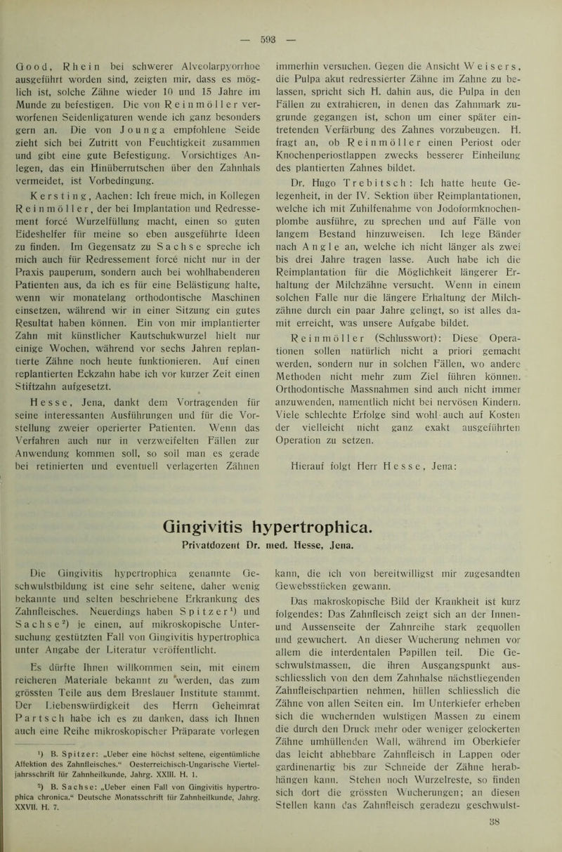 Good, Rhein bei schwerer Alveolarpyorrhoe ausgefuhrt worden sind, zeigten mir, dass es mog- lich ist, solche Zahne wieder 10 und 15 Jahre im Munde zu befestigen. Die von R e i n m 6 11 e r ver- worfenen Seidenligaturen wende ich ganz besonders gern an. Die von J o u n g a empfohlene Seide zieht sich bei Zutritt von Feuchtigkeit zusammen und gibt eine gute Befestigung. Vorsichtiges An- legen, das ein Hiniiberrutschen iiber den Zahnhals vermeidet, ist Vorbedingung. K e r s t i n g, Aachen: Ich freue mich, in Kollegen R e i n m 6 11 e r, der bei Implantation und Redresse- ment force Wurzelfullung macht, einen so guten Eideshelfer fiir meine so eben ausgefiihrte Ideen zu finden. Im Gegensatz zu S a c h s e spreche ich mich auch fiir Redressement force nicht nur in der Praxis pauperum, sondern auch bei wohlhabenderen Patienten aus, da ich es fiir eine Belastigung haite, wenn wir monatelang orthodontische Maschinen einsetzen, wahrend wir in einer Sitzung ein gutes Resultat haben konnen. Ein von mir implantierter Zahn mit kiinstlicher Kautschukwurzel hielt nur einige Wochen, wahrend vor sechs Jahren replan- tierte Zahne noch heute funktionieren. Auf einen replantierten Eckzahn habe ich vor kurzer Zeit einen Stiftzahn aufgesetzt. Hesse, Jena, dankt dem Vortragenden fiir seine interessanten Ausfiihrungen und fiir die Vor- steliung zweier operierter Patienten. Wenn das Verfahren aucli nur in verzweifelten Fallen zur Anwendung kommen soil, so soil man es gerade bei retinierten und eventuell verlagerten Zahnen immerhin versuchen. Gegen die Ansicht Weisers, die Pulpa akut redressierter Zahne im Zahne zu be- lassen, spricht sich H. dahin aus, die Pulpa in den Fallen zu extrahieren, in denen das Zahnmark zu- grunde gegangen ist, schon urn einer spater ein- tretenden Vertarbung des Zahnes vorzubeugen. H. fragt an, ob R e i n m 611 e r einen Periost oder Knochenperiostlappen zwecks besserer Einheilung des plantierten Zahnes bildet. Dr. Hugo T r e b i t s c h : Ich hatte heute Ge- legenheit, in der IV. Sektion iiber Reimplantationen, welche ich mit Zuhilfenahme von Jodoformknochen- plombe ausfiihre, zu sprechen und auf Falle von langem Bestand hinzuweisen. Ich lege Bander nach Angle an, welche ich nicht langer als zwei bis drei Jahre tragen lasse. Auch habe ich die Reimplantation fiir die Moglichkeit langerer Er- haltung der Milchzahne versucht. Wenn in einein solchen Falle nur die langere Erhaltung der Milch- zahne durch ein paar Jahre gelingt, so ist alles da- mit erreicht, was unsere Aufgabe bildet. R e i n m 6 11 e r (Schlusswort): Diese Opera- tionen sollen natiirlich nicht a priori gemachl werden, sondern nur in solchen Fallen, wo andere Methoden nicht mehr zum Ziel fiihren konnen. Orthodontische Massnahmen sind auch nicht immer anzuwenden, namentlich nicht bei nervosen Kindern. Viele schlechte Erfolge sind wohl auch auf Kosten der vielleicht nicht ganz exakt ausgefiihrten Operation zu setzen. Hierauf folgt Herr Hesse, Jena: Gingivitis hypertrophica. Privatdozerit Dr. nied. Hesse, Jena. Die Gingivitis hypertrophica genannte Ge- schwulstbildung ist eine sehr seitene, daher wenig bekannte und selten beschriebene Erkrankung des Zahnfleisches. Neuerdings haben S p i t z e r *) und Sachse2) je einen, auf mikroskopische Unter- suchung gestiitzten Fall von Gingivitis hypertrophica unter Angabe der Literatur veroffentlicht. Es diirfte Ihnen willkommen sein, mit einem reicheren Materiale bekannt zu ‘werden, das zum grossten Teile aus dem Breslauer Institute stainmt. Der Licbenswiirdigkeit des Hcrrn Geheimrat P a r t s c h habe ich es zu danken, dass ich Ihnen auch eine Reihe mikroskopischer Praparate vorlegen ') B. Spitzer: „Ueber eine hochst seitene, eigentiimliche Affektion des Zahnfleisches. Oesterreichisch-Ungarische Viertel- jahrsschrift fiir Zahnheilkunde, Jahrg. XXIII. H. 1. -) B. Sachse: „Uebcr einen Fall von Gingivitis hypertro- phica chronica. Deutsche Monatsschrift fiir Zahnheilkunde, Jahrg. XXVII. H. 7. kann, die ich von bereitwilligst mir zugesandten Gewebsstiicken gewann. Das makroskopische Bild der Krankheit ist kurz folgendes: Das Zahnfleisch zeigt sich an der Innen- und Aussenseite der Zahnreihe stark gequollen und gewuchert. An dieser Wucherung nehmen vor allem die interdentalen Papillen teil. Die Ge- schwulstmassen, die ihren Ausgangspunkt aus- schliesslich von den dem Zahnhalse nachstliegenden Zahnfleischpartien nehmen, hiillen schliesslich die Zahne von alien Seiten ein. Im Unterkiefer erheben sich die wuchernden wulstigen Massen zu einem die durch den Druck mehr oder weniger gelockerten Zahne umhiillenden Wall, wahrend im Oberkiefer das leicht abhebbare Zahnfleisch in Lappen oder gardinenartig bis zur Schneide der Zahne herab- hiingen kann. Stehen noch Wurzelreste, so finden sich dort die grossten Wucherungen; an diesen Stellen kann das Zahnfleisch geradezu geschwulst- 38