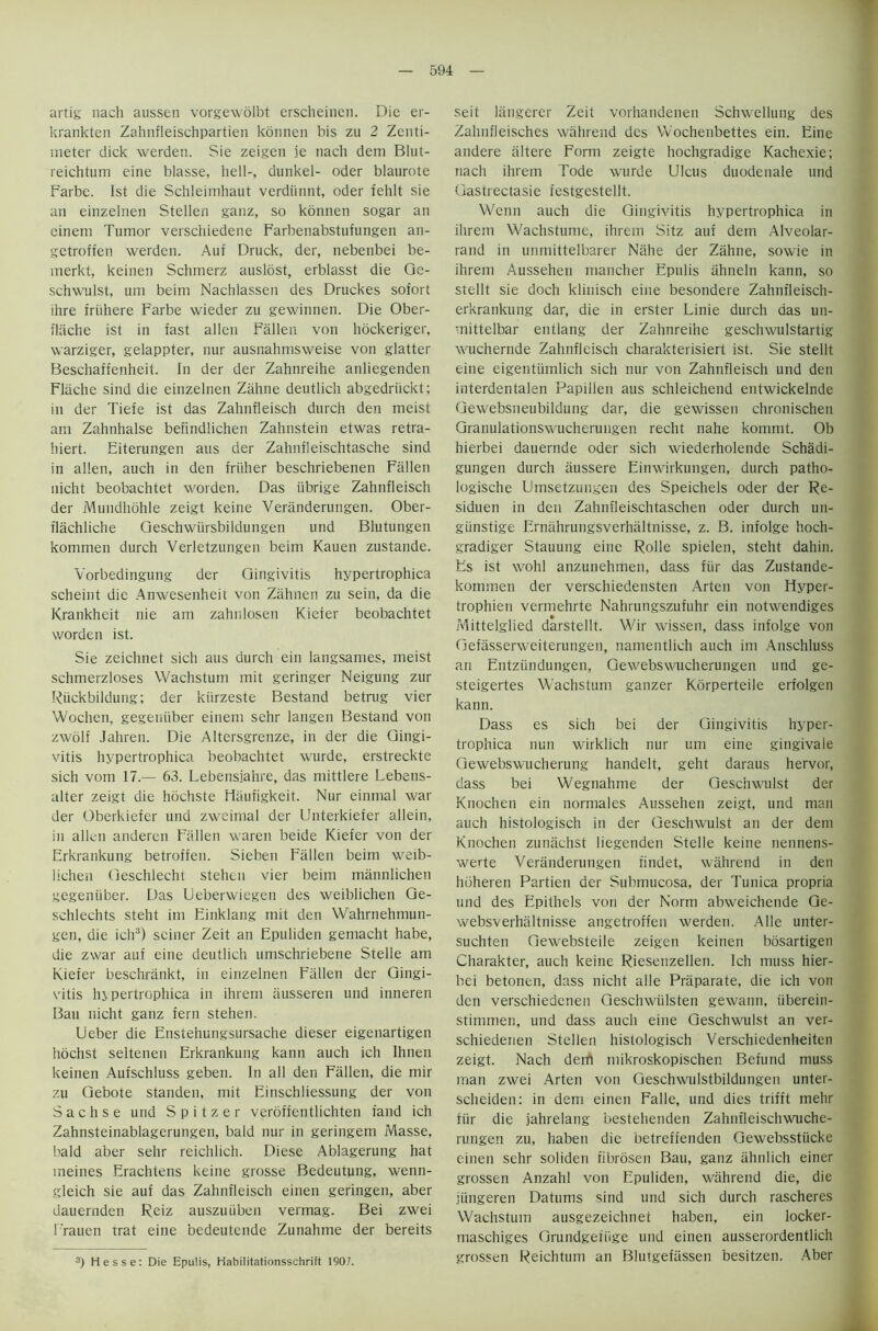 artig nach aussen vorgewolbt erscheinen. Die er- krankten Zahnfleischpartien konnen bis zu 2 Zenti- meter dick werden. Sie zeigen je nach dem Blut- reichtum eine blasse, hell-, dunkel- Oder blaurote Farbe. 1st die Schleimhaut verdiinnt, oder fehlt sie an einzelnen Stellen ganz, so konnen sogar an einem Tumor verschiedene Farbenabstufungen an- getroffen werden. Auf Druck, der, nebenbei be- merkt, keinen Schmerz auslost, erblasst die Ge- schwulst, um beim Nachlassen des Druckes sofort ihre fruhere Farbe wieder zu gewinnen. Die Ober- fliiche ist in fast alien Fallen von hockeriger, warziger, gelappter, nur ausnahmsweise von glatter Beschaffenheit. In der der Zahnreihe anliegenden Flache sind die einzelnen Zahne deutlich abgedriickt; in der Tiefe ist das Zahnfleisch durch den meist am Zahnhalse befindlichen Zahnstein etwas retra- hiert. Eiterungen aus der Zahnfleischtasche sind in alien, auch in den friiher beschriebenen Fallen nicht beobachtet worden. Das iibrige Zahnfleisch der Mundhohle zeigt keine Veriinderungen. Ober- flachliche Qeschwiirsbildungen und Blutungen kommen durch Verletzungen beim Kauen zustande. Yorbedingung der Gingivitis hypertrophica scheint die Anwesenheit von Zahnen zu sein, da die Krankheit nie am zahnlosen Kiefer beobachtet worden ist. Sie zeichnet sich aus durch ein langsames, meist schmerzloses Wachstum mit geringer Neigung zur Riickbildung; der kiirzeste Bestand betrug vier Wochen, gegeniiber einem sehr langen Bestand von zwolf Jahren. Die Altersgrenze, in der die Gingi- vitis hypertrophica beobachtet wurde, erstreckte sich vom 17.— 63. Lebensjahre, das mittlere Lebens- alter zeigt die hochste Haufigkeit. Nur einmal war der Oberkiefer und zweimal der Unterkiefer allein, in alien anderen Fallen waren beide Kiefer von der Erkrankung betroffen. Sieben Fallen beim weib- lichen Geschlecht stehen vier beim mannlichen gegeniiber. Das Ueberwiegen des weiblichen Ge- schlechts steht im Einklang mit den Wahrnehmun- gen, die ich3) seiner Zeit an Epuliden gemacht habe, die zwar auf eine deutlich umschriebene Stelle am Kiefer beschrankt, in einzelnen Fallen der Gingi- vitis hypertrophica in ihrem iiusseren und inneren Bau nicht ganz fern stehen. Ueber die Enstehungsursache dieser eigenartigen hochst seltenen Erkrankung kann auch ich Ihnen keinen Aufschluss geben. In all den Fallen, die mir zu Gebote standen, mit Einschliessung der von Sachs e und Spitzer veroffentlichten fand ich Zahnsteinablagerungen, bald nur in geringem Masse, bald aber sehr reichlich. Diese Ablagerung hat meines Erachtens keine grosse Bedeutung, wenn- gleich sie auf das Zahnfleisch einen geringen, aber dauernden Reiz auszuiiben vermag. Bei zwei Frauen trat eine oedeutcnde Zunahme der bereits 3) Hesse: Die Epulis, Habilitationsschrift 190?. seit langerer Zeit vorhandenen Schwellung des ZahnfJeisches wahrend des VVochenbettes ein. Eine andere altere Form zeigte hochgradige Kachexie; nach ihrem Tode wurde Ulcus duodenale und Gastrectasie festgestellt. Wenn auch die Gingivitis hypertrophica in ihrem Wachstume, ihrem Sitz auf dem Alveolar- rand in unmittelbarer Nahe der Zahne, sowie in ihrem Aussehen mancher Epulis ahneln kann, so stellt sie doch klinisch eine besondere Zahnfleisch- erkrankung dar, die in erster Linie durch das un- mittelbar entlang der Zahnreihe geschwulstartig wuchernde Zahnfleisch charakterisiert ist. Sie stellt eine eigentiimlich sich nur von Zahnfleisch und den interdentalen Papilien aus schleichend entwickelnde Gewebsneubildung dar, die gewissen chronischen Granulationswucherungen recht nahe kommt. Ob hierbei dauernde Oder sich wiederholende Schadi- gungen durch aussere Einwirkungen, durch patho- logische Umsetzungen des Speichels oder der Re- siduen in den Zahnfleischtaschen oder durch un- giinstige Ernahrungsverhaltnisse, z. B. infolge hoch- gradiger Stauung eine Rolle spielen, steht dahin. Es ist wohl anzunehmen, dass fur das Zustande- kommen der verschiedensten Arten von Hyper- trophien vermehrte Nahrungszufuhr ein notwendiges Mittelglied darstellt. Wir wissen, dass infolge von Gefasserweiterungen, namentlich auch im Anschluss an Entziindungen, Gewebswucherungen und ge- steigertes Wachstum ganzer Korperteile erfolgen kann. Dass es sich bei der Gingivitis hyper- trophica nun wirklich nur um eine gingivale Gewebswucherung handelt, geht daraus hervor, dass bei Wegnahme der Gesciiwulst der Knochen ein normales Aussehen zeigt, und man auch histologisch in der Geschwulst an der deni Knochen zuiuichst liegenden Stelle keine nennens- werte Veranderungen findet, wahrend in den hdheren Partien der Suhmucosa, der Tunica propria und des Epithels von der Norm abweichende Ge- websverhaltnisse angetroffen werden. A lie unter- suchten Gewebsteile zeigen keinen bosartigen Charakter, auch keine Riesenzellen. Ich muss hier- bei betonen, dass nicht alle Praparate, die ich von den verschiedenen Geschwiilsten gewann, iiberein- stimmen, und dass auch eine Geschwulst an ver- schiedenen Stellen histologisch Verschiedenheiten zeigt. Nach dent mikroskopischen Behind muss man zwei Arten von Geschwulstbildungen unter- scheiden: in dem einen Falle, und dies trifft mehr fur die jahrelang bestehenden Zahnfleischwuche- rungen zu, haben die betreffenden Gewebsstiicke einen sehr soliden fibrosen Bau, ganz ahnlich einer grossen Anzahl von Epuliden, wahrend die, die itingeren Datums sind und sich durch rascheres Wachstum ausgezeichnet haben, ein locker- maschiges Grundgetiige und einen ausserordentlich grossen Reichtum an Blutgefassen besitzen. Aber