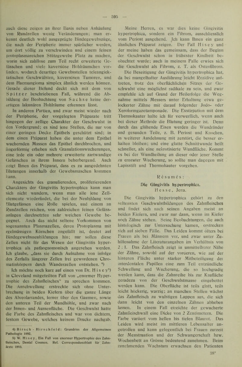 auch diese zeigen an ihrer Basis neben Anhaufung von Rundzellen wenig Veranderungen; man er- kennt deutlich wohl ausgepragte Bindegewebsziige, die nach der Peripherie immer sparlicher werden, um dort vollig zu verschwinden und einem feinen protoplasmareichen Stiitzgewebe Platz zu machen, worin sich zahllose zum Teil recht erweiterte Ge- fiisschen und viele kaversiose Hohlraumchen vor- iinden, wodurch derartige Gewebsstellen teleangiek- tatischen Geschwiilsten, kaverndsen Tumoren, und dem Haemangioma simplex ahnlich werden konnen. Gerade dieser Befund deckt sich mit dem von S p i t z e r beschriebenen Fall, wahrend die Ab- bildung der Beobachtung von Sachse keine der- ariigen lakunaren Hohlraume erkennen liisst. In anderen Partien, und zwar meist wieder nach der Peripherie, der vorgelegten Praparate tritt hingegen der zellige Charakter der Geschwulst in den Vordergrund; es sind jene Stellen, die nur von einer geringen Decke Epithels geschtitzt sind; in dem einen Priiparat haben die unter dem Epithel wuchernden Massen das Epithel durchbrochen, und iingerformig erheben sich Granulationswucherungen, eine jede ein oder mehrere erweiterte zartwandige Gefasschen in ihrem Innern beherbergend. Auch zeigt Ihnen das Priiparat, dass es zu ausgedehnten Blutungen innerhalb der Gewebsmaschen kommen kann. Angesichts des granulierenden, proliferierenden Charakters der Gingivitis hypertrophica kann man sich nicht wundern, wenn man alle jene Zell- elemente wiederiindet, die bei der Neubildung von Blutgefassen eine Rolle spielen, und einem an Rundzellen reichen, von zahlreichen feinen Gefass- aulagen durchsetzten sehr weichen Gewebe be- gegnet. Auch das nicht seltene Vorkommen von sogenannten Plasmazellen, deren Protoplasma mit rgelmassigen Kornchen angefiillt ist, deutet auf Bindegewebsneubildungen hin; nur sollen diese Zellen nicht fiir das Wesen der Gingivitis hyper- trophica als pathognomonisch angesehen werden. Ich glaube, „dass sie durch Aufnahme von infolge des Zerfalls jiingerer Zellen frei gewordenen Chro- matinkorpern durch Wanderzellen entstehen. 4) Ich mochte noch kurz auf einen von Dr. H i s e y5) in Cleveland mitgeteilten Fall von „enormer Hyper- trophic des Zahnfleisches zu sprechen kommen. Die Anschwellung erstreckte sich ohne Unter- brechung in beiden Kiefern iiber die ganze Liinge des Alveolarrandes, fcrner iiber den Gaumen, sowie den unteren Teil der Mundhohle, und zwar nach der Innen- und Aussenflache. Die Geschwulst hatte die Farbe des Zahnfleisches und war von dichtem, festem Gewebe, welches keinem Drucke nachgab. 4) Birsch - Hirschfeld: Grundriss der Allgemeinen Palhologie 1892. 5) W. H i s e y, Ein Fall von enonner Hyperlrophie des Zahn- fleisches, Dental Cosmos. Ref. Correspondenzblatt fiir Zahn- iirzte 1893. Meine Herren, es war dies keine Gingivitis hypertrophica, sondern ein Fibrom, ausschliesslich vom Periost ausgehend. Ich kann Ihnen ein ganz ahnliches Praparat zeigen. Der Fall H i s e y und der meine haben das gemeinsam, dass der Beginn der Geschwulst schon in friihester Kindheit be- obachtet wurde; auch in meinem Falle erwies sich die Geschwulst als Fibrom, z. T. als Osteofibrom. Die Beseitigung der Gingivitis hypertrophica hat, da bei mangelhafter Ausfiihrung leicht Rezidive auf- treten, trotz des oberflachlichen Sitzes der Ge- schwulst eine moglichst radikale zu sein, und zwar empfehle ich auf Grund der Heilerfolge die Weg- nahme mittels Messers unter Erhaltung etwa ge- lockerter Zahne mit darauf folgender Jodo- oder Xeroformgazetamponade. Die Exstirpation mit dem Thermokauter halte ich fiir verwerflich, wenn auch bei dieser Methode die Blutung geringer ist. Denn durch das gliihende Eisen werden die Wundrander und gesunden Teile, z. B. Periost und Knochen, in weiterer Ausdehnung mit zerstort, die besser er- lialten oleiben; und eine glatte Schnittwunde heilt schneller, als eine nekrotisierte Wundflache. Kommt es bei der Wundheilung an dieser oder jener Stelle zu erneuter Wucherung, so sollte man dagegen mit Lapisstift und Thermokauter vorgehen. Resumes: Die Gingivitis hypertrophica. Hesse, Jena. Die Gingivitis hypertrophica gehort zu den seltensten Gesclnvulstbildungen des Zahnfleisches und findet sich nach seinen Angaben meist an beiden Kiefern, und zwar nur dann, wenn im Kiefer noch Zahne stehen. Seine Beobachtungen, die auch histologisch zur Untersuchung kamen, erstrecken sich auf sieben Falle. Das Leiden kommt ofters bei Frauen als bei Mannern vor, und zwar unter Zu- hilfenahme der Literaturangaben im Verhaltnis von 2 . 1. Das Zahnfleisch zeigt in unmittelbarer Niihe der Zahne, sowohl auf der voraeren, wie auf der hinteren rlache unter starker Mitbeteiligung der mterdentalen Papillen eine zum Teil entziindliche Schwellung und Wucherung, die so hochgradig werden kann, dass die Zahnreihe bis zur Kauflache geradezu von der Geschwulstmasse eingebettef werden kann. Die Oberflache ist teils glatt, teils leicht hockerig, warzig; an manchen Stellen wachst das Zahnfleisch zu wulstigen Lappen aus, die sich dann leicht von den einzelnen Zahnen abheben lassen. In einem Fall erreichte der gewucherte Zahnfleischwall eine Dicke von 2 Zentimetern. Die Farbe variiert vom hellen bis tiefen Blaurot. Das Leiden wird meist im mittleren Lebensalter an- getroffen und kann gelegentlich bei Frauen zurzeit der Menstruation und der Schwangerschaft bzw. Wochenbett an Grosse bedeutend zunehmen. Beim zunehmenden Wachstum erwachsen den Patienten B8: