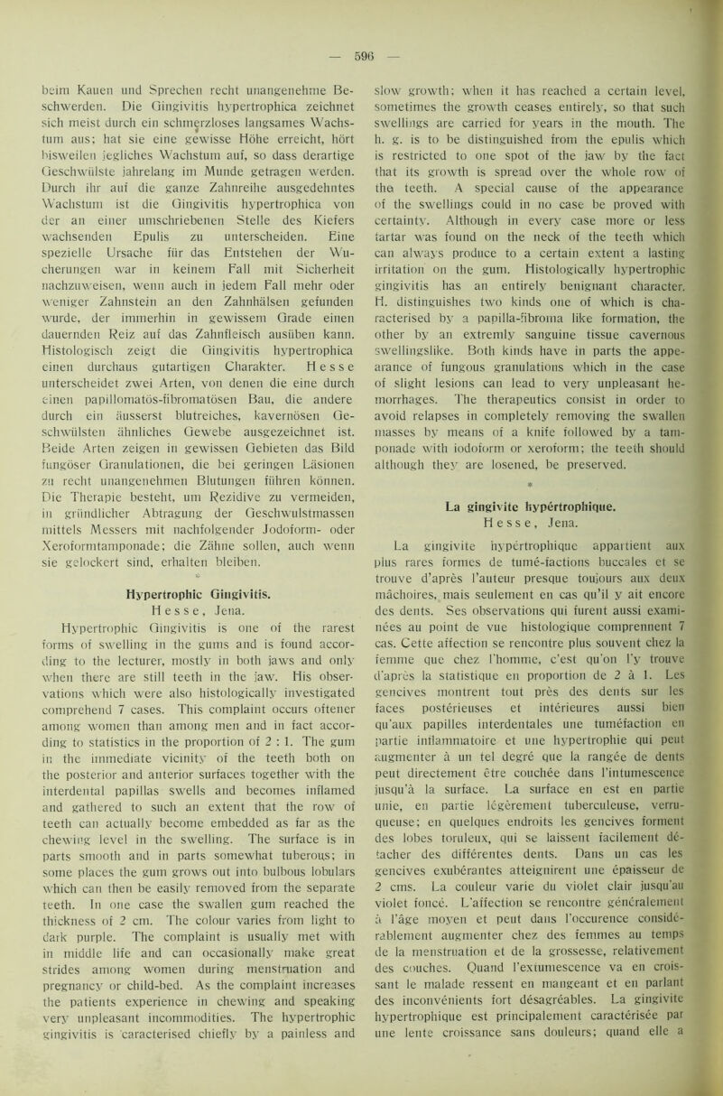 beim Kauen und Sprechen recht unangenehme Be- schwerden. Die Gingivitis hypertrophica zeichnet sich meist durch ein schmerzloses langsames Wachs- tum aus; hat sie eine gewisse Hohe erreicht, hort bisweilen jegliches Wachstum auf, so dass derartige Geschwiilste jahrelang im Munde getragen werden. Durch ihr aui die ganze Zahnreihe ausgedehntes Wachstum ist die Gingivitis hypertrophica von der an einer umschriebenen Stelie des Kiefers wachsenden Epulis zu unterscheiden. Eine spezielle Ursache fiir das Entstehen der Wu- cherungen war in keinem Fall mit Sicherheit nachzuweisen, wenn auch in jedem Fall mehr Oder weniger Zahnstein an den Zahnhalsen gefunden wurde, der immerhin in gewissem Grade einen dauernden Reiz auf das Zahnfleisch ausiiben kann. Histologisch zeigt die Gingivitis hypertrophica einen durchaus gutartigen Charakter. Hesse unterscheidet zwei Arten, von denen die eine durch einen papillomatbs-fibromatdsen Bau, die andere durch ein ausserst blutreiches, kaverndsen Ge- schwiilsten ahnliches Gewebe ausgezeichnet ist. Beide Arten zeigen in gewissen Gebieten das Bild fungoser Granulationen, die bei geringen Lasionen zu recht unangenehmen Blutungen fiihren konnen. Die Therapie besteht, um Rezidive zu vermeiden, in griindlicher Abtragung der Geschwulstmassen mittels Messers mit nachfolgender Jodoform- oder Xeroformtamponade; die Zahne sollen, auch wenn sie gelockert sind, erhalten bleiben. Hypertrophic Gingivitis. Hesse, Jena. Hypertrophic Gingivitis is one of the rarest forms of swelling in the gums and is found accor- ding to the lecturer, mostly in both jaws and only when there are still teeth in the jaw. His obser- vations which were also histologically investigated comprehend 7 cases. This complaint occurs oftener among women than among men and in fact accor- ding to statistics in the proportion of 2 : 1. The gum in the immediate vicinity of the teeth both on the posterior and anterior surfaces together with the interdental papillas swells and becomes inflamed and gathered to such an extent that the row of teeth can actually become embedded as far as the chewing level in the swelling. The surface is in parts smooth and in parts somewhat tuberous; in some places the gum grows out into bulbous lobulars which can then be easily removed from the separate teeth. In one case the swallen gum reached the thickness of 2 cm. The colour varies from light to dark purple. The complaint is usually met with in middle life and can occasionally make great strides among women during menstruation and pregnancy or child-bed. As the complaint increases the patients experience in chewing and speaking very unpleasant incommodities. The hypertrophic gingivitis is caracterised chiefly by a painless and slow growth; when it has reached a certain level, sometimes the growth ceases entirely, so that such swellings are carried for years in the mouth. The h. g. is to be distinguished from the epulis which is restricted to one spot of the jaw by the fact that its growth is spread over the whole row of the teeth. A special cause of the appearance of the swellings could in no case be proved with certainty. Although in every case more or less tartar was found on the neck of the teeth which can always produce to a certain extent a lasting irritation on the gum. Histologically hypertrophic gingivitis has an entirely benignant character. 11. distinguishes two kinds one of which is cha- racterised by a papilla-fibroma like formation, the other by an extremly sanguine tissue cavernous swellingslike. Both kinds have in parts the appe- arance of fungous granulations which in the case of slight lesions can lead to very unpleasant he- morrhages. The therapeutics consist in order to avoid relapses in completely removing the swallen masses by means of a knife followed by a tam- ponade with iodoform or xeroform; the teeth should although they are losened, be preserved. ❖ La gingivite hypertrophique. Hesse, Jena. La gingivite hypertrophique appartient aux plus rares formes de tume-factions buccales et se trouve d’apres l’auteur presque toujours aux deux machoires, mais seulement en cas qu’il y ait encore des dents. Ses observations qui furent aussi exami- nees au point de vue histologique cortiprennent 7 cas. Cette affection se rencontre plus souvent chez la femme que chez l'homme, e’est qu'on l'y trouve d’apres la statistique en proportion de 2 a 1. Les gencives montrent tout pres des dents sur les faces posterieuses et interieures aussi bien qu'aux papilles interdentales une tumefaction en partie inflammatoire et une hypertrophie qui peut augmenter a un tel degre que la rangee de dents peut directement etre couchee dans ['intumescence jusqu’a la surface. La surface en est en partie unie, en partie legerement tuberculeuse, verru- queuse; en quelques endroits les gencives torment des lobes toruleux, qui se laissent facilement de- tacher des differentes dents. Dans un cas les gencives exuberantes atteignirent une epaisseur de 2 cms. La couleur varie du violet clair jusqu'au violet fonce. L'affection se rencontre gencralement a l’age moyen et peut dans l’occurence conside- rablement augmenter chez des femmes au temps de la menstruation et de la grossesse, relativement des couches. Quand l’extumescence va en crois- sant le malade ressent en mangeant et en parlant des inconvenients fort desagreables. La gingivite hypertrophique est principalement caracterisee par une lente croissance sans douleurs; quand elle a