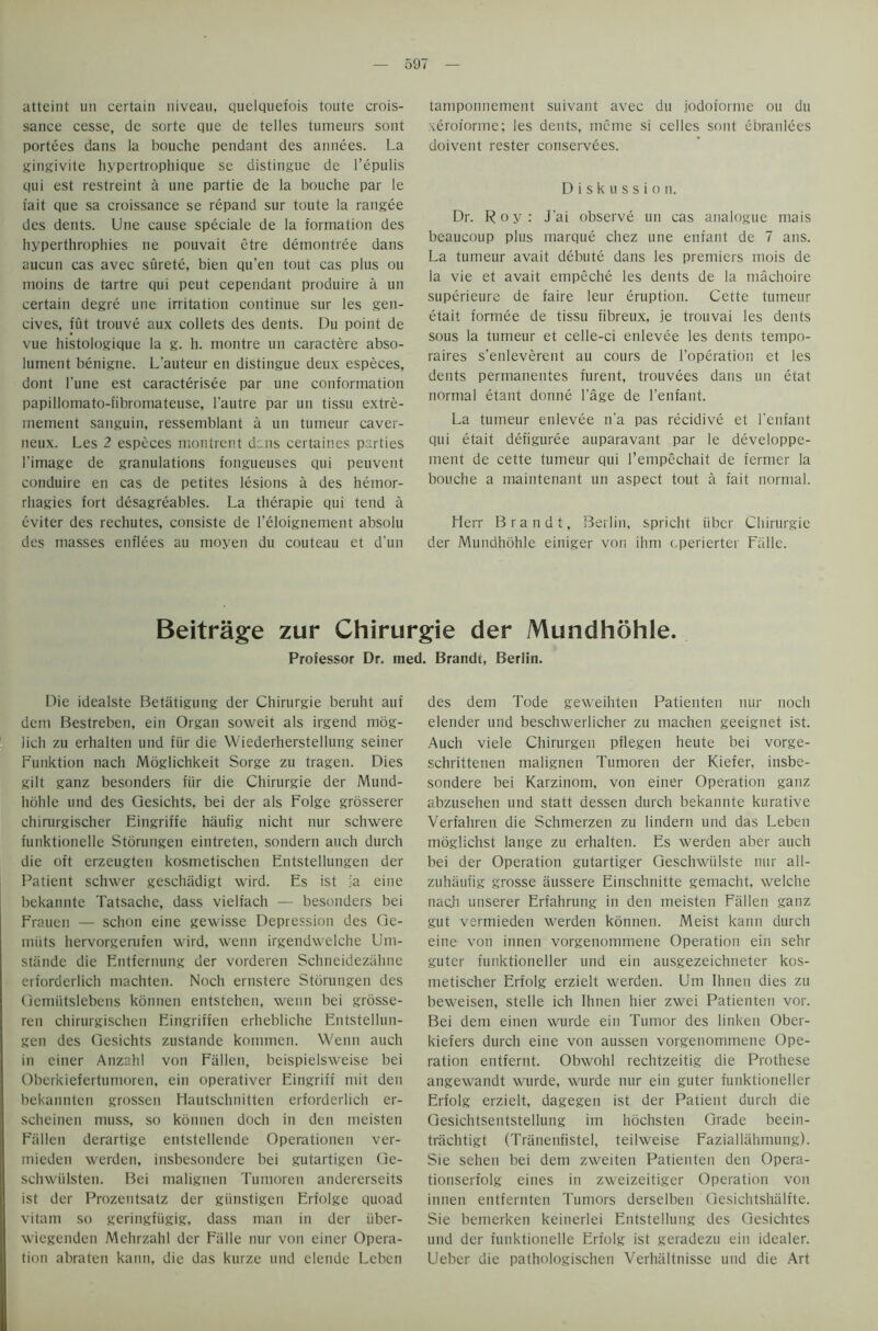 59/ atteint un certain niveau, quelquefois toute crois- sance cesse, de sorte que de telles tumeurs sont portees dans la bouche pendant des annees. La gingivite hypertrophique se distingue de l’epulis qui est restreint a une partie de la bouche par le fait que sa croissance se repand sur toute la rangee des dents. Une cause speciale de la formation des hyperthrophies ne pouvait etre demontree dans aucun cas avec surete, bien qu’en tout cas plus ou moins de tartre qui peut cependant produire a un certain degre une irritation continue sur les gen- cives, fut trouve aux collets des dents. Du point de vue histologique la g. h. montre un caractere abso- lument benigne. L'auteur en distingue deux especes, dont l'une est caracterisee par une conformation papillomato-fibromateuse, l'autre par un tissu extre- mement sanguin, ressemblant a un tumeur caver- neux. Les 2 especes montrent dens certaines parties l'image de granulations fongueuses qui peuvent conduire en cas de petites lesions a des hemor- rhagies fort desagreables. La therapie qui tend a eviter des rechutes, consiste de l’eloignement absolu des masses enflees au moyen du couteau et d'un tamponnement suivant avec du jodoforme ou du xeroforme; les dents, mcme si celles sont ebranlees doivent rester conservees. Diskussion. Dr. Roy: J’ai observe un cas analogue mais beaucoup plus marque chez une enfant de 7 ans. La tumeur avait debute dans les premiers mois de la vie et avait empeche les dents de la machoire superieure de faire leur eruption. Cette tumeur etait formee de tissu fibreux, ie trouvai les dents sous la tumeur et celle-ci enlevee les dents tempo- raires s’enleverent au cours de [’operation et les dents permanentes furent, trouvees dans un etat normal etant donne l'age de l’enfant. La tumeur enlevee n'a pas recidive et l'enfant qui etait defiguree auparavant par le developpe- ment de cette tumeur qui l’empcchait de fermer la bouche a maintenant un aspect tout a fait normal. Herr Brandt, Berlin, spricht iiber Chirurgie der Mundhohle einiger von ihm eperierter Falle. Beitrage zur Chirurgie der Mundhohle. Professor Dr. ined. Brandt, Berlin. Die idealste Betatigung der Chirurgie beruht auf dem Bestreben, ein Organ soweit als irgend mog- lich zu erhalten und fiir die Wiederherstellung seiner Funktion nach Moglichkeit Sorge zu tragen. Dies gilt ganz besonders fiir die Chirurgie der Mund- hohle und des Qesichts, bei der als Folge grosserer chirurgischer Eingriffe haufig nicht nur schwere funktionelle Storungen eintreten, sondern auch durcli die oft erzeugten kosmetischen Entstellungen der Patient schwer geschiidigt wird. Es ist ia eine bekannte Tatsache, dass vielfach — besonders bei Frauen — schon eine gewisse Depression des Ge- miits hervorgerufen wird, wenn irgendwelche Um- stiinde die Entfernung der vorderen Schneidezahne erforderlich machten. Noch ernstere Storungen des Qemiitslebcns konnen entstehen, wenn bei grosse- ren chirurgischen Eingriffen erhebliche Entstellun- gen des Qesichts zustande kommen. Wenn auch in ciner Anzahl von Fallen, beispielsweise bei Oberkiefertumoren, ein operativer Eingriff mit den bekannten grossen Hautschnitten erforderlich er- schcinen muss, so konnen doch in den meisten Fallen derartige entstellende Operationen ver- mieden werden, insbesondere bei gutartigen Ge- schwiilsten. Bei malignen Tumoren andererseits ist der Prozentsatz der giinstigen Erfolge quoad vitam so geringfiigig, dass man in der iiber- wiegenden Mehrzahl der Fade nur von einer Opera- tion abraten kann, die das kurze und elende Leben des dem Tode geweihten Patienten nur noch elender und beschwerlicher zu machen geeignet ist. Auch viele Chirurgen pflegen heute bei vorge- schrittenen malignen Tumoren der Kiefer, insbe- sondere bei Karzinom, von einer Operation ganz abzusehen und statt dessen durch bekannte kurative Verfahren die Schmerzen zu lindern und das Leben moglichst lange zu erhalten. Es werden aber auch bei der Operation gutartiger Qeschwiilste nur all- zuhiiufig grosse aussere Einschnitte gemacht, welche nach unserer Erfahrung in den meisten Fallen ganz gut vermieden werden konnen. Meist kann durch eine von innen vorgenommene Operation ein sehr guter funktioneller und ein ausgezeichneter kos- metischer Erfolg erzielt werden. Um Ihnen dies zu beweisen, stelle ich Ihnen hier zwei Patienten vor. Bei dem einen wurde ein Tumor des linken Ober- kiefers durch eine von aussen vorgenommene Ope- ration entfernt. Obwohl rechtzeitig die Prothese angewandt wurde, wurde nur ein guter funktioneller Erfolg erzielt, dagegen ist der Patient durch die Gesichtsentstellung im hochsten Grade beein- triichtigt (Tranenfistel, teilweise Faziallahmung). Sie sehen bei dem zweiten Patienten den Opera- tionserfolg eines in zweizeitiger Operation von innen entfernten Tumors derselben Gesichtshiilfte. Sie bemerken keinerlei Entstellung des Gesichtes und der funktionelle Erfolg ist geradezu ein idealer. Ueber die pathologischen Verhiiltnisse und die Art