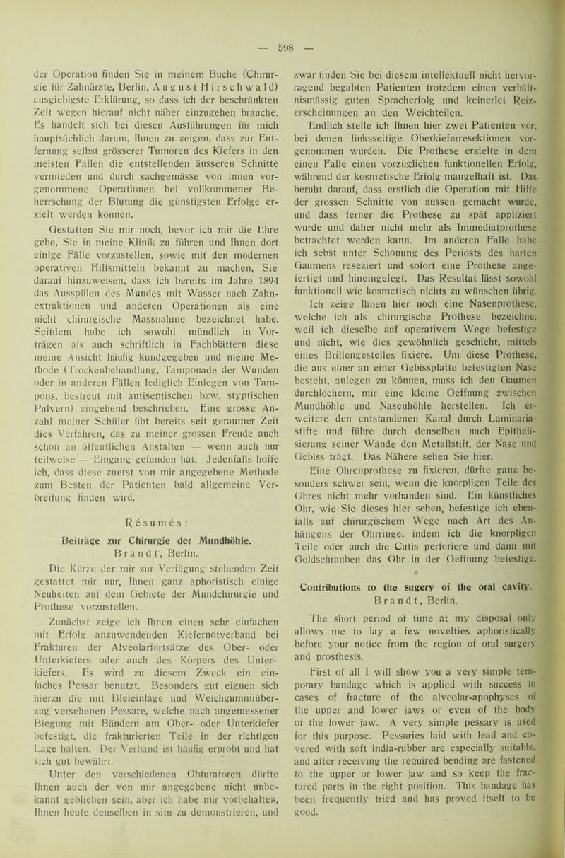 tier Operation finden Sie in meinern Buche (Chirur- gie fiir Zahnarzte, Berlin, August Hirschwald) ausgiebigste Eiklarung, so dass ich der beschrankten Zeit wegen hierauf nicht ntiher einzugehen brauche. Es handelt sich bei diesen Ausfiihrungen fiir mich hauptsachlich darum, Ihnen zu zeigen, dass zur Ent- fernung selbst grosserer Tumoren des Kiefers in den ineisten Fallen die entstellenden ausseren Schnitte vermieden und durch sachgemasse von innen vor- genonnnene Operationen bei vollkommener Be- herrschung der Blutung die giinstigsten Erfolge er- zielt werden konnen. Qestatten Sie mir noch, bevor ich mir die Ehre gebe, Sie in nieine Klinik zu ftihren und Ihnen dort einige Ffille vorzustellen, sowie mit den modernen operativen Hilfsmitteln bekannt zu niachen, Sie darauf hinzuweisen, dass ich bereits im Jahre 1894 das Ausspiilen des Mundes mit Wasser nach Zahn- extraktionen und anderen Operationen als eine nicht chirurgische Massnahme bezeichnet habe. Seitdem habe ich sowohl mtindlich in Vor- tragen als auch schriftlich in Fachblattern diese meine Ansicht haufig kundgegeben und meine Me- thode (Trockenbehandlung, Tamponade der Wunden oder in anderen Fallen lediglich Einlegen von Tam- pons, bestreut mit antiseptischen bzw. styptischen Pulvern) eingehend beschrieben. Eine grosse An- zahl mciner Schiiler iibt bereits seit geraumer Zeit dies Verfahren, das zu meiner grossen Freude auch schon an offentlichen Anstalten — wenn auch nur teilweise — Eingang gefunden hat. Jedent'alls hoffe ich, dass diese zuerst von mir angegebene Methode zum Besten der Patienten bald allgemeine Ver- breitung finden wird. Resumes : Beitrage zur Chirurgie der Mundhohle. Brandt, Berlin. Die Kiirze der mir zur Verfugung stehenden Zeit gestattet mir nur, Ihnen ganz aphoristisch einige Neuheiten auf dem Gebiete der Mundchirurgie und Prothese vorzustellen. Zuniichst zeige ich Ihnen einen sehr einfachen mit Erfolg anzuwendenden Kiefernotverband bei Erakturen der Alveolarfortsatze des Ober- oder Unterkiefers oder auch des Korpers des Unter- kiefers. Es wird zu diesem Zweck ein ein- faches Pessar benutzt. Besonders gut eignen sich hierzu die mit Bleieinlage und Weichgummiiiber- zug versehenen Pessare, welche nach angemessener Biegung mit Bandern am Ober- oder Unterkiefer befestigt, die frakturierten Teile in der richtigen Page halten. Der Verband ist haufig erprobt und hat sich gut bewahrt. Unter den verschiedenen Obturatoren diirfte Ihnen auch der von mir angegebene nicht unbe- kannt geblieben sein, aber ich habe mir vorbehalten, Ihnen heute denselben in situ zu demonstrieren, und zwar finden Sie bei diesem intellektuell nicht hervor- ragend begabten Patienten trotzdem einen verhiilt- nismassig guten Spracherfolg und keinerlei Reiz- erscheinungen an den Weichteilen. Endlich stelle ich Ihnen hier zwei Patienten vor, bei denen linksseitige Oberkieferresektionen vor- genommen wurden. Die Prothese erzielte in dem einen Falle einen vorziiglichen funktionellen Erfolg, wahrend der kosmetische Erfolg mangelhaft ist. Das beruht darauf, dass erstlich die Operation mit Hilfe der grossen Schnitte von aussen gemacht wurde, und dass ferner die Prothese zu spat appliziert wurde und daher nicht mehr als Immediatprothese betrachtet werden kann. Im anderen Falle habe ich sebst unter Schonung des Periosts des harten Gaumens reseziert und sofort eine Prothese ange- fertigt und hineingelegt. Das Resultat lasst sowohl funktionell wie kosmetisch nichts zu wiinschen iibrig. Ich zeige Ihnen hier noch eine Nasenprothese, welche ich als chirurgische Prothese bezeichne, weil ich dieselbe auf operativem Wege befestige und nicht, wie dies gewohnlich geschieht, mittcls eines Brillengestelles fixiere. Um diese Prothese, die aus einer an einer Gebissplatte befestigten Nase besteht, anlegen zu konnen, muss ich den Gaumen durchlochern, mir eine kleine Oeffnung zwischen Mundhohle und Nasenhdhle herstellen. Ich er- weitere den eutstandenen Kanal durch Laminaria- stifte und filhre durch denselben nach Epitheli- sierung seiner Wande den Metallstift, der Nase und Gebiss tragt. Das Ntfhere sehen Sie hier. Eine Ohrenprothese zu fixieren, diirfte ganz be- sonders schwer sein, wenn die knorpligen Teile des Ohres nicht mehr vorhanden sind. Ein kiinstliches Ohr, wie Sie dieses hier sehen, befestige ich eben- falls auf chirurgischem Wege nach Art des An- hangens der Ohrringe, iridem ich die knorpligen 1 eile oder auch die Cutis perforiere und dann mit Goldschrauben das Ohr in der Oeffnung befestige. # Contributions to the sugery of the oral cavity. Brandt, Berlin. The short period of time at my disposal only allows me to lay a few novelties aphoristically before your notice from the region of oral surgery and prosthesis. First of all I will show you a very simple tem- porary bandage which is applied with success in cases of fracture of the alveolar-apophyses of the upper and lower jaws or even of the body of the lower jaw. A very simple pessary is used for this purpose. Pessaries laid with lead and co- vered with soft india-rubber are especially suitable, and after receiving the required bending are fastened to the upper or lower jaw and so keep the frac- tured parts in the right position. This bandage has been frequently tried and has proved itself to be good.